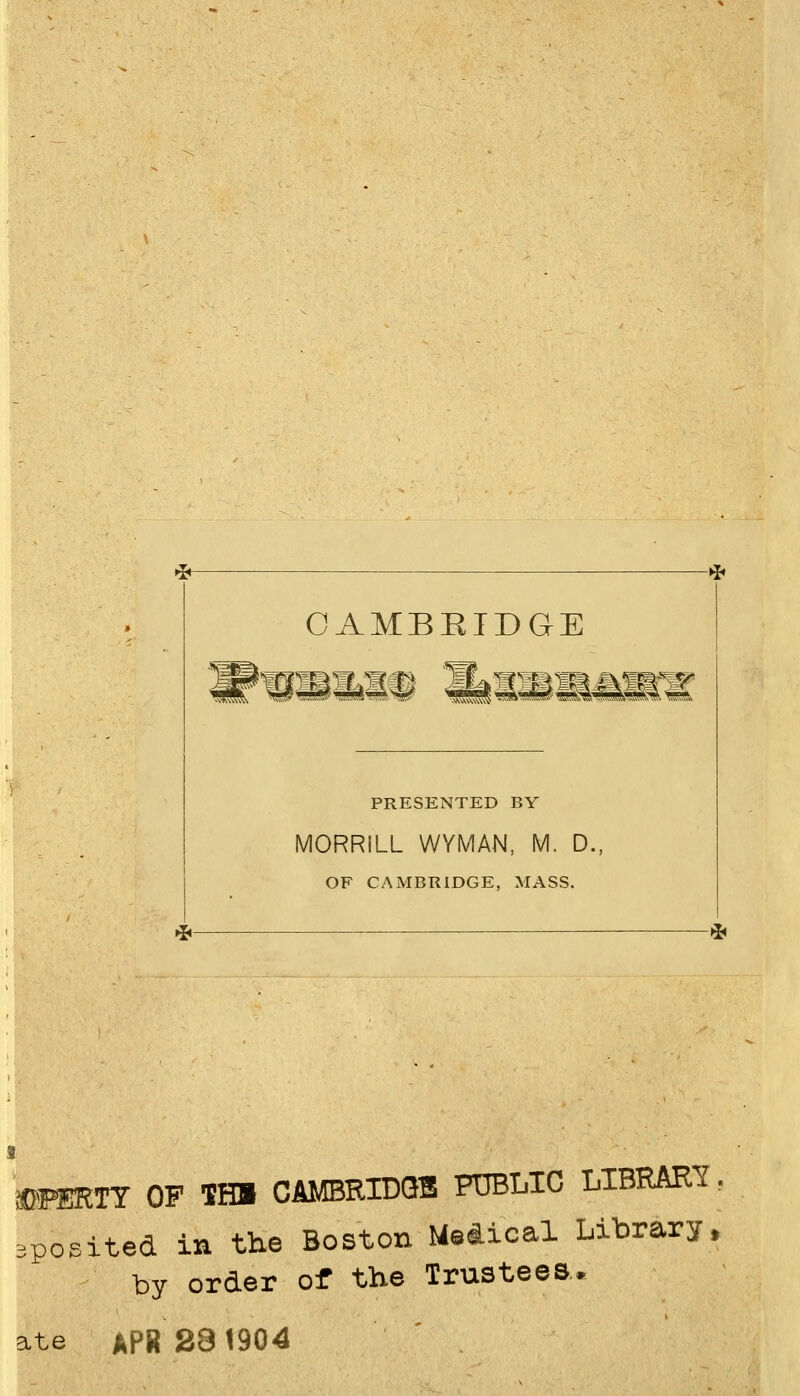 * CAMBRIDGE PRESENTED BY MORRILL WYMAN, M. D., OF CAMBRIDGE, MASS. -^ mmTY OF THl CAMBRIDQl PTBLIC LIBRARY. 3posited in the Boston Medical Library, by Order of the Trustees. ate APR28^904