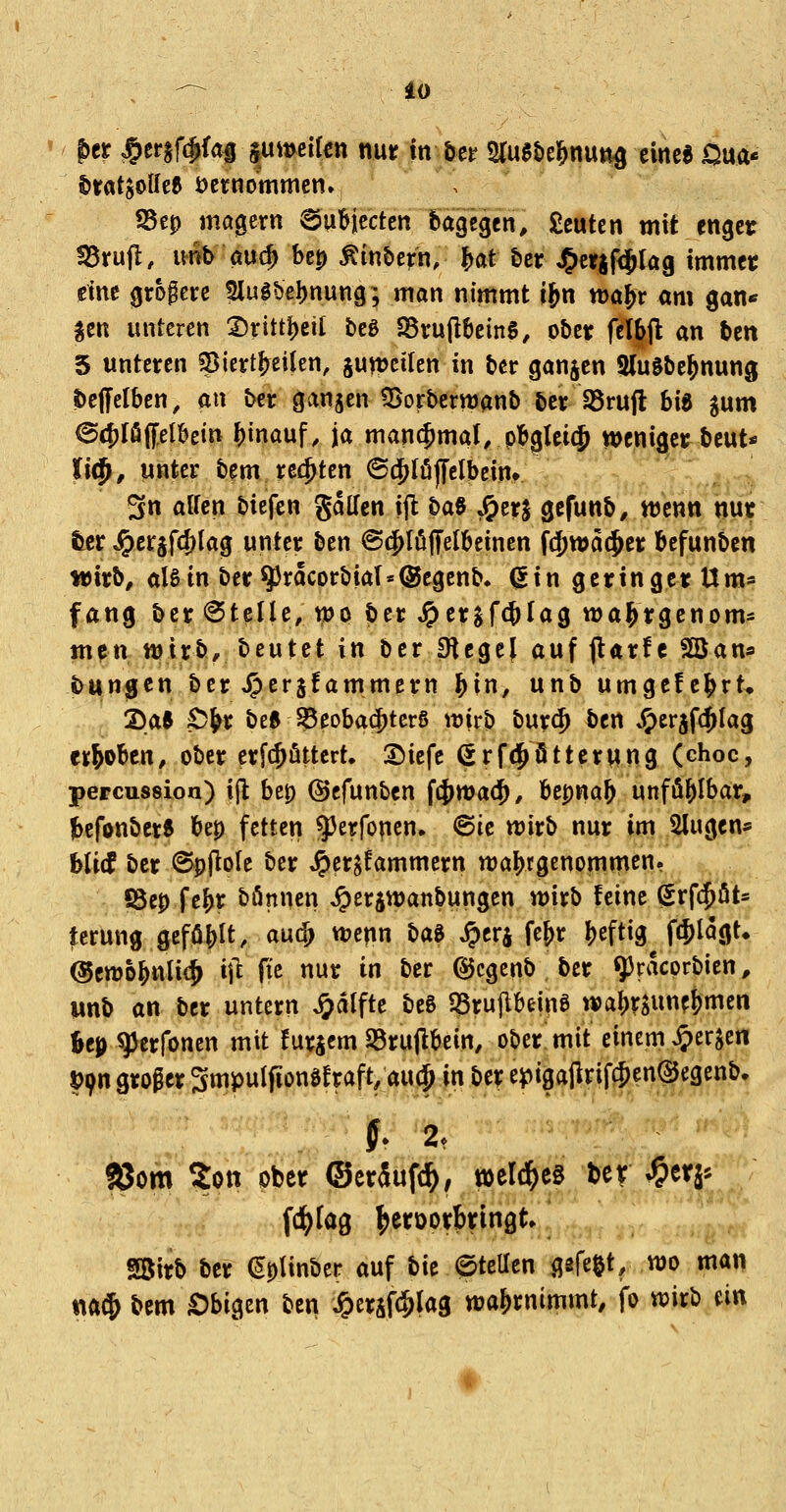 ' ptt J&er§f(Jfa| jumeifcn nur in ber SCugtie^nut^ eine« Om'^ ^rat$oUe6 öcrnommcn» S3e0 magern ©ubiccten dagegen, £eutcn mit enger fSrufl, imb auc^ bcp Äinbern, {>at £>er J&crjfiSlag immer eine grogerc 5lulbe!)nung; man nimmt i^n xtxxf^t am gan« ^en unteren 2)rittl)eit beg S8ru(l!>einS, ober fclbjl an ten 5 unteren g^icrt^eilen, junjcilen in bcr ganjen SluSbeJnung ibeffelben, an ber ganjen ^Borbernjanb ber S5rufl hi^ ^um (Sc^Ifipbein hinauf, ja manchmal, pbglei(J weniger beut« li(f^, unter bem rechten ©(^löjfclbein» ^ 3n äffen bicfen gdllen ijl t)a$ J^erJ gcfunb, ttjenn nu« tcr ^crjf^lag unter ben ©(^löffelbeinen fd^wat^er befunben wirb, alStn ber9)racorbial«®egenb^ ^in geringer Um* fang ber Stelle, wo ber ^erjf(^Iag wa^rgenom* m?n ttjirb, beutet in ber Siegel auf jlarfc SÖJan* ibtingcn ber J^cr^fammern ^in, unb umgefe^rt^ Sae S)&r be« S5eoba(f)terS wirb bur(^ ben »S)er5fc^Iag erhoben, ober erfcjöttcrt. S^iefe ßrfi^ütterung (choc, percussion) ift be0 ©cfunben i^tvad}, Upna\) unfö^Ibar, jbcfonber« bep fetten ^^^^foncn. ©ie wirb nur im klugen* hVvt ber @pl^o(e ber ^er^fammern wahrgenommen. I8ep fe&r bönnen ^erjwanbungen wirb feine (Srfc^öt* tcrung geföb^t, aucf> wenn H^ ^erj fe&r Ijeftig^ fc^lagt* ©cwo^nlic^ i\i fie nur in ber ©cgenb ber qjracprbicn, unb an ber untern J^dlfte be6 SSruflbeing wa^rsune&men feep^erfoncn mit furjem Sörujlbein, ober mit einem ^erjen l)9n groger 3mpuIfionö!raft, aiij^.|n,bef epig^jlrif .. ^ % ^^ \ SJom Zon ober (Ser5uf(^, weld^eg ber ^etj^ fd^lag fjeroorbringt» SBirb ber ^pUnber auf bit ©teUen ijsfe^t, wo man m^ bem £)bigcn ben ^ersfc&lag wa&rnimmt, fo wirb m