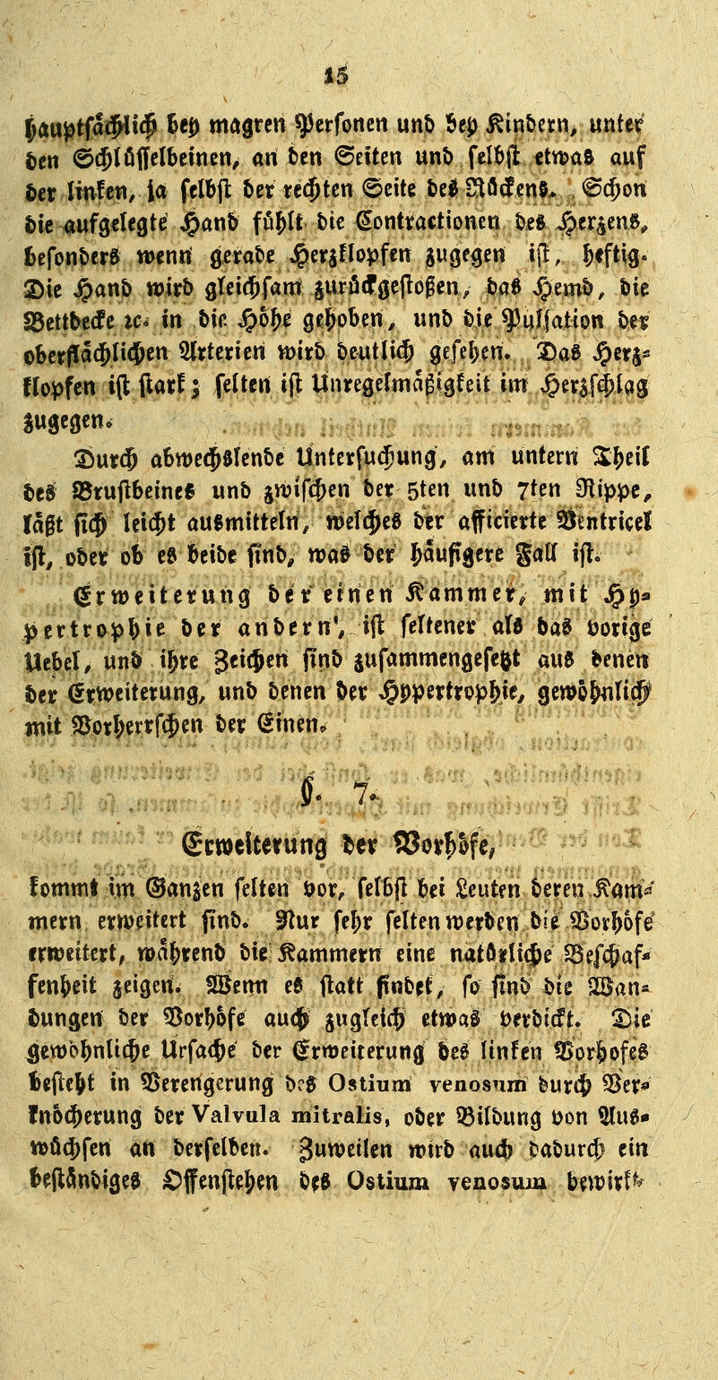 JÄU^tfa#l<j^ tcD magren ^crfoncn unt> I6ej) Äin&ern, unter ten @(5töffelbemcn, an fccn Seiten unt> felf>il €tn?a& auf ter linlen, ia fclbfl ber teilten 6ette t)e0 Stoßens* @$on |)tc aufgelegte J^anb fö^It tk €onttacttonen te« ^er^enö, fcefonberö wenrt gera&e J^er^flo^fen gugegen i\t, ^fftig. !S)ic ^an& wkb gtcicjfant juröcfgeflogen, ta6 JJemt), Die SSctttecfc tc* tn bin ^o^e gehoben, unt> bie q3uffat{0tt t>n oberffa^ltcjen Sljterieri mti> bentlicj gefel^env JDaS ^crj- flo^fcn i(l ftarf j feiten ijl ÜnregeJma^lgreit im Jperaf^lag zugegen«; 25ut:(5 a6tt)e(5ölenbe Ünteyfu^ung, am untern ^^ef( bcs SBrujlbeme« unb jwifi^en bet 5ten unb 7ten IRippt, U^t fi(5 lei$t ausmittetri, wefijeö btr afficietrte Öentncel if, obet ob e» beibc finb, waö ber JawpB^rc S<»^ ^ft- ^r tt)eit ctung be t ernen ^amm er> mit J^ps |)ettrj>i^&ie bcif anbern', ijl feltener ale baö tjotige: Uebel>unÖi&t:c geilen jinb aufammcngefeftt aue benen ber et:wcitetung, unb bencn bet: ^ppertrop^ie, gcwö^Iitj^ imt S5ot^ertrf$en ben (Sinen. , . t % .. ■... • ■ - ' -^ ■<> it* ^■■■' Scwclterung t>er S3oy^&fe/ ^'-  ^ fommt Im ©an^cn feiten öor/felBIl bei beuten bereu ^am^' mcrn eweitcrt jinb» Plur fe^r feiten werben bieSovbofe erweitert, wa^renb bic'Kammern eine n^tftiU^e iBefcpaf* fenbcit jeigem Söemi ee ftatt pnbet/ fV ftnb^ tik ^ai\^ i)ungen ber ^orbofe au$ swgTeict> etwal öetbicft. ^ic gewbbnli^e Ürfa(^c ber Erweiterung be0 Itnfcn ®or|iofe0 tellebt in 55erertgerung b?5 Ostium venosum feurcj 55er* fnoc^erung ber Valvula mitralis, ober ^ilbung i)on ^ug» tt>ö4)fen an berfelben. 3^^^il«» wirb au4> &abur$ tin fceft^nbigee ^ffenjlejien b^ft Ostium veaosum bewirf^^