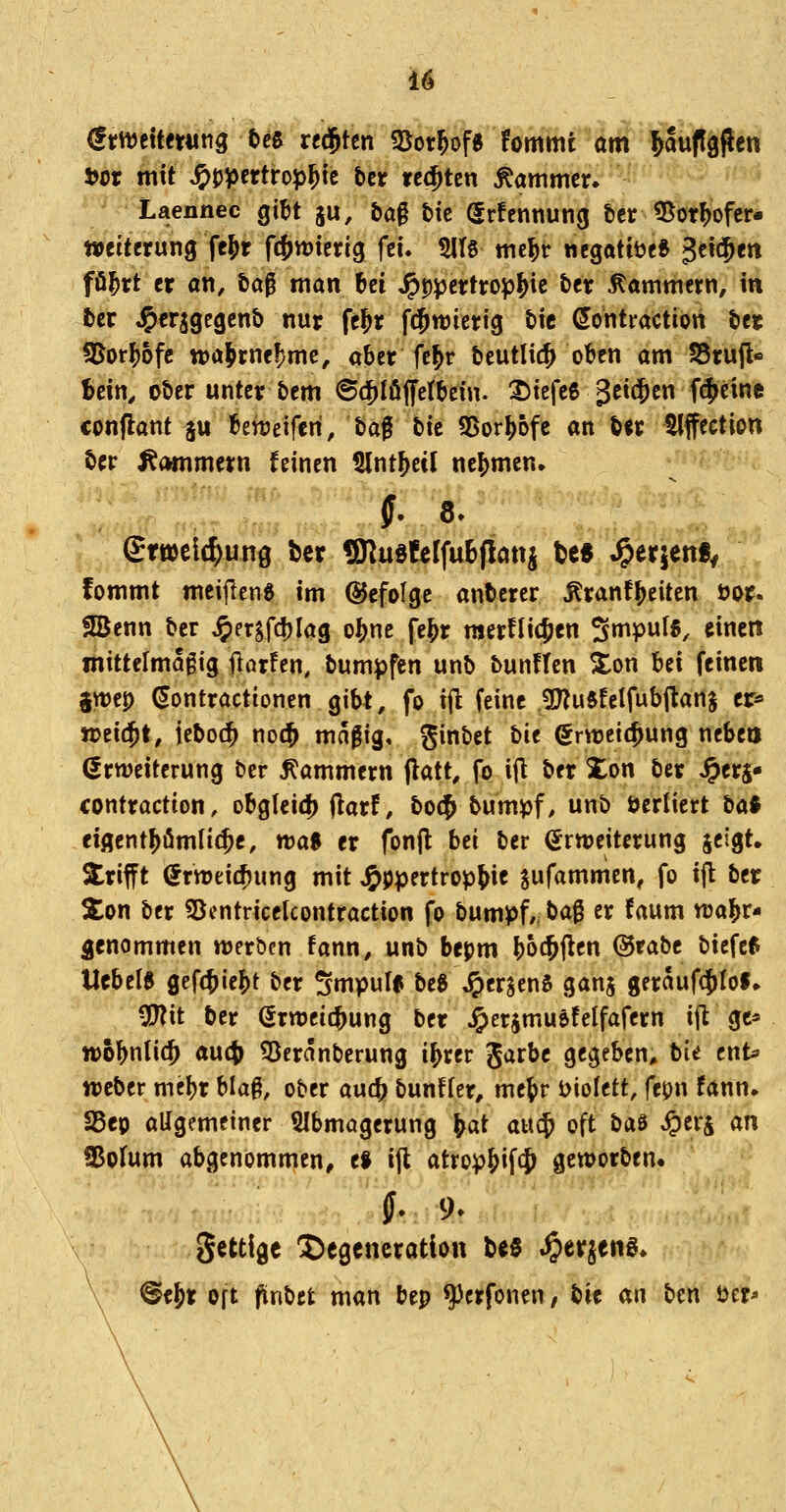 emettfwng Oee regten föot^of« fommt am ^Suflgflcn t)or mit J^jj^crtrop^tc btt regten Kammer» Laennec gibt ju, &a§ £»ic (Jrfennuncj t)cr ^otMer- Weiterung fc^r fcj^wierig fei. $1(6 mc^r ncgattUe* 3ei$en fö^rt er an, tög man Ui ^ppcrtrop^ic ber Kammern, in fcer J^erjgegcnb nur fe^r f^wierig tic öontraction ter S5or^6fc njaJrneF)mc, aber fe^r bcutlic^ oben am SSrujl« Mn, ctier unter &em ©d[)töjfetbein. ^iefeß geit^en f(^eine conflant ju benjeiferi, taf bic 3>or^6fe an ö«r ^ffection ter ^(Hnmern feinen 5Int^etl nehmen. grtt)ei4)ung bcr ÜJlu§feIfuE>(iattj tes ^erjen«^ fommt meifleng im befolge anberer Äranf^eiten öpi^ JBenn ber ^ersfd)lag o^nc fe&r raerflicjen ^mpwH, einen mittelmäßig florfen, bumpfen unb bunflen Xon bei feinen %mp (Jontractioncn gibt, fo i(l feine gj^uftfelfubflanj er* n>ei$t, ieboc^ no(^ maßig, ginbet tit grweic^ung neben Erweiterung ber Kammern flatt, fo ifl ber Xon ber Jpers» contraction, obgleid) (larf, bo$ bum^f, unb öerliert ta$ eigent^ömlic^c, tt)a$ er fonfl bti ber (Erweiterung jeigt» trifft Erweichung mit J^ppertropl^ie jufammen, fo i(l ber 2:on ber 55entricelcontraction fo bumpf,, ba^ er faum wahr- genommen werben fann, unb bepm boc&f^cn @rabe biefef Ucbel« gefc^ie?)t ber Smpulii beg ^crjenS ganj gerauf$Iof» 3J?it ber Erweichung ber Jpcrjmuefelfafern ijt gc* wobnlic^ au4) 5)eränberung i^rer Jarbe gegeben* bu cnU Weber mebr blaß, ober auc^ bunffer, me{>r t>ioIett, fepn fann» 25eo allgemeiner $lbmögerung ^at an^ oft ba$ ^cr^ an fBoIum abgenommen, t$ ijl atrop&if$ geworben« gettige Degeneration t>g5 ^erjeng* ^e^tf Oft finbet man bep ^crfonen, bit an ben öer^