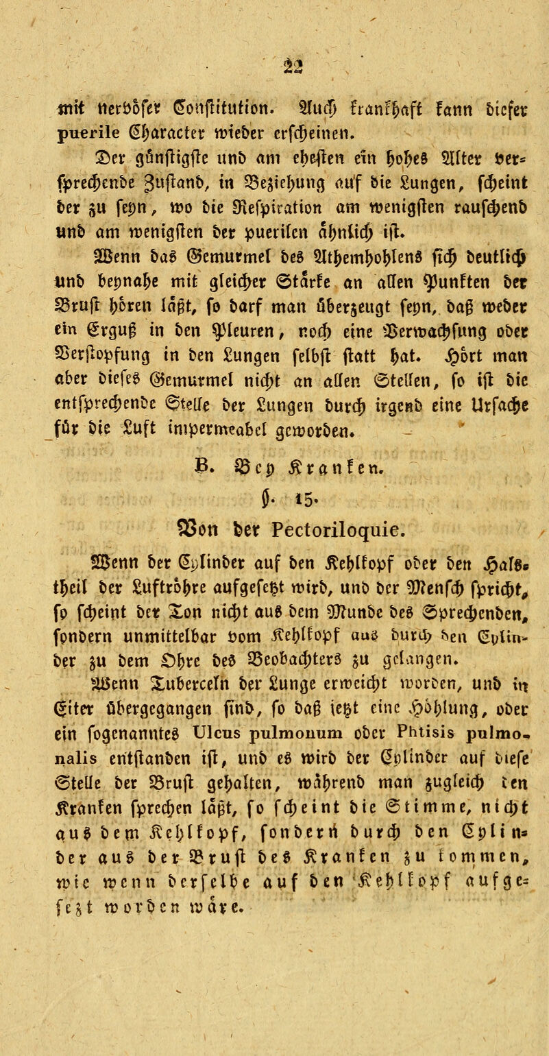 mit tteröofetf ^onflftution. 3lu(f) hanf§aft fann bicfet: puerile (J^aracter mie&er crfcjeineii. 2>er gönfligjlc imb am ebefleti ein ^o^eö Site öcr* fprec^enbc guflanb, tn ^Be^icf^uncj ouf bie Zungen, fc^eint ber SU fepn, wo bie Slefpiration am wenigjlen rauf^enb «nb am njenigflen bcr puerilen a()nli$ i|l. SGBenn t>a^ (Gemurmel beö ^t&em^o!)len8 fid^ beutlic^ iinb Uvfna^e mit gleicf^er ©tar^c an äffen fünften bet ^tü^ {)oren la^t, fo barf man öberjeugt fepn, bag weber ein ^rguf in ben Pleuren, nod) eine Sent)a(|)funcj ober SSerjio^funcj in ben Zungen felbjl flatt ^at. S^hxt man ober biefeg Gemurmel nid)t an allen 6telfen, fo tfl bie cntfprec^enbc Steife ber Sungen huv^ irgenb eine Urfacjc för bie Suft impermeabel gcn?orben. B* ^ep Äranfen. 58ott feer Pectoriloquie. S^enn ber ^plinbcr auf ben ^e^lfopf ober ben ^al$e i^til ber Suftro()re aufgefegt wirb, unb ber ^UJenfc^ fptic^tp fp fd)eint bet Xon ni(i)t aug bem 5[}?unbc beg 6pre(|)enben, fpnbern unmittelbar öom ^eljlfopf aujj burd> bcu (5pUn- ber SU bem £)&rc bee SBeobac^terä ju gelangen. ^enn Xubercetn ber 2unge ern)cicj)t vi^orDcn, unb in (|iter übergegangen finb, fo ha^ \c^t eine .^öl)Iung, obec ein fogenannteö Ulcus pulmonum ober Phtisis pulmo^ nalis entflanben ijl, unb eö wirb ber (^plinber auf tiefe Stelle ber 25ru]l gehalten, wa^renb man jugleic^ Un Äranfen fprec^en lagt, fo f(J)eint tiic Stimme, nid)t au$bem^eI)l!opf, fonberrt burcf) ben Splin* ber aug ber3?ru(l bcg Äranfcn Su tommen, wie wenn bcrfel^e auf ben'^e!)n«>:pf aufge= fei^t worbcn wdrc.