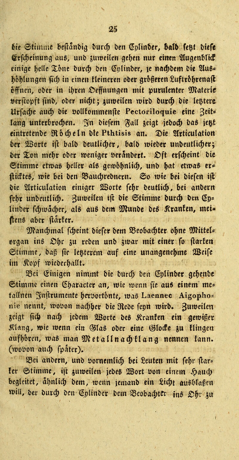 lic «Stimme Beflanbig turc^ t)cn (^DÜn&er, balh fe$t tiefe (irfi^einung aug, unb giweilen gc^en nur emcn 5lugenHt(f einige Ijelle %bnt bur(^ ben^pHnber, je nöd)bem bie 5lug« I)oI)lungen fi(^ in einen fteineten ober gr5§eren Suftr5^rena|l offnen, ober in i^xm Öeffnungen mit purulenter 5!)?aterie jjerflopft finb, ober nic^t; juweilen wirb bur($ t)ie le^tcrc Urfa$c auc^ bit öoUfommenflc Pectoriloquic eine gett« lang tinter6ro(^en. 3 biefem gaU ^d^t jcbocj^ l)a^ ie^t eintrctcnbe Oloc^eln btc Pthtisis am Sie $lrticuIatiort ber SBortc ijl balb beutlic^er, balb wieber unbeutlt(jer; ter %on mtfyv ober njeniger öeranbert. £)ft erfc^eint bie ©timmc ettt)aö geller afg 9em6j)nltd), unb ^at etwas er« (li(ftcg, wie bei ben S5aud)rebnern. @o wie bei biefen ifl bie Slrticulation einiger 5Sorte fe^r beutlicj, bei anbcrtt febr unbeutlic^. ^uweifen ijl tik ©tirnmc burcj öen (5p* linber ft^wacber, alg auS bcm 5!J?unbe beli ^tanfen^ mci» ftenS aber (larfer. •)!J?an$mat fcjeint bicfer bcm S5eoba$ter o^ne Mittel* ergan mt> ^^t §u reben unb gwar mit einer fo (tariert Stimme, ba^ jic le^terem auf eine unangenehme Söeife im ^opf wieberballt. 35ei (Jinigen nimmt bk bur(5 bta ^plinber gejcnbc Stimme einen (Jbaracter an, wie wenn fte aud einem' mc* tadnen ^njlrumcnte !)eröortonte, voa^ Laennec Aigopho« nie nennt, woöon nacJber bie Diebe fepn wirb« 3^^^*^ jcigt fi(^ na^ iebem Sßorte beS Äranfen dn gewiger ^litng, wie wenn ein (3U$ ober eine ^Io(fc ju flingen aufboren, wa^ man fl^JetaUnad^flang nennen fann. (wot)on aui^ fpater)» S5ei anbern, unb öorncmlicj hd Seuten mit fe^r ftar« fer atimmc, itl: juweiten jebeg SÜJort öon einem .^aud; begleitet, abnlicj) bem, wenn jemanb ein üii^t au^bfaicn wili, ber burc|) ben (^plinber btm ^eobacJ^tCt inj^ ^^r ^u