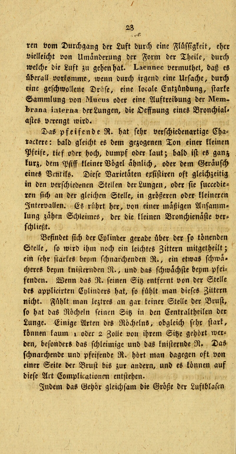 tctt i)om 2)urd&§ang t>er £uft buti^ eine ^löffigfeit, e^cr i)ie{rei$t i?on Umdn&ctung öer gorm t)er Xl)ei[e/ burc^ tt>el(^c bie :guft gu ge&en^at. Laennec öermut^et, tag ee öberaff öorfomme, wenn t)uif(^ irgenb eine Urfa(^e, bur$ eine gef(^ttJo(lene t)rüfe, eine locate ßntjönbung, jlarfc ©ammlung öon Mucus ober eine Haftreibung ber Mem- brana interna berSungen, bie £)effnung eincg SBront^ial- #eg öerengt trirb. 3>a0 pfetfenbe iH» i)(it fe^r öerfcJ^icbenartige (5^a* tactere: balb qU\d)t cg bem gezogenen ^on einer ftcinen pfeife, tief ober ^0(^, bumpf ober (aut; balb ijl eg ganj !urj, bem ^fiff Heiner ^ogel al^nlit^, ober bem (SJcraufc^ eine« ^entifg, l^itft SSarietaten c;:iTjlir€n oft gleichseitig in bcn t^erfc^iebenen Stellen berSungcn, ober fic fuccebie^ tcn fid} an ber gle{(|)en ©teile, in größeren ober fleincren ^nteroaüen. ^g vuf)vt fter, üon einer magigen SInfamm* lung ja{)en @d)leimeg, ber t)k fleinen SSroncfjienajle öer^^ fc!)lte§t. Söeftnbet fid^ ber (Sptinbcr gerabc über ber fo tonenben ötelTe, fo wirb i\)m no(^ ein (et(|)teS 3ittcrn mitget^eilt; eiii fe^r ftarfeg bepm fc^narc^enben Ot., ein etwag fdjwa» d;ereg bepm fnijlernben 31., unb ba^ f(^wa(|)jlc bepm pfei* fenben» 2ßenn ba^ ^, feinen ^i^ entfernt i)on ber ©telfe teg öpplicirten ^plinberS I)at, fo fö^It man biefee gittern »liefet. ^ö^It man le^treg an gar feiner Stelle ber 35rujl, fo f)at ba^ 91ocj)eIn feinen ©i^ in ben Sentraltl)citen ber £unge. (Einige 2irten beg Oloii^elnö, obgIei(^ fc{)r fiarf^ fonnen faum i ober 2 3oUc jjon i^rem @i^e gei)6rt wer= ben, befonbere ha^ fc!)tcimige unb bag fnijlernbe Dfl» X)ag fcjjnarc^enbc unb )f)feifenbe 9fl. ^ort man bagegen oft öon einer ©eite ber 58ru|1 big ^ux anbern, unb eg fonnen auf biefe 2lrt Somplicationcn ent|l:e{)en. Snbem bag @e^6r gleicjjfam t>k ©roge ber Suftbloftn