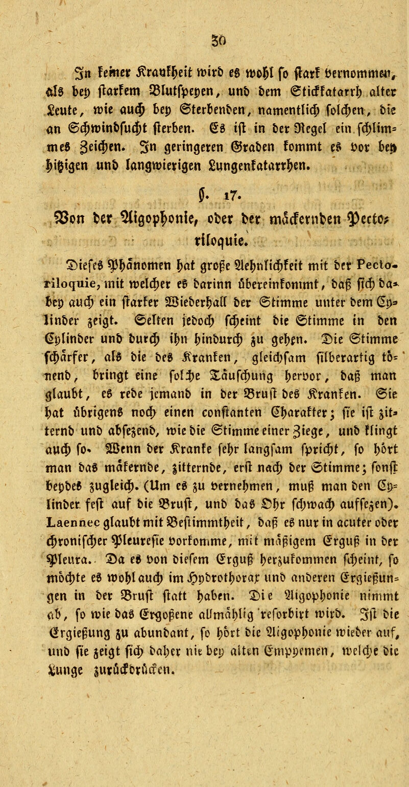 So Sn femer ÄrauF^eit mxb eg ttJo^I fo (lar! tjernommc4i, Äl0 bep flatfem JBlutfiöepen, unt) bem @ti(ffatarr^ alter ^eutc, wie au(J bcp ©terbenben, nömentli(|) folgen, bie m ©c^winbfud^t flcrben. ^8 ijl in ber Siegel ein f$lim* mc6 gei^jen. 3n geringeren ©raben fommt e& i>or bei» l^i^igen unb langn^ierigen £ungenfatarrl&en. f. i7. 93on ter Sligopl^onle, ober Ux m^dtxnUn ^tttc^ riloquie* 3)iefcS ^bönomen ^at große SlebnHd^feit mit ber Pecio- riloquie,mit welcher e& barinn öbereinfonimt, bag fi(^ ba»^ bep au$ ein flarfer Sßieberbatt ber (Stimme unter bem ^p^ linber jcigt. Gelten jcbodb f$cint bit Stimme in ttn €plinber unb bur$ ibn binburd^ ju gebfn, T)k (Stimme f(5arfer, aH bie beg Traufen, gleid)fam filberartig th- tienb, bringt eine fol^t Xaufc^ung berüor, ta^ man glaubt, e5 rebe jemanb in ber S5rujl beg 5tranfen. (Sic bat öbrigeng norf> einen conflanten ^^atattex*^ fit ifl jit» ternb unb abfegenb, wie bie (Stimme einer giege, unb flingt a\M^ fo- fißenn ber ^ranfe febr langfam fpricbt, fo l^bxt man ta^ mafernbe, gitternbe, erft Jiad) ber *8timme; fonfl bepbee jugleic^. (Um eg gu öernebmen, mu§ man ben ^p= linber fejl auf bie Q?ru(l, unb baö £)l)x fd)rvai^ auffegen)» Laennec glaubt mit S8efiimmtbeit, ha^ eg nur in acuter ober (Jronifc^er ^Icurefte üorfomme, mit maßigem (Jrguß in ber Pleura. Da et t)on biefem ^rguß ber^ufommen fcbeint, fo tti64)te eS woblaud) im »£)pbrotbora;: unb anberen (Jrgießun= gen in ber S5rufl: jlatt böben. t)\t 5ligopbonie nimmt (\b, fo wie t)(i^ (Jr^oßene aümabl^g 'reforbirt wirb. 3jl bie (Jrgiegung ju abunbant, fo bort tk ^ligopbonie wieber auf, unb fie jeigt fid) baber niebep alten ßmppemen, weld;c bie ^unge surödbrficfen*