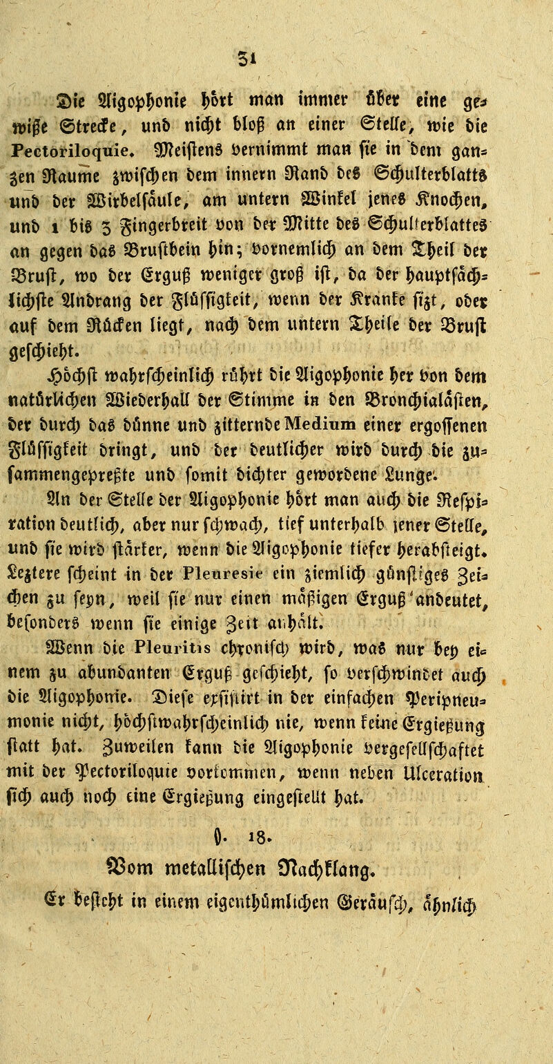 ©ic 2ltgo^5onie !)ort man immer tht eine ge^ tt)ige ©trecfe, unb ni$t Mof att einer Bttüe, njic tie Pectoriloquie, g!}?eijlen6 öernimmt man fic in bem gan« gen Slaume jn)if(|)en bem innern Olanb beg ©c^ulterbtatts wnb ber Birbelfdule, am untern SKinfel jeneg ^no$en, unb t Big 3 gingerbreit üon ber QJZitte beg @$ulferbiatte0 an gegen ha^ 95ruftbein ^in; i;)ornemli$ an bem ^j^eilbcit JSrufl, tt)o ber (Srgug weniger gro0 ijl, ba ber l^auptfatj* li(Jjle 5lnbrang ber glüffigfeit/wenn ber ^ranfe (i'jt, obcj auf bem 9tö(fen liegt, nad) bem untern XJeife ber ^rujl gef^ie&t. ^hd)^ ma^rfc^einlic^ rüi)rt bie 5ligo^^onic ^er bon bem tiatörWc|)en fBieber^all ber ©timme in bcn 85ron(Jiala(len^ ber bur4) i^aB bönne unb jitternbe Medium einer ergoffenen Slöfftgfeit bringt, unb ber beutU(^er wirb burc|) bie ^ix^ fammengeprcgte unb fomit bi4)ter geworbene Sunge'. Sin ber ©teile ber 5ligopl)onic |)ort man aucf) bie 9^cft)i* rationbeutfi({), aber nur fc^wa^)/ tief unter()alb iener^teffe, unb fie wirb jlarfer, wenn bieSIigo^^onie tiefer ^erabfteigt* £e§tere fd)eint in ber Pletiresie ein siemli(^ gönjligeg $tU #en ju fepn, weil fie nur einen mo^igen <5rgug'anbeutet, befonberS wenn (te einige Jeit at.|)dlt. SBenn bie Pleuritis c^ronifct) wirb, wai nur 'btp tu nem ju al^unbanten (Ergu^ gefc^iel)t, fo l^erft^winfcet m^ bie 5ligopJ)on1e. :5)iefe ej:fiturt in ber einfadfjen ^eri^jneu* monie m^i, ()6c^ftwa^rfd)einücl) nie, wenn fei^ie (Jrgie^ung (tatt \)(^U 3uweilen fann bie 3ligopl)onie i?ergefeüf(|)aftet mit ber ^eetoriloquie öortümmen, wenn neben Ulceratioa fi$ m^ noc^ eine (^rgiepung eingefieUt ^o,U aSom metaüifct^en 9?aclj)flöng. €r l^epc^t in einem eigent^mlit^en ©eraufd), a^Y\l\i^