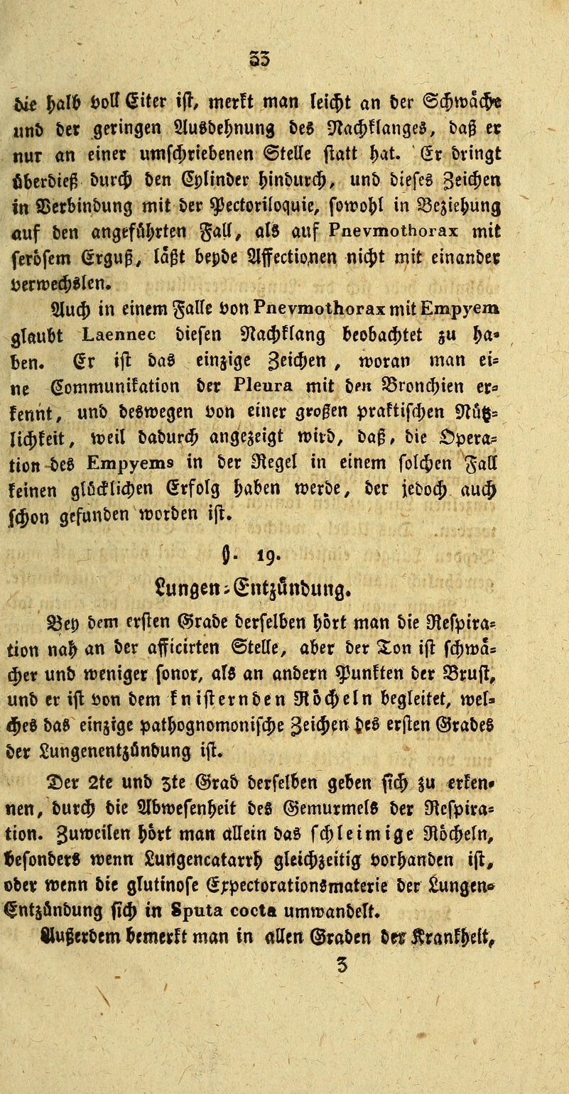 S3 tu W^ iJolf ßiter iff, mcrft man (ei$t an öcr ©$it)a$« unt) tet geringen SluSbe^nung teS 9Ta(^flanget, bag er nur an einer utnfdjriebenen ©teile patt^at. (Erbringt öberbieß 5ur$ ben (Jplinber ^int)Ut$, un& biefeg geic^eti in iDcrSinbung mit t>er ^ectoriloquic, fon?o{)I in ^ejie^ung <iuf t»en angeführten gaU, al8 auf Pnevmothoiax mit ferofcm (5rgug, lagt bepöc 5lffectio,nen nicj)t mit einanbec i?ertt)e$«lcn. 5lu({) in einem S<Jlf^ ^on Pnevmothorax mit Empyem glaubt Laennec tiefen 9?a4)ffang beo6a$tet ju ^a- ben. ^r ijl baa einsige geilen , woran man ei- ne ^ommunifation ber Pleura mit tien 58ron(^ien er« fennt, unb beSwegen öon einer grogen ^ra!tifd)en 9Zö§= lic^feit, ^Deil babur(^ an^egeigt wkii, ba^, bie £)i3era^ tion beS Empyems in ber Siegel in einem folgen Sali feinen glfi(!li(J)en (Erfolg &aben werbe, ber jeboc^, m^ ((Jon gcfunben werben ijl. S). 19. SunöenigntjiSnbuttg. ^c0 bcm erjlen @rabe berfelben bort man bie dicfyiva^ tion na^ an ber afftcirten ©teile, aber ber %cn i(l ft^wa« (Jcr unb weniger fonor, aU an anbern fünften ber ^m% unb er ijl t>on bem !n iflernben 0lo#eln begleitet, wtU ^e0 baB einjige ^3at§Dgnj>mönifc|)e geilen ^e0 crjlen ©rabeS ber Sungenentjönbung ijl. ®er 2te unb 5te @rab berfelben geben ft$ su cr!cn» neu, burcfj bie Slbwefen^eit beS ©emurmelß ber Olefpira» tion. 3wwci^c« ^ört man allein t>a^ fcf;leim ige Oloc&eln, tcfonber« wenn £ungencatarr^ gUi^aeitig öor&anben ijl, ober wenn bie glutinofe (J^pectorationematerie ber Eungen* ^ntjönbung fi4> in Sputa cocta umwanbelt. Huferbem brmerft man in allen ©rabcn ber^ran%(tf