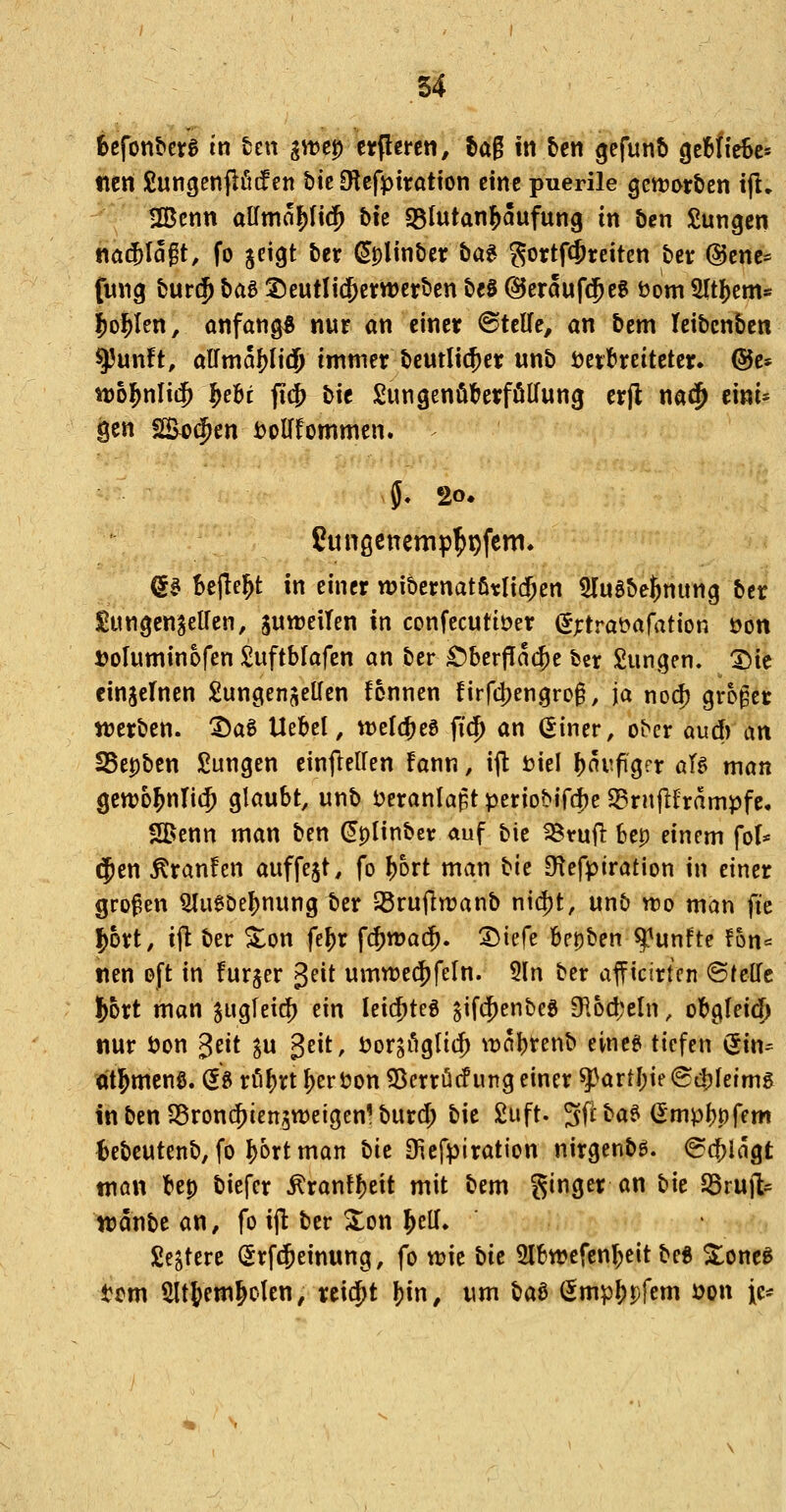 6efont»crg in ten ^tt)c|) etflereti, fcag in ben gefunb geHieBc» ticn £ungenflötf en bie O^efptratton eine puerile gctt?ort>en ijl, !IBcnn allmo^Itt^ bh «ßtutan^aufung in ben £ungcn t\aä)\a^t, fo geigt ber (Jplinber ba^ gortf(Sreiten bcr @cne* fung bur$ bae ^eutlic^etrwerben bfS ©eraufd^eg öom Sltl^em« |)o1^Ien, onfang« nur an einer <BttUe, an bem teibcnbcn ^unft, airmaf)Ii(|) immer beutli^er unb öet:breitetcr. ®c* n)o^nIi$ ^ehi fi{J> bie Sungenöterfölfung crfl na^ eint* äen fSoi^en iJoUfommcn. ?ungenemp^^fem. ea beilegt in einer wibernatfitli^en ÜTuSbe^nung bcr gungcn^eUen, juweilen in confecutiöer (5;trat>afation öon »oluminofen Suftbfafen an ber £)berf!ac^e bcr Sangen. X)ic cinjefnen £ungenj\ellen fonnen firfd)engro§, ja nod) groger njerben. Dag Uebcl, tt>e(c^eö fi(^ an (Siner, ober aud) an SSepben Sungen einflelfen fann, ijl tjiel ^avpgrr aU man gcwo^nlii^ glaubt, unb i?eranlapt periobif^^e Srnjlframpfc, SBenn man ben (Jplinbct auf bie ^rujl bep einem fol* $en ^ranfen auffegt, fo ^ort man bie O^efpiration in einer großen ^ugbel)nung ber 33rufltt)anb nid)t, unb wo man fic ^ort, ijl ber S^on fe^x f$tt)a$. ^J^icfe bepben fünfte f6n== nen oft in furger geit umnjec^feln. 5ln ber afficirtcn ©telTe l^ort man jugleic^ ein leii^teg ^ifc^enbcS 916d;eln, obg(eid) nur öon ^ät ^u 3eit, öorsögtii^ n)al)renb eincei tiefen (5in= ot^mcnö. (58 röt)rt Nerton 55crrü(fung einer ^artj)ie<S4)Ieimg in ben SBronc^iengweigcnl burd; bie 2uft. Sff ^<*^ ^iP^Pffm Bebcutenb, fo I)ort man bit Oiefpiration nirgenbg. ^(^Ingt man bep biefer ^ranf^eit mit bem ginger an bie SSruft^ wdnbe an, fo ijl ber Xon ^ell» geltere Srftjeinung, fo wie bk Slbwcfen^eit be« Xonc^ tom ^t^em^olen, rei$t J)in, um ba^ (Smp^pfem i?on ic^