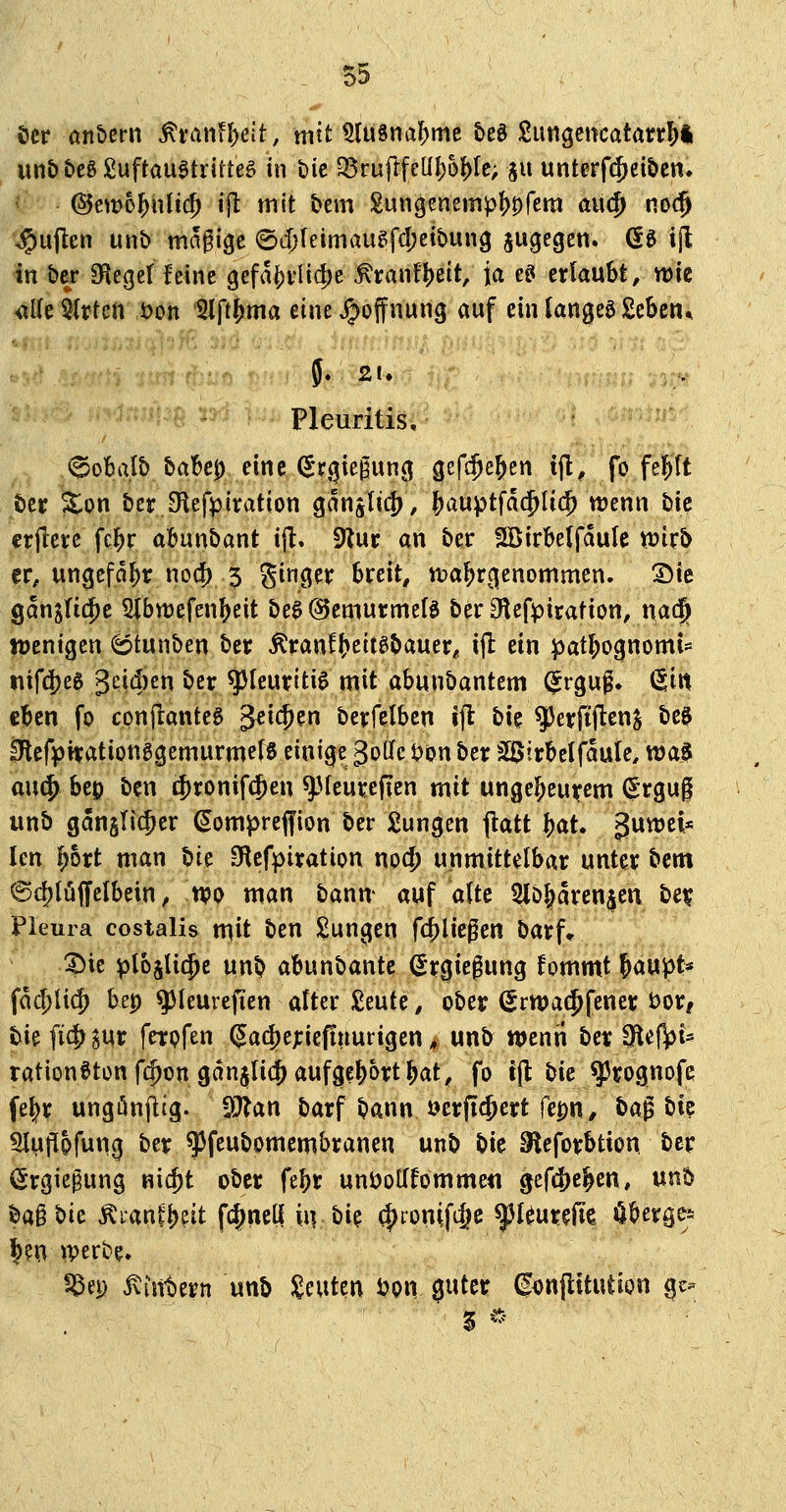 öer on&erii ^Mnf|)eit, mit ^usnal^me &e0 Sungencatarr^l un&t)eg£uftau0tritte§ in t)ic 35ruflfeü!)6|)rc; ja unterf(5et&cn. @em6]^nli(5 ijl tnlt bem gungenemp!)0rem ciuc^ noc^ ^ujlen unb madige ©djfeimaugfcfjcibun^ jugegen. (5e i^ in ber öieget feine 9efai[)vlid)e ^ranf^eit, ja e^ erlaubt, wie itik Wirten .iveii *2lft&ma eine Hoffnung auf ein iangeö £cben* Pleuritis, (^oba.Ib babep eine (Srgiegung gefc^e^en tjl, fo fel^ft tcr Xon ber JHefptration ganglic^ / &auptfdd^U($ wenn bic erfrere fc^r abunbant ift, ^\xv an ber SBirbelfauIe wirb er, ungefähr nocf) 5 gingev breit/n)a^r(|enommen. ©te gan^Iid^e Slbwefenbeit be0 @cmurmet3 berOlefpiration, na(§ Jüentgen (sptunben ber Äranfb^ttebauer, ijl: ein patbognomi* tiifd)eg geidien bcr^Ieuritig mit abunbantem (^rguf. &n eben fo conflanteß g^ic^en berfelbcn ift bie^erfiftenj be0 iRcfipirationggemurmetS einige goOfc t)on ber sSJtrbelfaule, tt)a§ au^ beo ben i|)ronif(5en g3(eureften mit ungebeurem (^'rgug unb ganglic^er (^ompreffion ber jungen jlatt bat. guwci« Icn l^ort man t)U Sflef^iration nod) unmittelbar unter bcm 6c^Iüffclbein ^ m man bann* auf alte 2lö^aren$en bet? Pleura costalis n^it ben J^ungen fcblicpen barf* ?)ie ^lojUc^e unb abunbante (lr0iefung fommt ^aupt* facblicf) bep q3(eurefien alter £eute, ober ^rwa(Jfener i:>or, bie fi(|) ^ur ferpfen 5ad)ejciefinurigen, unb wenri ber ^iefjpi^ rationöton fi^on ganjli(^ aufgebort bat, fo t(t tiic q3rognofc fe^r ungönflig. 9^an barf bann »erftcbert fepU/ ba^t>k Sluppfung ber ^^feubomembranen unb bte SIeforbtion ber (Ergiepung m^t ober febr unöolTfornmeti gcf4)eben, unb bag t>k ^ranfb?it fc^nelf iiv bi? (|)ronif4^c ^I^urefie öberge^^ |?n »perbe. ^et) Ämtern unb I^euten i?on guter (j4)nflttution gc-