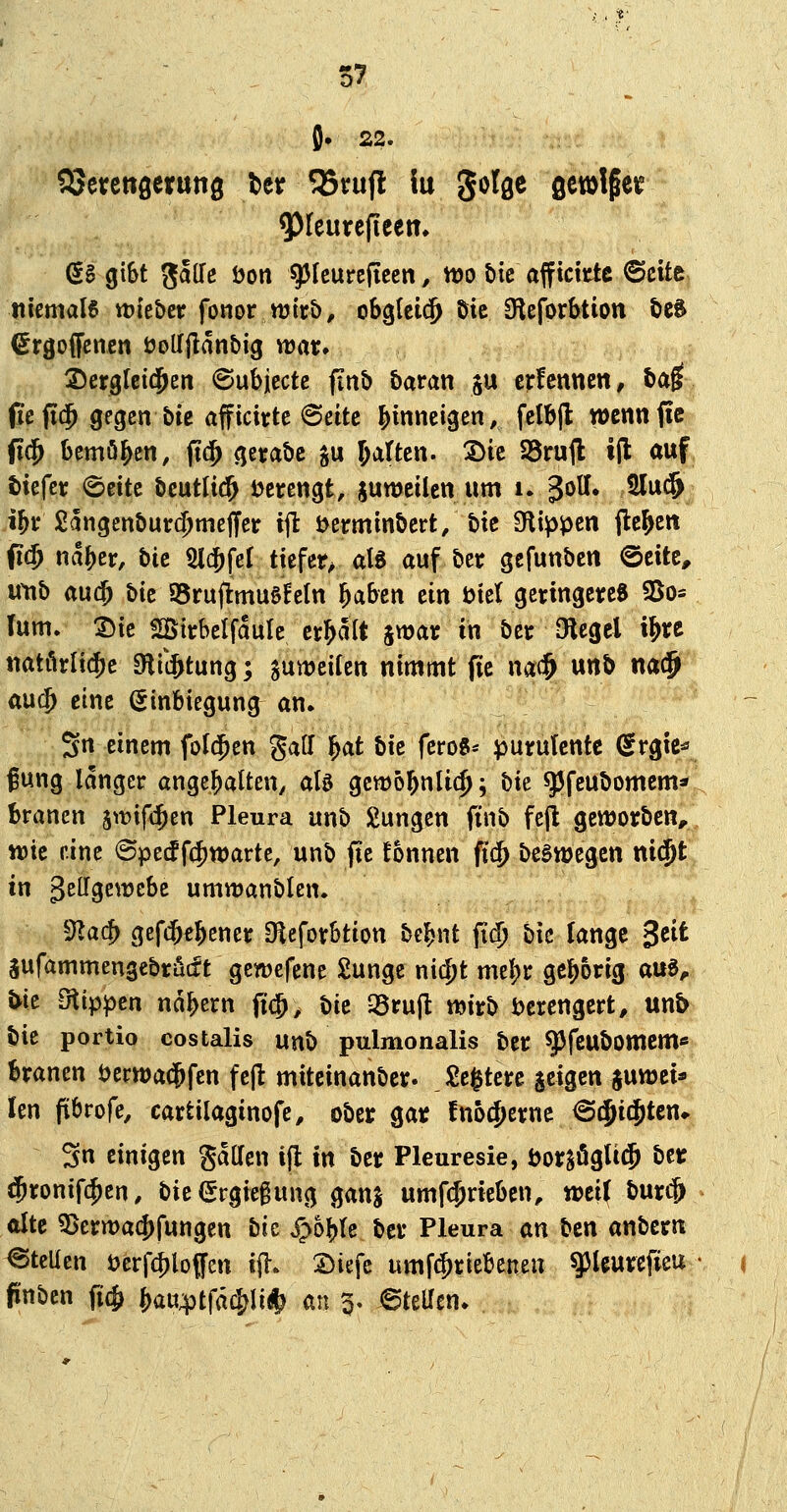 J. 22. aSetettöeruttg ber 55vufl iu golge gewlgei? ^leurefiectt, (SS gibt galTe öon ^Icureficcn, tt)o bic afficktc 6cite/ tiiemale ttieber fonor wirb, obgleich öie 3^eforbtion öcS (^rgoffencn öoUflanbig war» :2)crgfeitj^en ©ubjcctc jinb &aran ju crfennen, ba^ (le fi$ gegen bte äfftcirtc 6eitc {jinneigcn, fdbjl wennfic p$ bemö^en, fid^ gerabc §u J^i^^tß«- 2)ic 25ruft i(l auf tiefet: 6eite bcutlid^ t>erengfe, guwcilen um i. ^oU* 3lu(§ % 2angenbur(^meffer iit i>ermmbcrt/bie flippen jle&ett (i(5 na^er, bic 51$fer tiefev alg auf ber gcfunbcn ©eite, wtib au$ bie S5rujlmu0EeIn ^aben ein t>tet geringere« SSo^ (um. lik üöirbelfaule erhalt jwar in ber Olcgel i^re tiatörli^c 9liijtung; guwcircn nimmt fie m^ unb na^ aixd) eine Einbiegung an. Sn einem folgen gatf l^at bk fcro8* purulcntc (Srgic* gung langer ange^atten^ als gcttjol^nlic^; t)k ^fcubomem* branen 5\t)if«|ien Pleura unb jungen finb fcjl geworben, wie i'.inc ©pedf4)tt)arte, unb fte !onnen fi(^ begwegcn niä^t in gellgewcbe umwanblen. ^Jlad) gefcbfbener Oieforbtion bei^nt fid) bic lange 3^^^ Sufammengcbrädt gewcfene Sungc nii^t mel)r gef)orig au«, J>ie Otippcn nd^ern fi^, bic 35rujl: wirb Verengert, un& bie portio costalis unb pulmonalis ber ^feubomcm« branen tjerwa^fcn feft mitcinanber. Sc^tere geigen juwci* Icn fibrofe, cartilaginofe, ober gar fno^erne ^(Jic^tcn* 3n einigen gallcn ifl in ber Pleuresie, öor^ögU^ ber $ronif(^en, bie (Srgiegung ganj umfcjricben, wei( burcj» alte ?Dern)ac5)fungen bie Sphl^U ber Pleura an ben anbern @teUen Derf^loffcn ift. Siefe umf(^riebenen ^Uurcfieu fünben ficfj ^au;ptfd4)liÄ^ m p» 6tet(en.