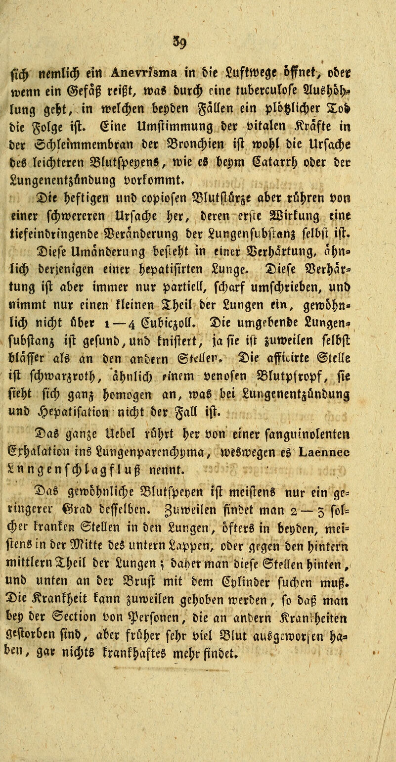 fi(^ iiemn$ ein Anevrfsma In &i'c SuftttJege öffnet, otteie ttjenn ein @efaf reigt, wa« hm^ eine tuBercufofc Hlug^o^^ lung 9e^t;Jn werben feepben gaffen ein pIo§Ii(i)er So^ £)ic gofgc ijl» (Sine Umfiimmung ber öitalcn Äraftc in Uv v5(|)tctmmembran t>er IBronc^icn i(l wo^I bic Urfac^c feeg leichteren S5Iutf:pepen5, n)ie e0 t)epm Satarr^ ot)cr tec Sungenent^finbung t)orfommt» ^te heftigen unb copiofen ^Blutpörje aber tö^ren öon einer f(|)tt)erei:cn Urfa(|)e ^er, beren erfte Sßirfung eine tiefeinbringenbc 33eranberung ber !^ungenfubfl«rt^ felbfl i|l, :j)iefe Umanberung bepel)t in einer 9$crf;artung, ol^n« Ii(3& berjenfgen einer l^e^atiftrten £unge. 2)iefe ?öeri)ar^ tung ijl aber immer nur partielf, fd;arf umfcferieben, un5 nimmt nur einen fleinen X^eil ber Sungen ein, gewo^na li(5 nid^t ober 1 — 4 ^ubicjoll» 2)ie umgpbenl&e Sungcn^s fubjlans ijt gefunb,un& fnijlert, jafie ifl juweitcn felbfl btaffcr öB an ben anbern ©teilen» ®te affiurtc ©teile iffc fd)wav^totf), ö^jnlid) finem üenofen S3Iutpfropf, fie fiebt fi(^ ganj homogen an, tt)a0 bei Sungcnentsünbung unb ^epatifation nid}t ber gaff i(l. t)a^ gan^e Uebel vÖf;rt ^er öon einer fanguinolenten (5r^aIation in§ 5!un9cnparcn($t)ma, tt)eSn)egen eg Laennee Snngenfd)tagflug nennt. Sag geroofjnlidje 18h\t\^mn ijl mcijlenS nur ein gc^ tingerer ©rab beffelben. guwetlen frnbet man 2 — 5 fof= d)tt franfen ©teilen in ben jungen, öfters in bepben, met* flens in ber -J^^ittc beS untern Sappen, ober gegen txn l^intern mittlem ^fjeil ber 2ungen 3 bai)erman btefe ©teden binten, «nb unten an ber SSruj^ mit bem (^olinber fudjen mu0» '^U ^ranf|>ett fann ^unjeilen gehoben n?erben, fo ba§ man Up ber ©ection s^on ^erfonen, tik an anhtvn \^rönt^eiteit gestorben finb, aber froher fe^r öiel S3lut auigcn)orfen ^a« ^en, gar ni(|)t§ franf&afte$ me&r fiinbet.