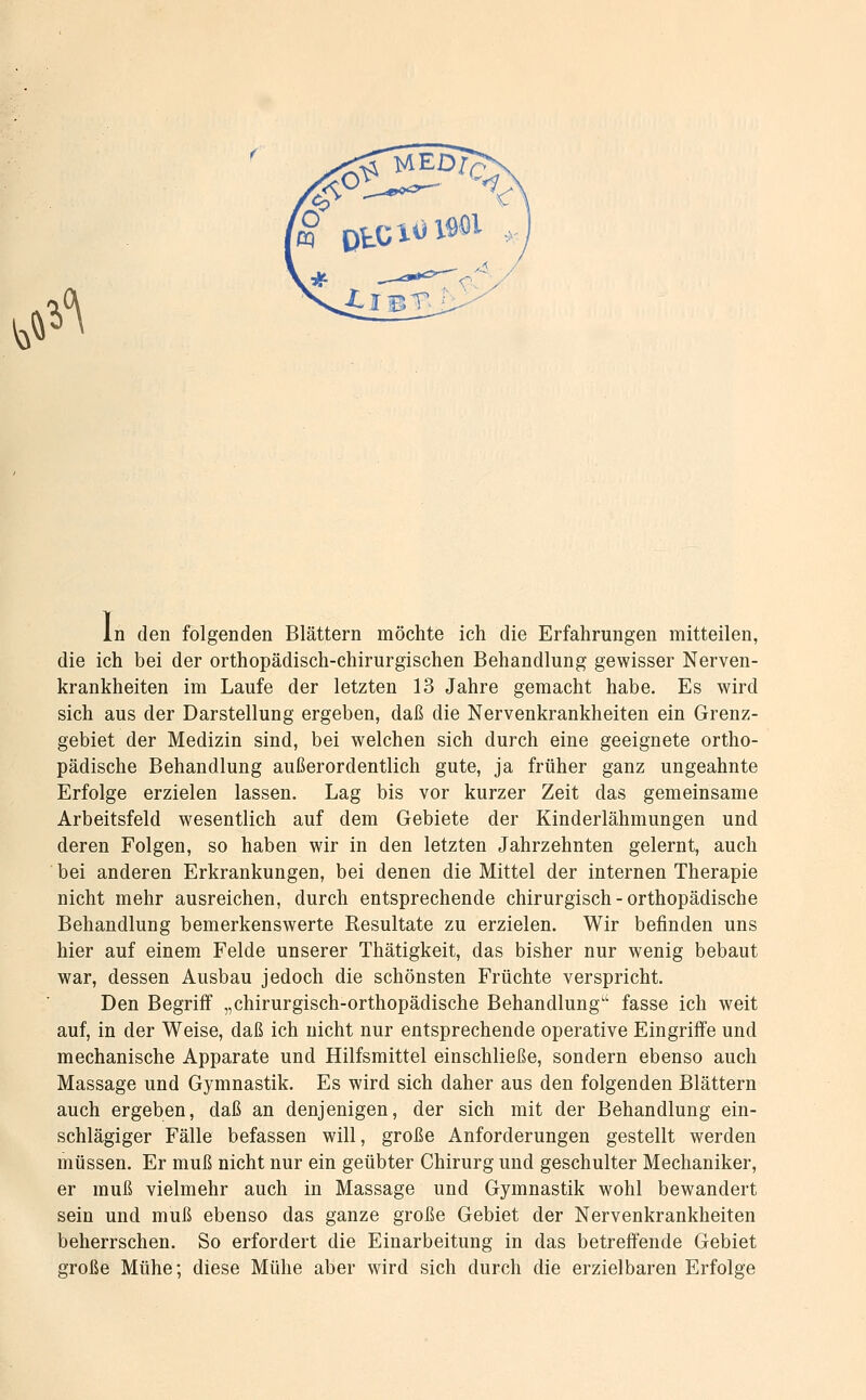 ^»^^ In den folgenden Blättern möchte ich die Erfahrungen mitteilen, die ich bei der orthopädisch-chirurgischen Behandlung gewisser Nerven- krankheiten im Laufe der letzten 13 Jahre gemacht habe. Es wird sich aus der Darstellung ergeben, daß die Nervenkrankheiten ein Grenz- gebiet der Medizin sind, bei welchen sich durch eine geeignete ortho- pädische Behandlung außerordentlich gute, ja früher ganz ungeahnte Erfolge erzielen lassen. Lag bis vor kurzer Zeit das gemeinsame Arbeitsfeld wesentlich auf dem Gebiete der Kinderlähmungen und deren Folgen, so haben wir in den letzten Jahrzehnten gelernt, auch bei anderen Erkrankungen, bei denen die Mittel der internen Therapie nicht mehr ausreichen, durch entsprechende chirurgisch - orthopädische Behandlung bemerkenswerte Resultate zu erzielen. Wir befinden uns hier auf einem Felde unserer Thätigkeit, das bisher nur wenig bebaut war, dessen Ausbau jedoch die schönsten Früchte verspricht. Den Begriff „chirurgisch-orthopädische Behandlung fasse ich weit auf, in der Weise, daß ich nicht nur entsprechende operative Eingriffe und mechanische Apparate und Hilfsmittel einschließe, sondern ebenso auch Massage und Gymnastik. Es wird sich daher aus den folgenden Blättern auch ergeben, daß an denjenigen, der sich mit der Behandlung ein- schlägiger Fälle befassen will, große Anforderungen gestellt werden müssen. Er muß nicht nur ein geübter Chirurg und geschulter Mechaniker, er muß vielmehr auch in Massage und Gymnastik wohl bewandert sein und muß ebenso das ganze große Gebiet der Nervenkrankheiten beherrschen. So erfordert die Einarbeitung in das betreffende Gebiet große Mühe; diese Mühe aber wird sich durch die erzielbaren Erfolge