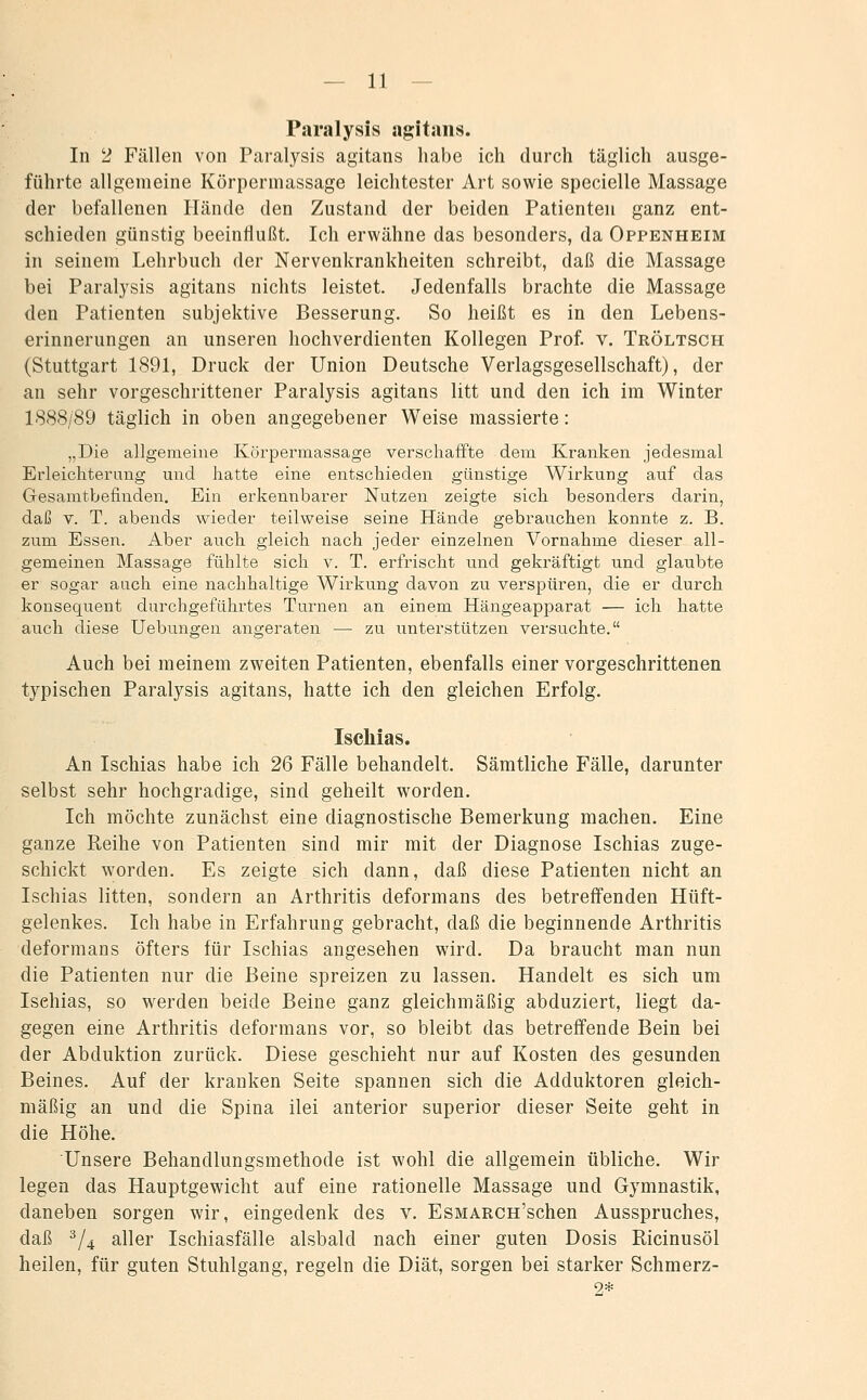 Par.alysis a^itans. In 2 Fällen von Paralysis agitans habe ich durch täglich ausge- führte allgemeine Körpermassage leichtester Art sowie specielle Massage der befallenen Hände den Zustand der beiden Patienten ganz ent- schieden günstig beeinflußt. Ich erwähne das besonders, da Oppenheim in seinem Lehrbuch der Nervenkrankheiten schreibt, daß die Massage bei Paralysis agitans nichts leistet. Jedenfalls brachte die Massage den Patienten subjektive Besserung. So heißt es in den Lebens- erinnerungen an unseren hochverdienten Kollegen Prof v. Tröltsch (Stuttgart 1891, Druck der Union Deutsche Verlagsgesellschaft), der an sehr vorgeschrittener Paralysis agitans litt und den ich im Winter 1888/89 täglich in oben angegebener Weise massierte: „Die allgemeine Körpermassage verschaffte dem Kranken jedesmal Erleichterung und hatte eine entschieden günstige Wirkung auf das Gesamtbefinden. Ein erkennbarer Nutzen zeigte sich besonders darin, daß V. T. abends wieder teilweise seine Hände gebrauchen konnte z. B. zum Essen. Aber auch gleich nach jeder einzelnen Vornahme dieser all- gemeinen Massage fühlte sich v. T. erfrischt und gekräftigt und glaubte er sogar auch eine nachhaltige Wirkung davon zu verspüren, die er durch konsequent durchgeführtes Turnen an einem Hängeapparat — ich hatte auch diese Uebungen angeraten — zu unterstützen versuchte. Auch bei meinem zweiten Patienten, ebenfalls einer vorgeschrittenen typischen Paralysis agitans, hatte ich den gleichen Erfolg. Ischias. An Ischias habe ich 26 Fälle behandelt. Sämtliche Fälle, darunter selbst sehr hochgradige, sind geheilt worden. Ich möchte zunächst eine diagnostische Bemerkung machen. Eine ganze Reihe von Patienten sind mir mit der Diagnose Ischias zuge- schickt worden. Es zeigte sich dann, daß diese Patienten nicht an Ischias litten, sondern an Arthritis deformans des betrefifenden Hüft- gelenkes. Ich habe in Erfahrung gebracht, daß die beginnende Arthritis deformans öfters für Ischias angesehen wird. Da braucht man nun die Patienten nur die Beine spreizen zu lassen. Handelt es sich um Ischias, so werden beide Beine ganz gleichmäßig abduziert, liegt da- gegen eine Arthritis deformans vor, so bleibt das betreffende Bein bei der Abduktion zurück. Diese geschieht nur auf Kosten des gesunden Beines. Auf der kranken Seite spannen sich die Adduktoren gleich- mäßig an und die Spina ilei anterior superior dieser Seite geht in die Höhe. Unsere Behandlungsmethode ist wohl die allgemein übliche. Wir legen das Hauptgewicht auf eine rationelle Massage und Gymnastik, daneben sorgen wir, eingedenk des v. EsMARcn'schen Ausspruches, daß ^/4 aller Ischiasfälle alsbald nach einer guten Dosis Ricinusöl heilen, für guten Stuhlgang, regeln die Diät, sorgen bei starker Schmerz- 9*