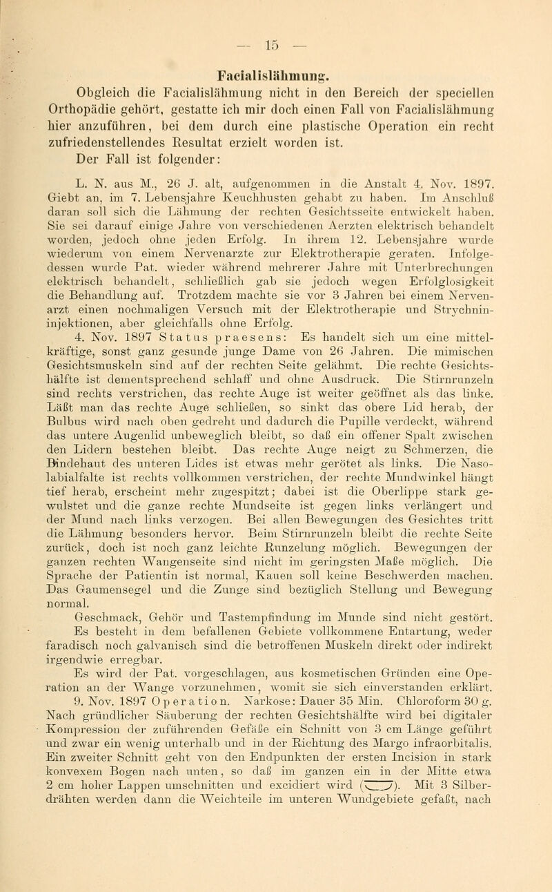 Facialislähmung. Obgleich die Facialislähmuug nicht in den Bereich der speciellen Orthopädie gehört, gestatte ich mir doch einen Fall von Facialislähmung hier anzuführen, bei dem durch eine plastische Operation ein recht zufriedenstellendes Resultat erzielt worden ist. Der Fall ist folgender: L. N. aus M., 26 J. alt, aufgenommen in die Anstalt 4. Nov. 1897. Giebt an, im 7. Lebensjahre Keuchhusten gehabt zu haben. Im Anschluß daran soll sich die Lähmung der rechten Gesichtsseite entwickelt haben. Sie sei darauf einige Jahre von verschiedenen Aerzten elektrisch behandelt worden, jedoch ohne jeden Erfolg. In ihrem 12. Lebensjahre wurde wiederum von einem Nervenarzte zur Elektrotherapie geraten. Infolge- dessen wurde Pat. wieder während mehrerer Jahre mit Unterbrechungen elektrisch behandelt, schließlich gab sie jedoch wegen Erfolglosigkeit die Behandlung auf. Trotzdem machte sie vor 3 Jahren bei einem Nerven- arzt einen nochmaligen Versuch mit der Elektrotherapie und Strychnin- injektionen, aber gleichfalls ohne Erfolg. 4. Nov. 1897 Status praesens: Es handelt sich um eine mittel- kräftige, sonst ganz gesunde junge Dame von 26 Jahren. Die mimischen Gesichtsmuskeln sind auf der rechten Seite gelähmt. Die rechte Gesichts- hälfte ist dementsprechend schlaff und ohne Ausdruck. Die Stirnrunzeln sind rechts verstrichen, das rechte Auge ist weiter geöffnet als das linke. Läßt man das rechte Auge schließen, so sinkt das obere Lid herab, der Bulbus wird nach oben gedreht und dadurch die Pupille verdeckt, während das untere Augenlid unbeweglich bleibt, so daß ein offener Spalt zwischen den Lidern bestehen bleibt. Das rechte Auge neigt zu Schmerzen, die Bindehaut des unteren Lides ist etwas mehr gerötet als links. Die Naso- labialfalte ist rechts vollkommen verstrichen, der rechte Mundwinkel hängt tief herab, erscheint mehr zugespitzt; dabei ist die Oberlippe stark ge- wulstet und die ganze rechte Mundseite ist gegen links verlängert und. der Mund nach links verzogen. Bei allen Bewegungen des Gesichtes tritt die Lähmung besonders hervor. Beim Stirnrunzeln bleibt die rechte Seite zurück, doch ist noch ganz leichte ßunzelung möglich. Bewegungen der ganzen rechten Wangenseite sind nicht im geringsten Maße möglich. Die Sprache der Patientin ist normal, Kauen soll keine Beschwerden machen. Das Gaumensegel und die Zunge sind bezüglich Stellung und Bewegung normal. Geschmack, Gehör und Tastempfindung im Munde sind nicht gestört. Es besteht in dem befallenen Gebiete vollkommene Entartung, weder faradisch noch galvanisch sind die betroifenen Muskeln direkt oder indirekt irgendwie erregbar. Es wird der Pat. vorgeschlagen, aus kosmetischen Gründen eine Ope- ration an der Wange vorzunehmen, womit sie sich einverstanden erklärt. 9. Nov. 1897 Operation. Narkose: Dauer 35 Min. Chloroform 30 g. Nach gründlicher Säuberung der rechten Gesichtshälfte wird bei digitaler Kompression der zuführenden Gefäße ein Schnitt von .3 cm Länge geführt und zwar ein wenig unterhalb und in der Richtung des Marge infraorbitalis. Ein zweiter Schnitt geht von den Endpunkten der ersten Incision in stark konvexem Bogen nach unten, so daß im ganzen ein in der Mitte etwa 2 cm hoher Lappen umschnitten und excidiert wird (vHIU). Mit 3 Silber- drähten werden dann die Weichteile im unteren Wundgebiete gefaßt, nach