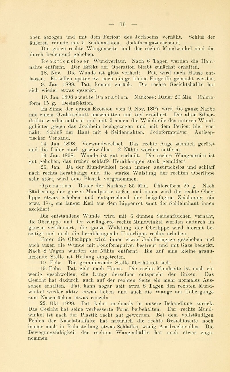 oben gezogen und mit dem Periost des Jochbeins vernäht. Schluß der äußeren Wunde mit 5 Seidennähten. Jodoformgazeverband. Die ganze rechte Wangenseite und der rechte Mundwinkel sind da- durch bedeutend gehoben. B/Caktionsloser Wundverlauf. Nach 6 Tagen werden die Haut- nähte entfernt. Der Effekt der Operation bleibt zunächst erhalten. 18. Nov. Die Wunde ist glatt verheilt. Pat. wird nach Hause ent- lassen. Es sollen später ev. noch einige kleine Eingriffe gemacht werden. 9. Jan. 1898. Pat. kommt zurück. Die rechte Gesichtshälfte hat sich wieder etwas gesenkt. 10. Jan. 1898 zweite Op eration. Narkose: Dauer 20 Min. Chloro- form 15 g. Desinfektion. Im Sinne der ersten Excision vom 9. Nov. 1897 wird die ganze Narbe mit einem Ovalärschnitt umschnitten und tief excidiert. Die alten Silber- drähte werden entfernt und mit 2 neuen die Weichteile des unteren Wund- gebietes gegen das Jochbein hochgezogen und mit dem Periost hier vei'- näht. Schluß der Haut mit 4 Seidennähten. Jodoformpulver. Antisep- tischer Verband. 14. Jan. 1898. Verwandwechsel. Das rechte Auge ziemlich gerötet und die Lider stark geschwollen. 2 Nähte werden entfernt. 19. Jan. 1898. Wunde ist gut verheilt. Die rechte Wangenseite ist gut gehoben, das früher schlaffe Herabhängen stark gemildert. 26. Jan. Da der Mundwinkel noch immer ausdruckslos und schlaff nach rechts herabhängt und die starke Wulstung der rechten Oberlippe sehr stört, wird eine Plastik vorgenommen. Operation. Dauer der Narkose 35 Min. Chloroform 25 g. Nach Säuberung der ganzen Mundpartie außen und innen wird die rechte Ober- lippe etwas erhoben und entsprechend der beigefügten Zeichnung ein etwa l^/g cm langer Keil aus dem Lippenrot samt der Schleimhaut innen excidiert. Die entstandene Wunde wird mit 6 dünnen Seidenfädchen vernäht, die Oberlippe und der verlängerte rechte Mundwinkel werden dadurch im ganzen verkleinert, die ganze Wulstung der Oberlippe wird hiermit be- seitigt lind noch die herabhängende Unterlippe rechts erhoben. Unter die Oberlippe wird innen etwas Jodoformgaze geschoben und auch außen die Wunde mit Jodoformpulver bestreut und mit Gaze bedeckt. Nach 8 Tagen wurden die Nähte entfernt. Bis auf eine kleine granu- lierende Stelle ist Heilung eingetreten. 10. Febr. Die granulierende Stelle überhäutet sich. ^ 19. Febr. Pat. geht nach Hause. Die rechte Mundseite ist noch ein wenig geschwollen, die Länge derselben entspricht der linken. Das Gesicht hat dadurch auch auf der rechten Seite ein mehr normales Aus- sehen erhalten. Pat. kann sogar seit etwa 8 Tagen den rechten Mund- winkel wieder aktiv etwas heben und auch die Wange am Uebergange zum Nasenrücken etwas runzeln. 22. Okt. 1898. Pat. kehrt nochmals in unsere Behandlung zurück. Das Gesicht hat seine verbesserte Form beibehalten. Der rechte Mund- winkel ist nach der Plastik recht gut geworden. Bei dem vollständigen Fehlen der Nasolabialfalte hat natürlich die rechte Gesichtsseite noch immer auch in Ruhestellung etwas Schlaffes, wenig Ausdrucksvolles. Die Bewegungsfähigkeit der rechten Wangenhälfte hat noch etwas zuge- nommen.