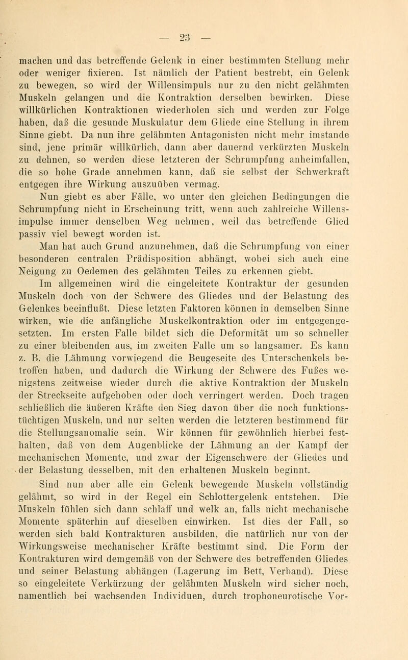 machen und das betreffende Gelenk in einer bestimmten Stellung mehr oder weniger fixieren. Ist nämlicli der Patient bestrebt, ein Gelenk zu bewegen, so wird der Willensimpuls nur zu den nicht gelähmten Muskeln gelangen und die Kontraktion derselben bewirken. Diese willkürlichen Kontraktionen wiederholen sich und werden zur Folge haben, daß die gesunde Muskulatur dem Gliede eine Stellung in ihrem Sinne giebt. Da nun ihre gelähmten Antagonisten nicht mehr imstande sind, jene primär willkürlich, dann aber dauernd verkürzten Muskeln zu dehnen, so werden diese letzteren der Schrumpfung anheimfallen, die so hohe Grade annehmen kann, daß sie selbst der Schwerkraft entgegen ihre Wirkung auszuüben vermag. Nun giebt es aber Fälle, wo unter den gleichen Bedingungen die Schrumpfung nicht in Erscheinung tritt, wenn auch zahlreiche Willens- impulse immer denselben Weg nehmen, weil das betreifende Glied passiv viel bewegt worden ist. Man hat auch Grund anzunehmen, daß die Schrumpfung von einer besonderen centralen Prädisposition abhängt, wobei sich auch eine Neigung zu Oedemen des gelähmten Teiles zu erkennen giebt. Im allgemeinen wird die eingeleitete Kontraktur der gesunden Muskeln doch von der Schwere des Gliedes und der Belastung des Gelenkes beeinflußt. Diese letzten Faktoren können in demselben Sinne wirken, wie die anfängliche Muskelkontraktion oder im entgegenge- setzten. Im ersten Falle bildet sich die Deformität um so schneller zu einer bleibenden aus, im zweiten Falle um so langsamer. Es kann z. B. die Lähmung vorwiegend die Beugeseite des Unterschenkels be- troffen haben, und dadurch die Wirkung der Schwere des Fußes we- nigstens zeitweise wieder durch die aktive Kontraktion der Muskeln der Streckseite aufgehoben oder doch verringert werden. Doch tragen schließlich die äußeren Kräfte den Sieg davon über die noch funktions- tüchtigen Muskeln, und nur selten werden die letzteren bestimmend für die Stellungsanomalie sein. Wir können für gewöhnlich hierbei fest- halten, daß von dem Augenblicke der Lähmung an der Kampf der mechanischen Momente, und zwar der Eigenschwere der Gliedes und der Belastung desselben, mit den erhaltenen Muskeln beginnt. Sind nun aber alle ein Gelenk bewegende Muskeln vollständig gelähmt, so wird in der Regel ein Schlottergelenk entstehen. Die Muskeln fühlen sich dann schlaff und welk an, falls nicht mechanische Momente späterhin auf dieselben einwirken. Ist dies der Fall, so werden sich bald Kontrakturen ausbilden, die natürlich nur von der Wirkungsweise mechanischer Kräfte bestimmt sind. Die Form der Kontrakturen wird demgemäß von der Schwere des betreffenden Gliedes und seiner Belastung abhängen (Lagerung im Bett, Verband). Diese so eingeleitete Verkürzung der gelähmten Muskeln wird sicher noch, namentlich bei wachsenden Individuen, durch trophoneurotische Vor-