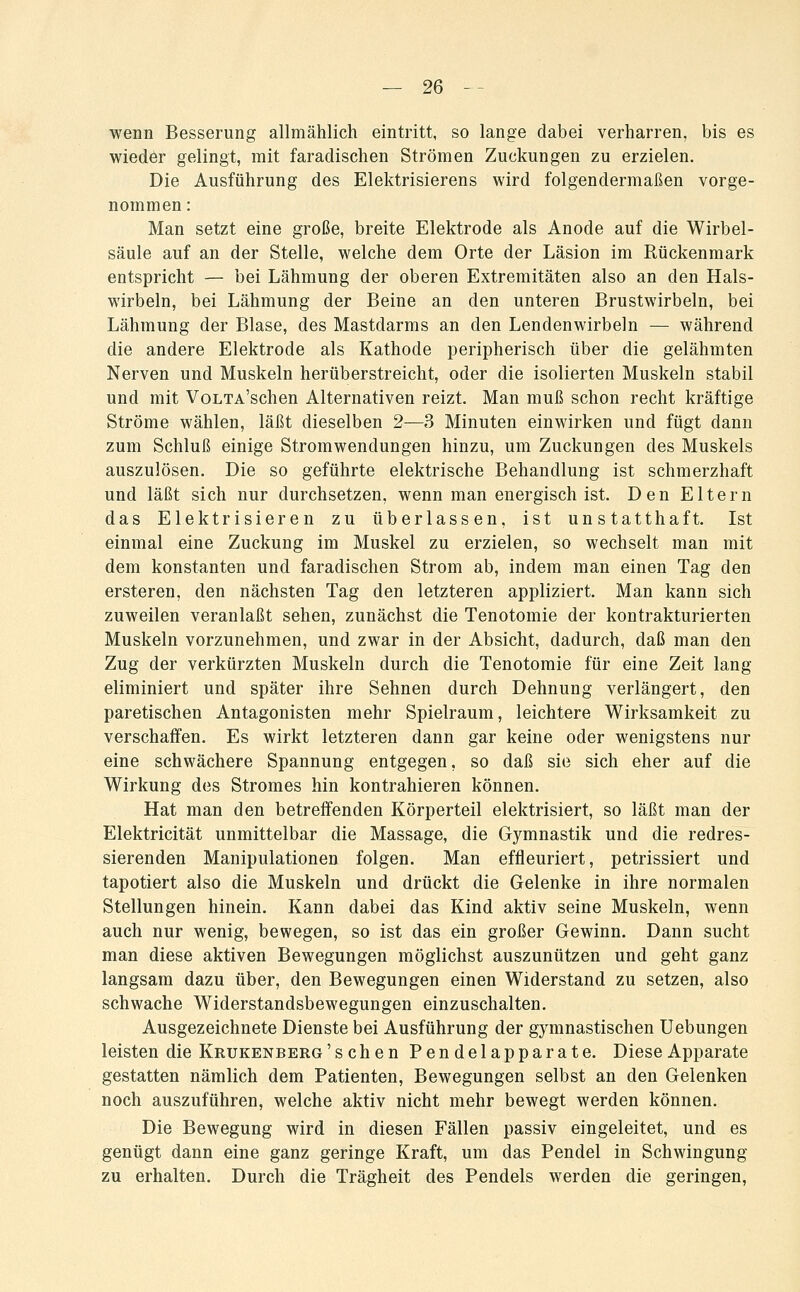 wenn Besserung allmählich eintritt, so lange dabei verharren, bis es wiedör gelingt, mit faradischen Strömen Zuckungen zu erzielen. Die Ausführung des Elektrisierens wird folgendermaßen vorge- nommen : Man setzt eine große, breite Elektrode als Anode auf die Wirbel- säule auf an der Stelle, welche dem Orte der Läsion im Rückenmark entspricht — bei Lähmung der oberen Extremitäten also an den Hals- wirbeln, bei Lähmung der Beine an den unteren Brustwirbeln, bei Lähmung der Blase, des Mastdarms an den Lendenwirbeln — während die andere Elektrode als Kathode peripherisch über die gelähmten Nerven und Muskeln herüberstreicht, oder die isolierten Muskeln stabil und mit VoLTA'schen Alternativen reizt. Man muß schon recht kräftige Ströme wählen, läßt dieselben 2—3 Minuten einwirken und fügt dann zum Schluß einige Stromwendungen hinzu, um Zuckungen des Muskels auszulösen. Die so geführte elektrische Behandlung ist schmerzhaft und läßt sich nur durchsetzen, wenn man energisch ist. Den Eltern das Elektrisieren zu überlassen, ist unstatthaft. Ist einmal eine Zuckung im Muskel zu erzielen, so wechselt man mit dem konstanten und faradischen Strom ab, indem man einen Tag den ersteren, den nächsten Tag den letzteren appliziert. Man kann sich zuweilen veranlaßt sehen, zunächst die Tenotomie der kontrakturierten Muskeln vorzunehmen, und zwar in der Absicht, dadurch, daß man den Zug der verkürzten Muskeln durch die Tenotomie für eine Zeit lang eliminiert und später ihre Sehnen durch Dehnung verlängert, den paretischen Antagonisten mehr Spielraum, leichtere Wirksamkeit zu verschaffen. Es wirkt letzteren dann gar keine oder wenigstens nur eine schwächere Spannung entgegen, so daß sie sich eher auf die Wirkung des Stromes hin kontrahieren können. Hat man den betreffenden Körperteil elektrisiert, so läßt man der Elektricität unmittelbar die Massage, die Gymnastik und die redres- sierenden Manipulationen folgen. Man effleuriert, petrissiert und tapotiert also die Muskeln und drückt die Gelenke in ihre normalen Stellungen hinein. Kann dabei das Kind aktiv seine Muskeln, wenn auch nur wenig, bewegen, so ist das ein großer Gewinn. Dann sucht man diese aktiven Bewegungen möglichst auszunützen und geht ganz langsam dazu über, den Bewegungen einen Widerstand zu setzen, also schwache Widerstandsbewegungen einzuschalten. Ausgezeichnete Dienste bei Ausführung der gymnastischen Uebungen leisten die Krukenberg 'sehen Pendelapparate, Diese Apparate gestatten nämlich dem Patienten, Bewegungen selbst an den Gelenken noch auszuführen, welche aktiv nicht mehr bewegt werden können. Die Bewegung wird in diesen Fällen passiv eingeleitet, und es genügt dann eine ganz geringe Kraft, um das Pendel in Schwingung zu erhalten. Durch die Trägheit des Pendels werden die geringen.