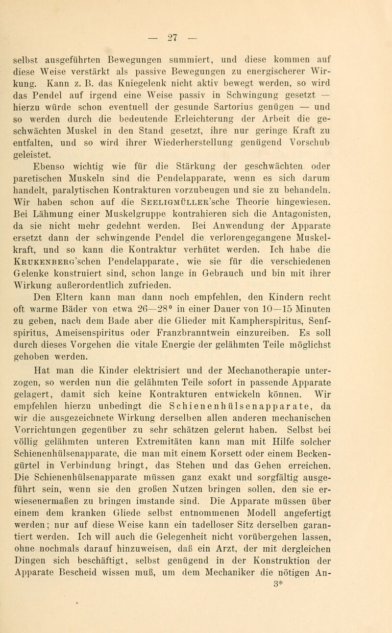 selbst ausgeführten Bewegungen summiert, und diese kommen auf diese Weise verstärkt als passive Bewegungen zu energischerer Wir- kung. Kann z. B. das Kniegelenk nicht aktiv bewegt werden, so wird das Pendel auf irgend eine Weise passiv in Schwingung gesetzt — hierzu würde schon eventuell der gesunde Sartorius genügen — und so werden durch die bedeutende Erleichterung der Arbeit die ge- schwächten Muskel in den Stand gesetzt, ihre nur geringe Kraft zu entfalten, und so wird ihrer Wiederherstellung genügend Vorschub geleistet. Ebenso wichtig wie für die Stärkung der geschwächten oder paretischen Muskeln sind die Pendelapparate, wenn es sich darum handelt, paralytischen Kontrakturen vorzubeugen und sie zu behandeln. Wir haben schon auf die SEELiGMÜLLER'sche Theorie hingewiesen. Bei Lähmung einer Muskelgruppe kontrahieren sich die Antagonisten, da sie nicht mehr gedehnt werden. Bei Anwendung der Apparate ersetzt dann der schwingende Pendel die verlorengegangene Muskel- kraft, und so kann die Kontraktur verhütet werden. Ich habe die KRUKENBERG'schen Pendelapparate, wie sie für die verschiedenen Gelenke konstruiert sind, schon lange in Gebrauch und bin mit ihrer Wirkung außerordentlich zufrieden. Den Eltern kann man dann noch empfehlen, den Kindern recht oft warme Bäder von etwa 26—28 in einer Dauer von 10—15 Minuten zu geben, nach dem Bade aber die Glieder mit Kampherspiritus, Senf- spiritus, Ameisenspiritus oder Franzbranntwein einzureiben. Es soll durch dieses Vorgehen die vitale Energie der gelähmten Teile möglichst gehoben werden. Hat man die Kinder elektrisiert und der Mechanotherapie unter- zogen, so werden nun die gelähmten Teile sofort in passende Apparate gelagert, damit sich keine Kontrakturen entwickeln können. Wir empfehlen hierzu unbedingt die Schienenhülsenapparate, da wir die ausgezeichnete Wirkung derselben allen anderen mechanischen Vorrichtungen gegenüber zu sehr schätzen gelernt haben. Selbst bei völlig gelähmten unteren Extremitäten kann man mit Hilfe solcher Schienenhülsenapparate, die man mit einem Korsett oder einem Becken- gürtel in Verbindung bringt, das Stehen und das Gehen erreichen. Die Schienenhülsenapparate müssen ganz exakt und sorgfältig ausge- führt sein, wenn sie den großen Nutzen bringen sollen, den sie er- wiesenermaßen zu bringen imstande sind. Die Apparate müssen über einem dem kranken Gliede selbst entnommenen Modell angefertigt werden; nur auf diese W^eise kann ein tadelloser Sitz derselben garan- tiert werden. Ich will auch die Gelegenheit nicht vorübergehen lassen, ohne nochmals darauf hinzuweisen, daß ein Arzt, der mit dergleichen Dingen sich beschäftigt, selbst genügend in der Konstruktion der Apparate Bescheid wissen muß, um dem Mechaniker die nötigen An- 3*