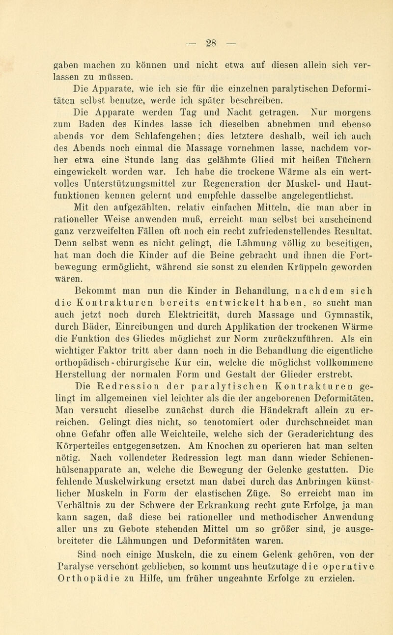 gaben machen zu können und nicht etwa auf diesen allein sich ver- lassen zu müssen. Die Apparate, wie ich sie für die einzelnen paralytischen Deformi- täten selbst benutze, werde ich später beschreiben. Die Apparate werden Tag und Nacht getragen. Nur morgens zum Baden des Kindes lasse ich dieselben abnehmen und ebenso abends vor dem Schlafengehen; dies letztere deshalb, weil ich auch des Abends noch einmal die Massage vornehmen lasse, nachdem vor- her etwa eine Stunde lang das gelähmte Glied mit heißen Tüchern eingewickelt worden war. Ich habe die trockeue Wärme als ein wert- volles Unterstützungsmittel zur Regeneration der Muskel- und Haut- funktionen kennen gelernt und empfehle dasselbe angelegentlichst. Mit den aufgezählten, relativ einfachen Mitteln, die man aber in rationeller Weise anwenden muß, erreicht man selbst bei anscheinend ganz verzweifelten Fällen oft noch ein recht zufriedenstellendes Resultat. Denn selbst wenn es nicht gelingt, die Lähmung völlig zu beseitigen, hat man doch die Kinder auf die Beine gebracht und ihnen die Fort- bewegung ermöglicht, während sie sonst zu elenden Krüppeln geworden wären. Bekommt man nun die Kinder in Behandlung, nachdem sich die Kontrakturen bereits entwickelt haben, so sucht man auch jetzt noch durch Elektricität, durch Massage und Gymnastik^ durch Bäder, Einreibungen und durch Applikation der trockenen Wärme die Funktion des Gliedes möglichst zur Norm zurückzuführen. Als ein wichtiger Faktor tritt aber dann noch in die Behandlung die eigentliche orthopädisch - chirurgische Kur ein, welche die möglichst vollkommene Herstellung der normalen Form und Gestalt der Glieder erstrebt. Die Redression der paralytischen Kontrakturen ge- lingt im allgemeinen viel leichter als die der angeborenen Deformitäten. Man versucht dieselbe zunächst durch die Händekraft allein zu er- reichen. Gelingt dies nicht, so tenotomiert oder durchschneidet man ohne Gefahr offen alle Weichteile, welche sich der Geraderichtung des Körperteiles entgegensetzen. Am Knochen zu operieren hat man selten nötig. Nach vollendeter Redression legt man dann wieder Schienen- hülsenapparate an, welche die Bewegung der Gelenke gestatten. Die fehlende Muskelwirkung ersetzt man dabei durch das Anbringen künst- licher Muskeln in Form der elastischen Züge. So erreicht man im Verhältnis zu der Schwere der Erkrankung recht gute Erfolge, ja man kann sagen, daß diese bei rationeller und methodischer Anwendung aller uns zu Gebote stehenden Mittel um so größer sind, je ausge- breiteter die Lähmungen und Deformitäten waren. Sind noch einige Muskeln, die zu einem Gelenk gehören, von der Paralyse verschont geblieben, so kommt uns heutzutage die operative Orthopädie zu Hilfe, um früher ungeahnte Erfolge zu erzielen.