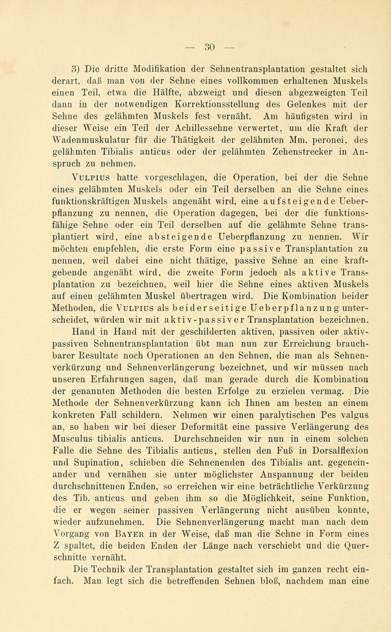3) Die dritte Modifikation der Sehnentransplantation gestaltet sich derart, daß man von der Sehne eines vollkommen erhaltenen Muskels einen Teil, etwa die Hälfte, abzweigt und diesen abgezweigten Teil dann in der notwendigen Korrektionsstellung des Gelenkes mit der Sehne des gelähmten Muskels fest vernäht. Am häufigsten wird in dieser Weise ein Teil der Achillessehne verwertet, um die Kraft der Wadenmuskulatur für die Thätigkeit der gelähmten Mm. peronei, des gelähmten Tibialis anticus oder der gelähmten Zehenstrecker in An- spruch zu nehmen. VuLPius hatte vorgeschlagen, die Operation, bei der die Sehne eines gelähmten Muskels oder ein Teil derselben an die Sehne eines funktionskräftigen Muskels angenäht wird, eine aufsteigende Ueber- pflanzung zu nennen, die Operation dagegen, bei der die funktions- fähige Sehne oder ein Teil derselben auf die gelähmte Sehne trans- plantiert wird, eine absteigende Ueberpflanzung zu nennen. Wir möchten empfehlen, die erste Form eine passive Transplantation zu nennen, weil dabei eine nicht thätige, passive Sehne an eine kraft- gebende angenäht wird, die zweite Form jedoch als aktive Trans- plantation zu bezeichnen, weil hier die Sehne eines aktiven Muskels auf einen gelähmten Muskel übertragen wird. Die Kombination beider Methoden, die Vulpius als beiderseitige Ueberpflanzung unter- scheidet, würden wir mit aktiv-passiv er Transplantation bezeichnen. Hand in Hand mit der geschilderten aktiven, passiven oder aktiv- passiven Sehnentransplantation übt man nun zur Erreichung brauch- barer Resultate noch Operationen an den Sehnen, die man als Sehnen- verkürzung und Sehnenverlängerung bezeichnet, und wir müssen nach unseren Erfahrungen sagen, daß man gerade durch die Kombination der genannten Methoden die besten Erfolge zu erzielen vermag. Die Methode der Sehnenverkürzung kann ich Ihnen am besten an einem konkreten Fall schildern. Nehmen wir einen paralytischen Pes valgus an, so haben wir bei dieser Deformität eine passive Verlängerung des Musculus tibialis anticus. Durchschneiden wir nun in einem solchen Falle die Sehne des Tibialis anticus, stellen den Fuß in Dorsalflexion und Supination, schieben die Sehnenenden des Tibialis ant. gegenein- ander und vernähen sie unter möglichster Anspannung der beiden durchschnittenen Enden, so erreichen wir eine beträchtliche Verkürzung des Tib. anticus und geben ihm so die Möglichkeit, seine Funktion, die er wegen seiner passiven Verlängerung nicht ausüben konnte, wieder aufzunehmen. Die Sehnenverlängerung macht man nach dem Vorgang von Bayer in der Weise, daß man die Sehne in Form eines Z spaltet, die beiden Enden der Länge nach verschiebt und die Quer- schnitte vernäht. Die Technik der Transplantation gestaltet sich im ganzen recht ein- fach. Man legt sich die betreffenden Sehnen bloß, nachdem man eine
