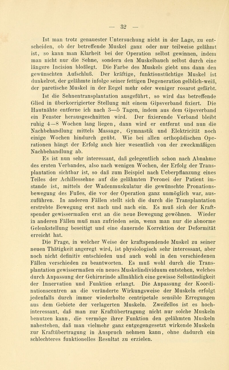 Ist man trotz genauester Untersuchung nicht in der Lage, zu ent- scheiden, ob der betreffende Muskel ganz oder nur teilweise gelähmt ist, so kann man Klarheit bei der Operation selbst gewinnen, indem man nicht nur die Sehne, sondern den Muskelbauch selbst durch eine längere Incision bloßlegt. Die Farbe des Muskels giebt uns dann den gewünschten Aufschluß. Der kräftige, funktionstüchtige Muskel ist dunkelrot, der gelähmte infolge seiner fettigen Degeneration gelblich-weiß, der paretische Muskel in der Regel mehr oder weniger rosarot gefärbt. Ist die Sehnentransplantation ausgeführt, so wird das betreffende Glied in überkorrigierter Stellung mit einem Gipsverband fixiert. Die Hautnähte entferne ich nach 3—5 Tagen, indem aus dem Gipsverband ein Fenster herausgeschnitten wird. Der fixierende Verband bleibt ruhig 4—8 Wochen lang liegen, dann wird er entfernt und nun die Nachbehandlung mittels Massage, Gymnastik und Elektricität noch einige Wochen hindurch geübt. Wie bei allen orthopädischen Ope- rationen hängt der Erfolg auch hier wesentlich von der zweckmäßigen Nachbehandlung ab. Es ist nun sehr interessant, daß gelegentlich schon nach Abnahme des ersten Verbandes, also nach wenigen Wochen, der Erfolg der Trans- plantation sichtbar ist, so daß zum Beispiel nach Ueberpflanzung eines Teiles der Achillessehne auf die gelähmten Peronei der Patient im- stande ist, mittels der Wadenmuskulatur die gewünschte Pronations- bewegung des Fußes, die vor der Operation ganz unmöglich war, aus- zuführen. In anderen Fällen stellt sich die durch die Transplantation erstrebte Bewegung erst nach und nach ein. Es muß sich der Kraft- spender gewissermaßen erst an die neue Bewegung gewöhnen. Wieder in anderen Fällen muß man zufrieden sein, wenn man nur die abnorme Gelenkstellung beseitigt und eine dauernde Korrektion der Deformität erreicht hat. Die Frage, in welcher Weise der kraftspendende Muskel zu seiner neuen Thätigkeit angeregt wird, ist physiologisch sehr interessant, aber noch nicht definitiv entschieden und auch wohl in den verschiedenen Fällen verschieden zu beantworten. Es muß wohl durch die Trans- plantation gewissermaßen ein neues Muskelindividuum entstehen, welches durch Anpassung der Gehirnrinde allmählich eine gewisse Selbständigkeit der Innervation und Funktion erlangt. Die Anpassung der Koordi- nationscentren an die veränderte Wirkungsweise der Muskeln erfolgt jedenfalls durch immer wiederholte centripetale sensible Erregungen aus dem Gebiete der verlagerten Muskeln. Zweifellos ist es hoch- interessant, daß man zur Kraftübertragung nicht nur solche Muskeln benutzen kann, die vermöge ihrer Funktion den gelähmten Muskeln nahestehen, daß man vielmehr ganz entgegengesetzt wirkende Muskeln zur Kraftübertragung in Anspruch nehmen kann, ohne dadurch ein schlechteres funktionelles Resultat zu erzielen.