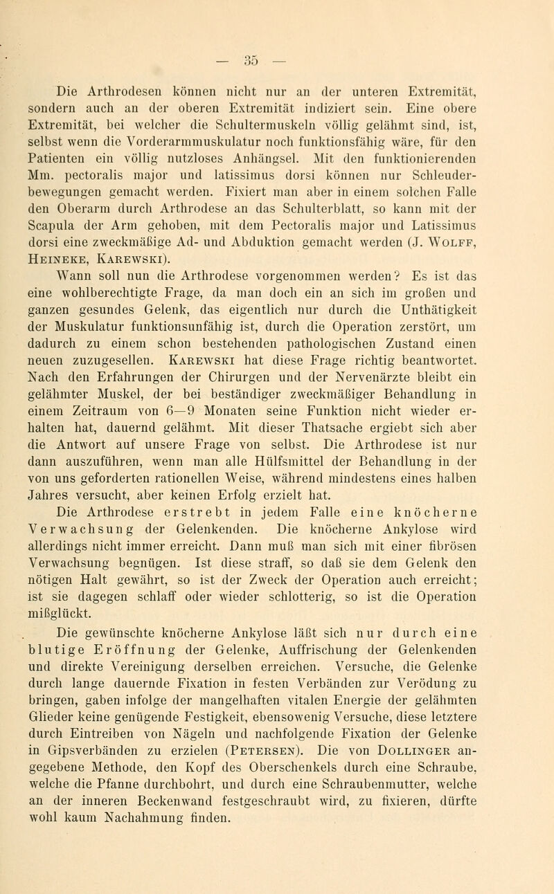 Die Arthrodesen können nicht nur an der unteren Extremität, sondern auch an der oberen Extremität indiziert sein. Eine obere Extremität, bei welcher die Schultermuskeln völlig gelähmt sind, ist, selbst wenn die Vorderarmmuskulatur noch funktionsfähig wäre, für den Patienten ein völlig nutzloses Anhängsel. Mit den funktionierenden Mm. pectoralis major und latissimus dorsi können nur Schleuder- bewegungen gemacht werden. Fixiert man aber in einem solchen Falle den Oberarm durch Arthrodese an das Schulterblatt, so kann mit der Scapula der Arm gehoben, mit dem Pectoralis major und Latissimus dorsi eine zweckmäßige Ad- und Abduktion gemacht werden (J. Wolff, Heineke, Karewski). Wann soll nun die Arthrodese vorgenommen werden? Es ist das eine wohlberechtigte Frage, da man doch ein an sich im großen und ganzen gesundes Gelenk, das eigentlich nur durch die Unthätigkeit der Muskulatur funktionsunfähig ist, durch die Operation zerstört, um dadurch zu einem schon bestehenden pathologischen Zustand einen neuen zuzugesellen. Karewski hat diese Frage richtig beantwortet. Nach den Erfahrungen der Chirurgen und der Nervenärzte bleibt ein gelähmter Muskel, der bei beständiger zweckmäßiger Behandlung in einem Zeitraum von 6—9 Monaten seine Funktion nicht wieder er- halten hat, dauernd gelähmt. Mit dieser Thatsache ergiebt sich aber die Antwort auf unsere Frage von selbst. Die Arthrodese ist nur dann auszuführen, wenn man alle Hülfsmittel der Behandlung in der von uns geforderten rationellen Weise, während mindestens eines halben Jahres versucht, aber keinen Erfolg erzielt hat. Die Arthrodese erstrebt in jedem Falle eine knöcherne Verwachsung der Gelenkenden. Die knöcherne Ankylose wird allerdings nicht immer erreicht. Dann muß man sich mit einer fibrösen Verwachsung begnügen. Ist diese straff, so daß sie dem Gelenk den nötigen Halt gewährt, so ist der Zweck der Operation auch erreicht; ist sie dagegen schlaff oder wieder schlotterig, so ist die Operation mißglückt. Die gewünschte knöcherne Ankylose läßt sich nur durch eine blutige Eröffnung der Gelenke, Auffrischung der Gelenkenden und direkte Vereinigung derselben erreichen. Versuche, die Gelenke durch lange dauernde Fixation in festen Verbänden zur Verödung zu bringen, gaben infolge der mangelhaften vitalen Energie der gelähmten Glieder keine genügende Festigkeit, ebensowenig Versuche, diese letztere durch Eintreiben von Nägeln und nachfolgende Fixation der Gelenke in Gipsverbänden zu erzielen (Petersen). Die von Dollinger an- gegebene Methode, den Kopf des Oberschenkels durch eine Schraube, welche die Pfanne durchbohrt, und durch eine Schraubenmutter, welche an der inneren Beckenwand festgeschraubt wird, zu fixieren, dürfte wohl kaum Nachahmung finden.