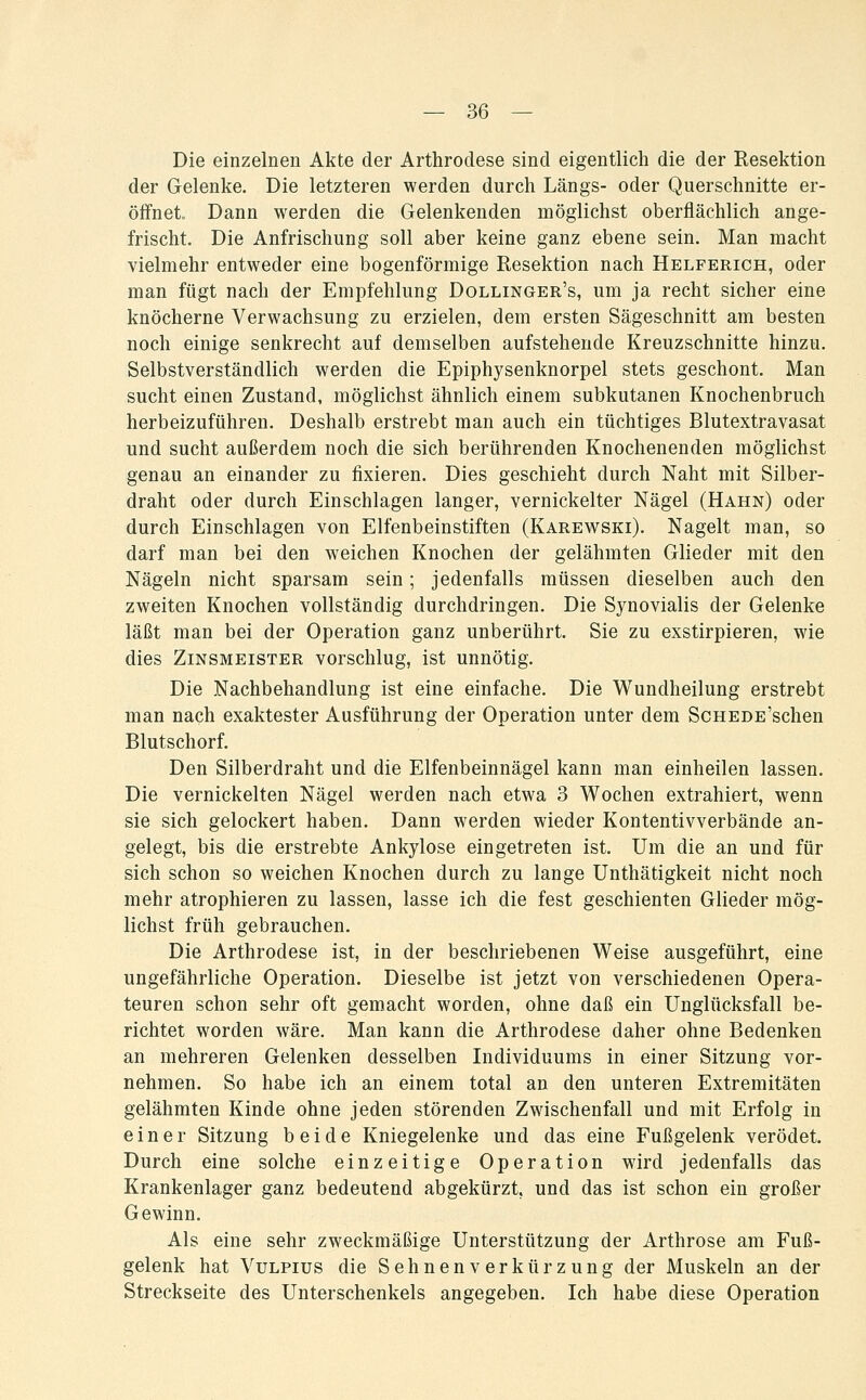 Die einzelnen Akte der Arthrodese sind eigentlich die der Resektion der Gelenke. Die letzteren werden durch Längs- oder Querschnitte er- öffnet Dann werden die Gelenkenden möglichst oberflächlich ange- frischt. Die Anfrischung soll aber keine ganz ebene sein. Man macht vielmehr entweder eine bogenförmige Resektion nach Helferich, oder man fügt nach der Empfehlung Dollinger's, um ja recht sicher eine knöcherne Verwachsung zu erzielen, dem ersten Sägeschnitt am besten noch einige senkrecht auf demselben aufstehende Kreuzschnitte hinzu. Selbstverständlich werden die Epiphysenknorpel stets geschont. Man sucht einen Zustand, möglichst ähnlich einem subkutanen Knochenbruch herbeizuführen. Deshalb erstrebt man auch ein tüchtiges Blutextravasat und sucht außerdem noch die sich berührenden Knochenenden möglichst genau an einander zu fixieren. Dies geschieht durch Naht mit Silber- draht oder durch Einschlagen langer, vernickelter Nägel (Hahn) oder durch Einschlagen von Elfenbein stiften (Karewski). Nagelt man, so darf man bei den weichen Knochen der gelähmten Glieder mit den Nägeln nicht sparsam sein; jedenfalls müssen dieselben auch den zweiten Knochen vollständig durchdringen. Die Synovialis der Gelenke läßt man bei der Operation ganz unberührt. Sie zu exstirpieren, wie dies Zinsmeister vorschlug, ist unnötig. Die Nachbehandlung ist eine einfache. Die Wundheilung erstrebt man nach exaktester Ausführung der Operation unter dem ScHEDE'schen Blutschorf. Den Silberdraht und die Elfenbeinnägel kann man einheilen lassen. Die vernickelten Nägel werden nach etwa 3 Wochen extrahiert, wenn sie sich gelockert haben. Dann werden wieder Kontentivverbände an- gelegt, bis die erstrebte Ankylose eingetreten ist. Um die an und für sich schon so weichen Knochen durch zu lange Unthätigkeit nicht noch mehr atrophieren zu lassen, lasse ich die fest geschienten Glieder mög- lichst früh gebrauchen. Die Arthrodese ist, in der beschriebenen Weise ausgeführt, eine ungefährliche Operation. Dieselbe ist jetzt von verschiedenen Opera- teuren schon sehr oft gemacht worden, ohne daß ein Unglücksfall be- richtet worden wäre. Man kann die Arthrodese daher ohne Bedenken an mehreren Gelenken desselben Individuums in einer Sitzung vor- nehmen. So habe ich an einem total an den unteren Extremitäten gelähmten Kinde ohne jeden störenden Zwischenfall und mit Erfolg in einer Sitzung beide Kniegelenke und das eine Fußgelenk verödet. Durch eine solche einzeitige Operation wird jedenfalls das Krankenlager ganz bedeutend abgekürzt, und das ist schon ein großer Gewinn. Als eine sehr zweckmäßige Unterstützung der Arthrose am Fuß- gelenk hat VuLPius die Sehnenverkürzung der Muskeln an der Streckseite des Unterschenkels angegeben. Ich habe diese Operation