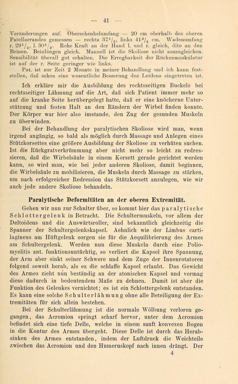 Veränderungen auf. Oberschenkelumfang — 20 cm oberhalb des oberen Patellarrandes gemessen — rechts 37^/2, links 41^/^ cm. Wadenumfang r. 29^/,j^, 1. 30^2- Rohe Kraft an der Hand 1. und r. gleich, dito an den Beinen. Beinlängen gleich. Manuell ist die Skoliose nicht auszugleichen. Sensibilität überall gut erhalten. Die Erregbarkeit der Rückenmuskulatur ist auf der r. Seite geringer wie links. Pat. ist zur Zeit 2 Monate in meiner Behandlung und ich kann fest- stellen, daß schon eine wesentliche Besserung des Leidens eingetreten ist. Ich erkläre mir die Ausbildung des rechtsseitigen Buckels bei rechtsseitiger Lähmung auf die Art, daß sich Patient immer mehr so auf die kranke Seite herübergelegt hatte, daß er eine knöcherne Unter- stützung und festen Halt an den Rändern der Wirbel finden konnte. Der Körper war hier also imstande, den Zug der gesunden Muskeln zu überwinden. Bei der Behandlung der paralytischen Skoliose wird man, wenn irgend angängig, so bald als möglich durch Massage und Anlegen eines Stützkorsettes eine größere Ausbildung der Skoliose zu verhüten suchen. Ist die Rückgratverkrümmung aber nicht mehr so leicht zu redres- sieren, daß die Wirbelsäule in einem Korsett gerade gerichtet werden kann, so wird man, wie bei jeder anderen Skoliose, damit beginnen, die Wirbelsäule zu mobilisieren, die Muskeln durch Massage zu stärken, um nach erfolgreicher Redression das Stützkorsett anzulegen, wie wir auch jede andere Skoliose behandeln. Paralytische Deformitäten an der oberen Extremität. Gehen wir nun zur Schulter über, so kommt hier das paralytische Schlottergelenk in Betracht. Die Schultermuskeln, vor allem der Deltoideus und die Auswärtsroller, sind bekanntlich gleichzeitig die Spanner der Schultergelenkskapsel. Aehnlich wie der Limbus carti- lagineus am Hüftgelenk sorgen sie für die Aequilibrierung des Armes am Schultergelenk. Werden nun diese Muskeln durch eine Polio- myelitis ant. funktionsuntüchtig, so verliert die Kapsel ihre Spannung, der Arm aber sinkt seiner Schwere und dem Zuge der Innenrotatoren folgend soweit herab, als es die schlaffe Kapsel erlaubt. Das Gewicht ■des Armes zieht nun beständig an der atonischen Kapsel und vermag diese dadurch in bedeutendem Maße zu dehnen. Damit ist aber die Funktion des Gelenkes vernichtet; es ist ein Schlottergelenk entstanden. Es kann eine solche Schulterlähmung ohne alle Beteiligung der Ex- tremitäten für sich allein bestehen. Bei der Schulterlähmung ist die normale Wölbung verloren ge- gangen, das Acromion springt scharf hervor, unter dem Acromion befindet sich eine tiefe Delle, welche in einem sanft konvexen Bogen in die Kontur des Armes übergeht. Diese Delle ist durch das Herab- sinken des Armes entstanden, indem der Luftdruck die Weichteile zwischen das Acromion und den Humeruskopf nach innen drängt. Der 4