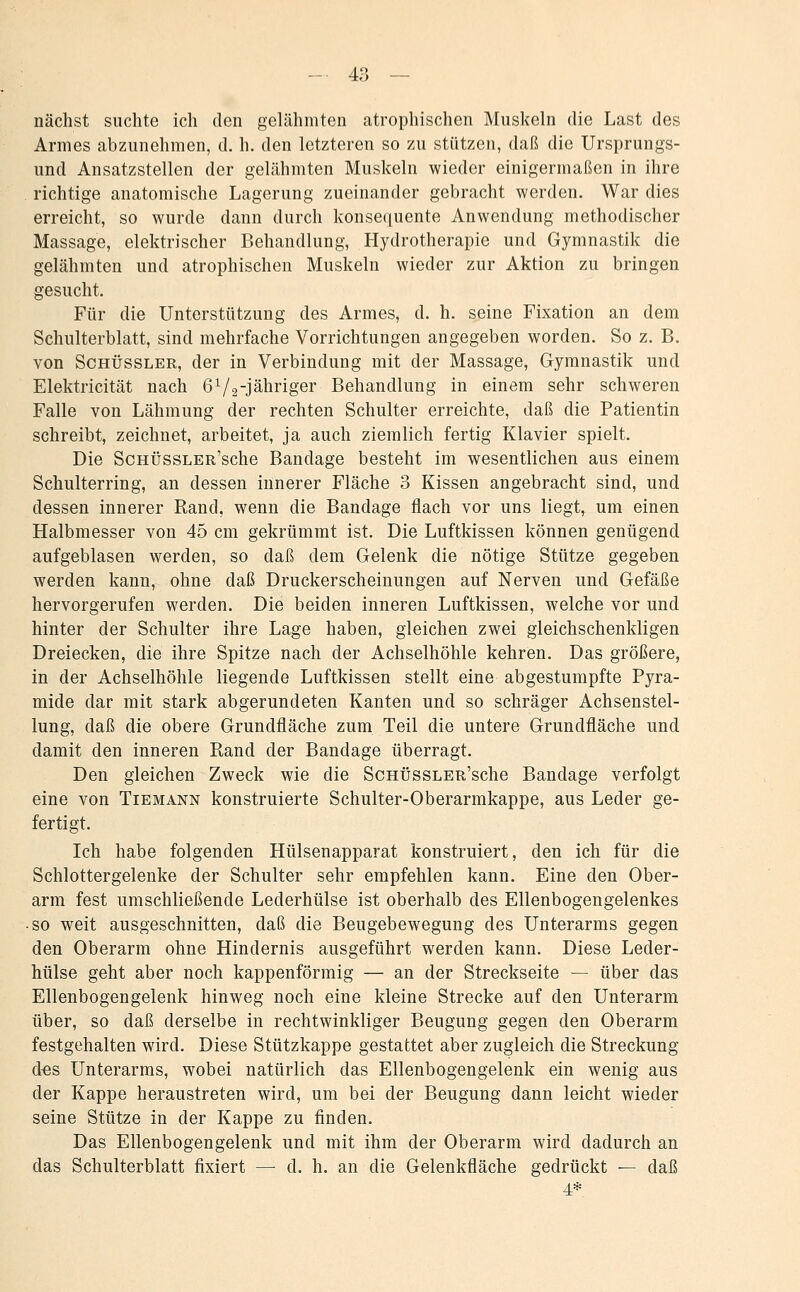 nächst suchte ich den gelähmten atrophischen Muskeln die Last des Armes abzunehmen, d. h. den letzteren so zu stützen, daß die Ursprungs- und Ansatzstellen der gelähmten Muskeln wieder einigermaßen in ihre richtige anatomische Lagerung zueinander gebracht werden. War dies erreicht, so wurde dann durch konseiiuente Anwendung methodischer Massage, elektrischer Behandlung, Hydrotherapie und Gymnastik die gelähmten und atrophischen Muskeln wieder zur Aktion zu bringen gesucht. Für die Unterstützung des Armes, d. h. seine Fixation an dem Schulterblatt, sind mehrfache Vorrichtungen angegeben worden. So z. B. von Schüssler, der in Verbindung mit der Massage, Gymnastik und Elektricität nach 672jähriger Behandlung in einem sehr schweren Falle von Lähmung der rechten Schulter erreichte, daß die Patientin schreibt, zeichnet, arbeitet, ja auch ziemlich fertig Klavier spielt. Die ScHÜssLER'sche Bandage besteht im wesentlichen aus einem Schulterring, an dessen innerer Fläche 3 Kissen angebracht sind, und dessen innerer Rand, wenn die Bandage flach vor uns liegt, um einen Halbmesser von 45 cm gekrümmt ist. Die Luftkissen können genügend aufgeblasen werden, so daß dem Gelenk die nötige Stütze gegeben werden kann, ohne daß Druckerscheinungen auf Nerven und Gefäße hervorgerufen werden. Die beiden inneren Luftkissen, welche vor und hinter der Schulter ihre Lage haben, gleichen zwei gleichschenkligen Dreiecken, die ihre Spitze nach der Achselhöhle kehren. Das größere, in der Achselhöhle liegende Luftkissen stellt eine abgestumpfte Pyra- mide dar mit stark abgerundeten Kanten und so schräger Achsenstel- lung, daß die obere Grundfläche zum Teil die untere Grundfläche und damit den inneren Rand der Bandage überragt. Den gleichen Zweck wie die ScHÜssLER'sche Bandage verfolgt eine von Tiemann konstruierte Schulter-Oberarmkappe, aus Leder ge- fertigt. Ich habe folgenden Hülsenapparat konstruiert, den ich für die Schlottergelenke der Schulter sehr empfehlen kann. Eine den Ober- arm fest umschließende Lederhülse ist oberhalb des Ellenbogengelenkes • so weit ausgeschnitten, daß die Beugebewegung des Unterarms gegen den Oberarm ohne Hindernis ausgeführt werden kann. Diese Leder- hülse geht aber noch kappenförmig — an der Streckseite — über das Ellenbogengelenk hinweg noch eine kleine Strecke auf den Unterarm über, so daß derselbe in rechtwinkliger Beugung gegen den Oberarm festgehalten wird. Diese Stützkappe gestattet aber zugleich die Streckung d«s Unterarms, wobei natürlich das Ellenbogengelenk ein wenig aus der Kappe heraustreten wird, um bei der Beugung dann leicht wieder seine Stütze in der Kappe zu finden. Das Ellenbogengelenk und mit ihm der Oberarm wird dadurch an das Schulterblatt fixiert — d. h. an die Gelenkfläche gedrückt — daß