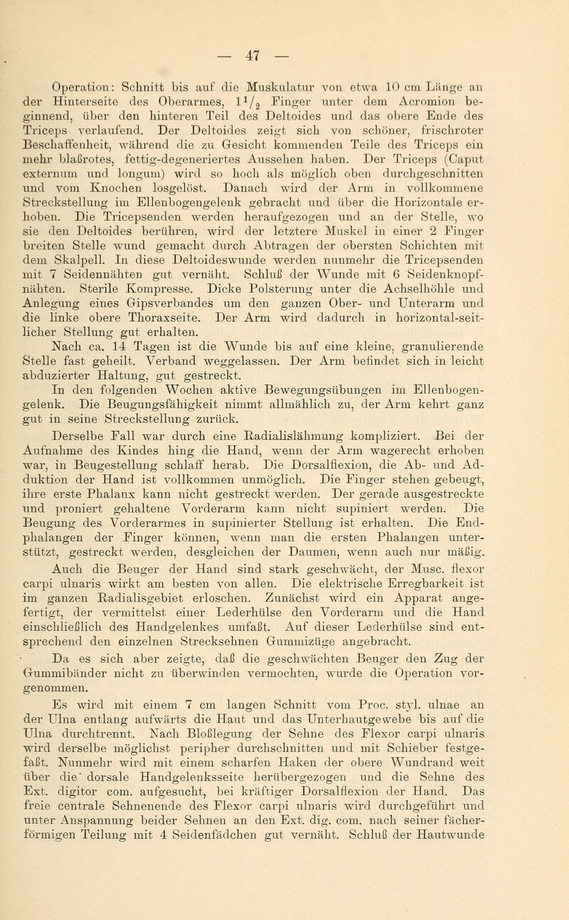 Operation: Schnitt bis auf die Muskulatur von etwa 10 cm Länge an der Hinterseite des Oberarmes, l^/g Finger unter dem Acromion be- ginnend, über den hinteren Teil des Deltoides und das obere Ende des Tiiceps verlaufend. Der Deltoides zeigt sich von schöner, frischroter Beschaffenheit, während die zu Gesicht kommenden Teile des Triceps ein mehr blaßrotes, fettig-degeneriertes Aussehen haben. Der Triceps (Caput externum und longum) wird so hoch als möglich oben durchgeschnitten und vom Knochen losgelöst. Danach wird der Arm in vollkommene Streckstellung im Ellenbogengelenk gebracht und über die Horizontale er- hoben. Die Tricepsenden werden heraufgezogen und an der Stelle, wo sie den Deltoides berühren, wird der letztere Muskel in einer 2 Finger breiten Stelle wund gemacht durch Abtragen der obersten Schichten mit dem Skalpell. In diese Deltoides wunde werden nunmehr die Tricepsenden mit 7 Seidennähten gut vernäht. Schluß der Wunde mit 6 Seidenknopf- nähten. Sterile Kompresse. Dicke Polsterung unter die Achselhöhle und Anlegung eines Gipsverbandes um den ganzen Ober- und Unterarm und die linke obere Thoraxseite. Der Arm wird dadurch in horizontal-seit- licher Stellung gut erhalten. Nach ca. 14 Tagen ist die Wunde bis auf eine kleine, granulierende Stelle fast geheilt. Verband weggelassen. Der Arm befindet sich in leicht abduzierter Haltung, gut gestreckt. In den folgenden Wochen aktive Bewegungsübungen im Ellenbogen- gelenk. Die Beugungsfähigkeit nimmt allmählich zu, der Arm kehrt ganz gut in seine Streckstellung zurück. Derselbe Fall war durch eine Radialislähmung kompliziert. Bei der Aufnahme des Kindes hing die Hand, wenn der Arm wagerecht erhoben wai-, in Beugestellung schlaff herab. Die Dorsalflexion, die Ab- und Ad- duktion der Hand ist vollkommen unmöglich. Die Finger stehen gebeugt, ihre erste Phalanx kann nicht gestreckt werden. Der gerade ausgestreckte und proniert gehaltene Vorderarm kann nicht supiniert werden. Die Beugung des Vorderarmes in supinierter Stellung ist erhalten. Die End- phalangen der Finger können, wenn man die ersten Phalangen unter- stützt, gestreckt werden, desgleichen der Daumen, wenn auch nur mäßig. Auch die Beuger der Hand sind stark geschwächt, der Muse, flexor carpi ulnaris wirkt am besten von allen. Die elektrische Erregbarkeit ist im ganzen Badialisgebiet erloschen. Zunächst wird ein Apparat ange- fertigt, der vermittelst einer Lederhülse den Vorderarm und die Hand einschließlich des Handgelenkes umfaßt. Auf dieser Lederhülse sind ent- sprechend den einzelnen Strecksehnen Gummizüge angebracht. Da es sich aber zeigte, daß die geschwächten Beuger den Zug der Gummibänder nicht zu überwinden vermochten, wurde die Operation vor- genommen. Es wird mit einem 7 cm langen Schnitt vom Proc. styl, ulnae an der Ulna entlang aufwärts die Haut und das Unterhautgewebe bis auf die Ulna durchtrennt. Nach Bloßlegung der Sehne des Flexor carpi ulnaris wird derselbe möglichst peripher durchschnitten und mit Schieber festge- fäßt. Nunmehr wird mit einem scharfen Haken der obere Wundrand weit über die dorsale Handgelenksseite herübergezogen und die Sehne des Ext. digitor com. aufgesucht, bei kräftiger Dorsalflexion der Hand. Das freie centrale Sehnenende des Flexor carpi ulnaris wird durchgeführt und unter Anspannung beider Sehnen an den Ext. dig. com. nach seiner fächer- förmigen Teilung mit 4 Seidenfädchen gut vernäht. Schluß der Hautwunde