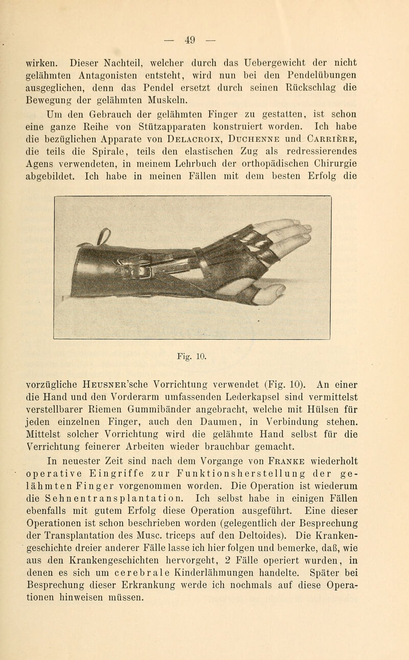 wirken. Dieser Nachteil, welcher durch das Uebergewicht der nicht gelähmten Antagonisten entsteht, wird nun bei den Pendelübungen ausgeglichen, denn das Pendel ersetzt durch seinen Rückschlag die Bewegung der gelähmten Muskeln. Um den Gebrauch der gelähmten Finger zu gestatten, ist schon eine ganze Reihe von Stützapparaten konstruiert worden. Ich habe die bezüglichen Apparate von Delacroix, Duchenne und Carriere, die teils die Spirale, teils den elastischen Zug als redressierendes Agens verwendeten, in meinem Lehrbuch der orthopädischen Chirurgie abgebildet. Ich habe in meinen Fällen mit dem besten Erfolg die Fig. 10. vorzügliche HEUSNER'sche Vorrichtung verwendet (Fig. 10). An einer die Hand und den Vorderarm umfassenden Lederkapsel sind vermittelst verstellbarer Riemen Gummibänder angebracht, welche mit Hülsen für jeden einzelnen Finger, auch den Daumen, in Verbindung stehen. Mittelst solcher Vorrichtung wird die gelähmte Hand selbst für die Verrichtung feinerer Arbeiten wieder brauchbar gemacht. In neuester Zeit sind nach dem Vorgange von Franke wiederholt operative Eingriffe zur Funktionsherstellung der ge- lähmten Finger vorgenommen worden. Die Operation ist wiederum die Sehnentransplantation. Ich selbst habe in einigen Fällen ebenfalls mit gutem Erfolg diese Operation ausgeführt. Eine dieser Operationen ist schon beschrieben worden (gelegentlich der Besprechung der Transplantation des Muse, triceps auf den Deltoides). Die Kranken- geschichte dreier anderer Fälle lasse ich hier folgen und bemerke, daß, wie aus den Krankengeschichten hervorgeht, 2 Fälle operiert wurden, in denen es sich um cerebrale Kinderlähmungen handelte. Später bei Besprechung dieser Erkrankung werde ich nochmals auf diese Opera- tionen hinweisen müssen.