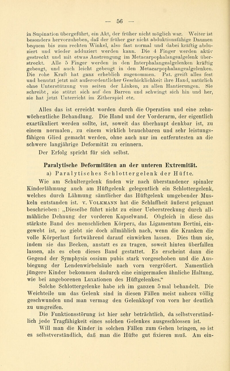 in Supination übergeführt, ein Akt, der früher nicht möglich war. Weiter ist besonders hervorzuheben, daß der früher gar nicht abduktionsfähige Daumen bequem bis zum rechten Winkel, also fast normal und dabei kräftig abdu- ziert und wieder adduziert werden kann. Die 4 Finger werden aktir gestreckt und mit etwas Anstrengung im Metacarpophalangealgelenk über- streckt. Alle 5 Finger werden in den Interphalangealgelenken kräftig gebeugt, und auch leicht gebeugt in den Metacarpophalangealgelenken. Die rohe Kraft hat ganz erheblich zugenommen. Pat. greift alles fest und benutzt jetzt mit außerordentlicher Geschicklichkeit ihre Hand, natürlich ohne Unterstützung von selten der Linken, zu allen Hantierungen. 8ie schreibt, sie stützt sich auf den Barren and schwingt sich hin und her, sie hat jetzt Unterricht im Zitherspiel etc. Alles das ist erreicht worden durch die Operation und eine zehn- wöchentliche Behandlung. Die Hand und der Vorderarm, der eigentlich exartikuliert werden sollte, ist, soweit das überhaupt denkbar ist, zu einem normalen, zu einem wirklich brauchbaren und sehr leistungs- fähigen Glied gemacht werden, ohne auch nur im entferntesten an die schwere langjährige Deformität zu erinnern. Der Erfolg spricht für sich selbst. Paralytisclie Deformitäten an der unteren Extremität. a) Paralytisches Schlottergelenk der Hüfte. Wie am Schultergelenk finden wir nach überstandener spinaler Kinderlähmung auch am Hüftgelenk gelegentlich ein Schlottergelenk, welches durch Lähmung sämtlicher das Hüftgelenk umgebender Mus- keln entstanden ist. v. Volkmann hat die Schlaffheit äußerst prägnant beschrieben: ,,Dieselbe führt nicht zu einer Ueberstreckung durch all- mähliche Dehnung der vorderen Kapselwand. Obgleich in diese das stärkste Band des menschlichen Körpers, das Ligamentum Bertini, ein- gewebt ist, so giebt sie doch allmählich nach, wenn die Kranken die volle Körperlast fortwährend darauf einwirken lassen. Dies thun sie, indem sie das Becken, anstatt es zu tragen, soweit hinten überfallen lassen, als es eben dieses Band gestattet. Es erscheint dann die Gegend der Symphysis ossium pubis stark vorgeschoben und die Aus- biegung der Lendenwirbelsäule nach vorn vergrößert. Namentlich jüngere Kinder bekommen dadurch eine einigermaßen ähnliche Haltung, wie bei angeborenen Luxationen des Hüftgelenkes. Solche Schlottergelenke habe ich im ganzen 5 mal behandelt. Die Weichteile um das Gelenk sind in diesen Fällen meist nahezu völlig geschwunden und man vermag den Gelenkkopf von vorn her deutlich zu umgreifen. Die Funktionsstörung ist hier sehr beträchtlich, da selbstverständ- lich jede Tragfähigkeit eines solchen Gelenkes ausgeschlossen ist. Will man die Kinder in solchen Fällen zum Gehen bringen, so ist es selbstverständlich, daß man die Hüfte gut fixieren muß. Am ein-