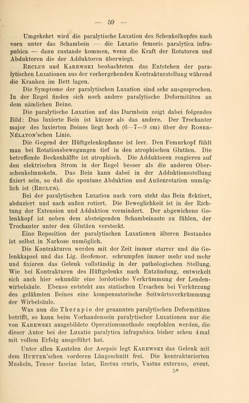 Umgekehrt wird die paralytische Luxation des Schenkelkopfes nach vorn unter das Schambein — die Luxatio femoris paralytica infra- pubica — dann zustande kommen, wenn die Kraft der Rotatoren und Abduktoren die der Adduktoren überwiegt. Reclus und Karewski beobachteten das Entstehen der para- lytischen Luxationen aus der vorhergehenden Kontraktursteilung während die Kranken im Bett lagen. Die Symptome der paralytischen Luxation sind sehr ausgesprochen. In der Regel finden sich noch andere paralytische Deformitäten an dem nämlichen Beine. Die paralytische Luxation auf das Darmbein zeigt dabei folgendes Bild: Das luxierte Bein ist kürzer als das andere. Der Trochanter major des luxierten Beines liegt hoch (6—7—9 cm) über der Roser- NELATON'schen Linie. Die Gegend der Hüftgelenkspfanne ist leer. Den Femurkopf fühlt man bei Rotationsbewegungen tief in den atrophischen Glutäen. Die betreffende Beckenhälfte ist atrophisch. Die Adduktoren reagieren auf den elektrischen Strom in der Regel besser als die anderen Ober- schenkelmuskeln. Das Bein kann dabei in der Adduktionsstellung fixiert sein, so daß die spontane Abduktion und Außenrotation unmög- lich ist (Reclus). Bei der paralytischen Luxation nach vorn steht das Bein flektiert,, abduziert und nach außen rotiert. Die Beweglichkeit ist in der Rich- tung der Extension und Adduktion vermindert. Der abgewichene Ge- lenkkopf ist neben dem absteigenden Schambeinaste zu fühlen, der Trochanter unter den Glutäen versteckt. Eine Reposition der paralytischen Luxationen älteren Bestandes ist selbst in Narkose unmöglich. Die Kontrakturen werden mit der Zeit immer starrer und die Ge- lenkkapsel und das Lig. ileofemor. schrumpfen immer mehr und mehr und fixieren das Gelenk vollständig in der pathologischen Stellung. Wie bei Kontrakturen des Hüftgelenks nach Entzündung, entwickelt sich auch hier sekundär eine lordotische Verkrümmung der Lenden- wirbelsäule. Ebenso entsteht aus statischen Ursachen bei Verkürzung des gelähmten Beines eine kompensatorische Seitwärtsverkrümmung der Wirbelsäule. Was nun die Therapie der genannten paralytischen Deformitäten betrifft, so kann beim Vorhandensein paralytischer Luxationen nur die von Karewski ausgebildete Operationsmethode empfohlen werden, die dieser Autor bei der Luxatio paralytica infrapubica bisher schon 4 mal mit vollem Erfolg ausgeführt hat. Unter allen Kautelen der Asepsis legt Karewski das Gelenk mit dem HuETER'schen vorderen Längsschnitt frei. Die kontrakturierten Muskeln, Tensor fasciae latae, Rectus cruris, Vastus externus, event.