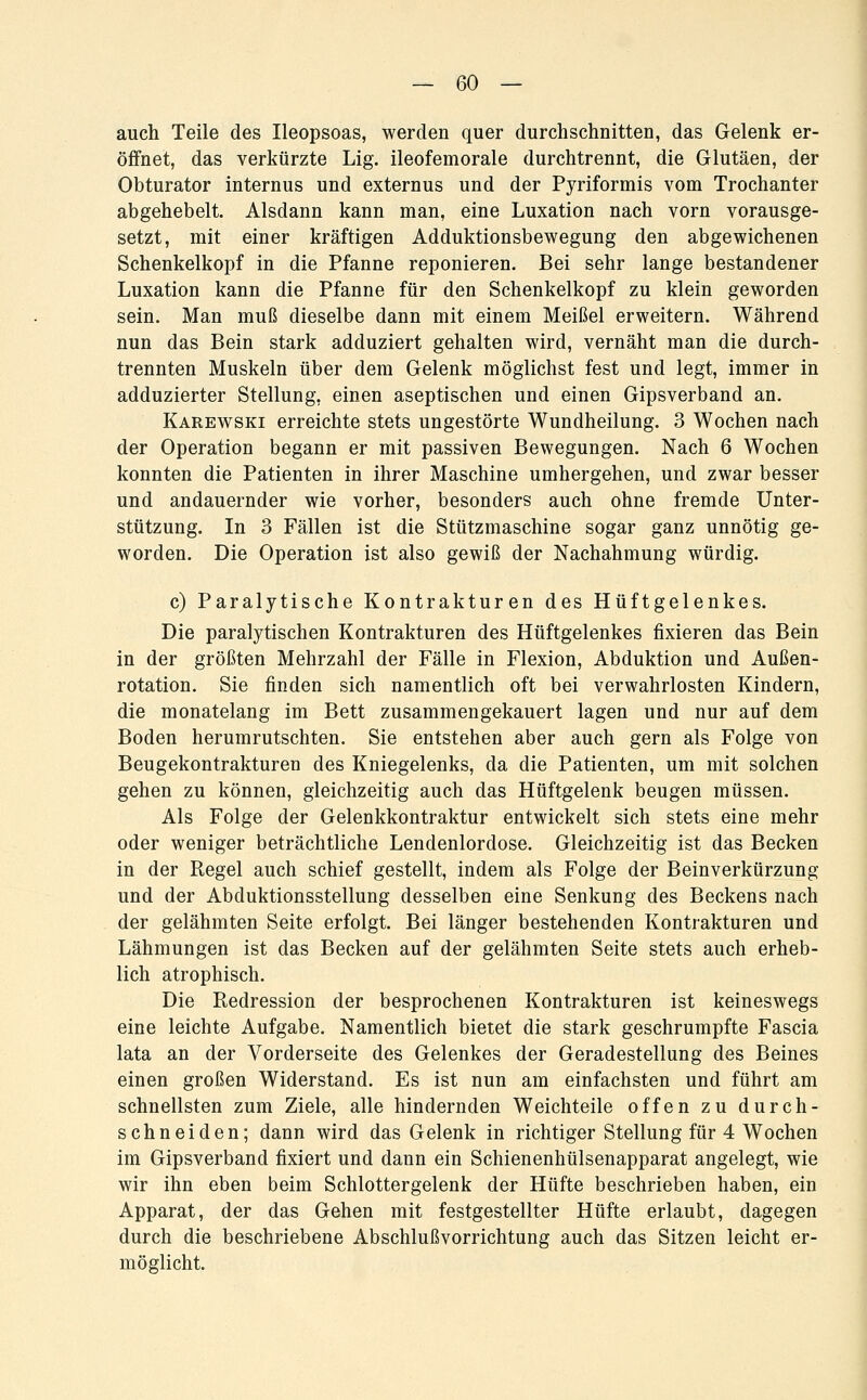 auch Teile des Ileopsoas, werden quer durchschnitten, das Gelenk er- öffnet, das verkürzte Lig. ileofemorale durchtrennt, die Glutäen, der Obturator internus und externus und der Pyriformis vom Trochanter abgehebelt. Alsdann kann man, eine Luxation nach vorn vorausge- setzt, mit einer kräftigen Adduktionsbewegung den abgewichenen Schenkelkopf in die Pfanne reponieren. Bei sehr lange bestandener Luxation kann die Pfanne für den Schenkelkopf zu klein geworden sein. Man muß dieselbe dann mit einem Meißel erweitern. Während nun das Bein stark adduziert gehalten wird, vernäht man die durch- trennten Muskeln über dem Gelenk möglichst fest und legt, immer in adduzierter Stellung, einen aseptischen und einen Gipsverband an. Karewski erreichte stets ungestörte Wundheilung. 3 Wochen nach der Operation begann er mit passiven Bewegungen. Nach 6 Wochen konnten die Patienten in ihrer Maschine umhergehen, und zwar besser und andauernder wie vorher, besonders auch ohne fremde Unter- stützung. In 3 Fällen ist die Stützmaschine sogar ganz unnötig ge- worden. Die Operation ist also gewiß der Nachahmung würdig. c) Paralytische Kontrakturen des Hüftgelenkes. Die paralytischen Kontrakturen des Hüftgelenkes fixieren das Bein in der größten Mehrzahl der Fälle in Flexion, Abduktion und Außen- rotation. Sie finden sich namentlich oft bei verwahrlosten Kindern, die monatelang im Bett zusammengekauert lagen und nur auf dem Boden herumrutschten. Sie entstehen aber auch gern als Folge von Beugekontrakturen des Kniegelenks, da die Patienten, um mit solchen gehen zu können, gleichzeitig auch das Hüftgelenk beugen müssen. Als Folge der Gelenkkontraktur entwickelt sich stets eine mehr oder weniger beträchtliche Lendenlordose. Gleichzeitig ist das Becken in der Regel auch schief gestellt, indem als Folge der Beinverkürzung und der Abduktionsstellung desselben eine Senkung des Beckens nach der gelähmten Seite erfolgt. Bei länger bestehenden Kontrakturen und Lähmungen ist das Becken auf der gelähmten Seite stets auch erheb- lich atrophisch. Die Redression der besprochenen Kontrakturen ist keineswegs eine leichte Aufgabe. Namentlich bietet die stark geschrumpfte Fascia lata an der Vorderseite des Gelenkes der Geradestellung des Beines einen großen Widerstand. Es ist nun am einfachsten und führt am schnellsten zum Ziele, alle hindernden Weichteile offen zu durch- schneiden; dann wird das Gelenk in richtiger Stellung für 4 Wochen im Gipsverband fixiert und dann ein Schienenhülsenapparat angelegt, wie wir ihn eben beim Schlottergelenk der Hüfte beschrieben haben, ein Apparat, der das Gehen mit festgestellter Hüfte erlaubt, dagegen durch die beschriebene Abschlußvorrichtung auch das Sitzen leicht er- möglicht.