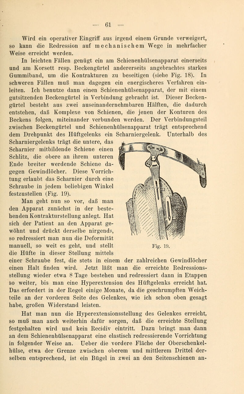 Wird ein operativer Eingriff aus irgend einem Grunde verweigert, so kann die Redression auf mechanischem Wege in mehrfacher Weise erreicht werden. In leichten Fällen genügt ein am Schienenhülsenapparat einerseits und am Korsett resp. Beckengürtel andererseits angebrachtes starkes Gummiband, um die Kontrakturen zu beseitigen (siehe Fig. 18). In schweren Fällen muß man dagegen ein energischeres Verfahren ein- leiten. Ich benutze dann einen Schienenhülsenapparat, der mit einem gutsitzenden Beckengürtel in Verbindung gebracht ist. Dieser Becken- gürtel besteht aus zwei auseinandernehmbaren Hälften, die dadurch entstehen, daß Komplexe von Schienen, die jenen der Konturen des Beckens folgen, miteinander verbunden werden. Der Verbindungsteil zwischen Beckengürtel und Schienenhülsenapparat trägt entsprechend dem Drehpunkt des Hüftgelenks ein Scharniergelenk. Unterhalb des Scharniergelenks trägt die untere, das Scharnier mitbildende Schiene einen Schlitz, die obere an ihrem unteren Ende breiter werdende Schiene da- gegen Gewindlöcher, Diese Vorrich- tung erlaubt das Scharnier durch eine Schraube in jedem beliebigen Winkel festzustellen (Fig. 19), Man geht nun so vor, daß man den Apparat zunächst in der beste- henden Kontrakturstellung anlegt. Hat sich der Patient an den Apparat ge- wöhnt und drückt derselbe nirgends, so redressiert man nun die Deformität manuell, so weit es geht, und stellt die Hüfte in dieser Stellung mittels einer Schraube fest, die stets in einem der zahlreichen Gewindlöcher einen Halt finden wird. Jetzt läßt man die erreichte Redressions- stellung wieder etwa 8 Tage bestehen und redressiert dann in Etappen so weiter, bis man eine Hyperextension des Hüftgelenks erreicht hat. Das erfordert in der Regel einige Monate, da die geschrumpften Weich- teile an der vorderen Seite des Gelenkes, wie ich schon oben gesagt habe, großen Widerstand leisten. Hat man nun die Hyperextensionsstellung des Gelenkes erreicht, so muß man auch weiterhin dafür sorgen, daß die erreichte Stellung festgehalten wird und kein Recidiv eintritt. Dazu bringt man dann an dem Schienenhülsenapparat eine elastisch redressierende Vorrichtung in folgender Weise an. Ueber die vordere Fläche der Oberschenkel- hülse, etwa der Grenze zwischen oberem und mittlerem Drittel der- selben entsprechend, ist ein Bügel in zwei an den Seiten schienen an-