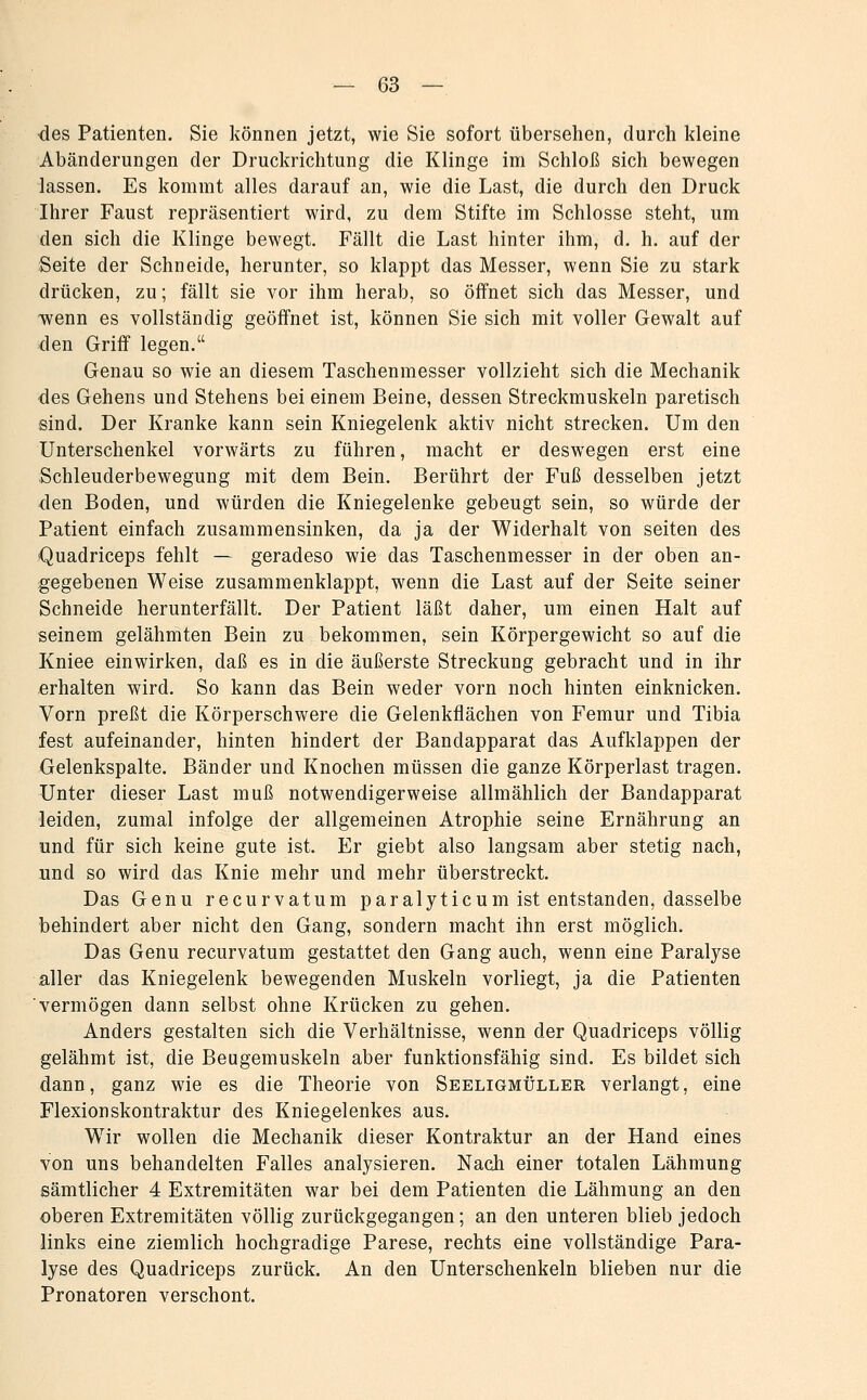 des Patienten. Sie können jetzt, wie Sie sofort übersehen, durch kleine Abänderungen der Druckrichtung die Klinge im Schloß sich bewegen lassen. Es kommt alles darauf an, wie die Last, die durch den Druck Ihrer Faust repräsentiert wird, zu dem Stifte im Schlosse steht, um den sich die Klinge bewegt. Fällt die Last hinter ihm, d. h. auf der Seite der Schneide, herunter, so klappt das Messer, wenn Sie zu stark drücken, zu; fällt sie vor ihm herab, so öffnet sich das Messer, und wenn es vollständig geöffnet ist, können Sie sich mit voller Gewalt auf den Griff legen. Genau so wie an diesem Taschenmesser vollzieht sich die Mechanik des Gehens und Stehens bei einem Beine, dessen Streckmuskeln paretisch sind. Der Kranke kann sein Kniegelenk aktiv nicht strecken. Um den Unterschenkel vorwärts zu führen, macht er deswegen erst eine Schleuderbewegung mit dem Bein. Berührt der Fuß desselben jetzt den Boden, und würden die Kniegelenke gebeugt sein, so würde der Patient einfach zusammensinken, da ja der Widerhalt von selten des iQuadriceps fehlt — geradeso wie das Taschenmesser in der oben an- gegebenen Weise zusammenklappt, wenn die Last auf der Seite seiner Schneide herunterfällt. Der Patient läßt daher, um einen Halt auf seinem gelähmten Bein zu bekommen, sein Körpergewicht so auf die Kniee einwirken, daß es in die äußerste Streckung gebracht und in ihr erhalten wird. So kann das Bein weder vorn noch hinten einknicken. Vorn preßt die Körperschwere die Gelenkflächen von Femur und Tibia fest aufeinander, hinten hindert der Bandapparat das Aufklappen der Gelenkspalte. Bänder und Knochen müssen die ganze Körperlast tragen. Unter dieser Last muß notwendigerweise allmählich der Bandapparat leiden, zumal infolge der allgemeinen Atrophie seine Ernährung an und für sich keine gute ist. Er giebt also langsam aber stetig nach, und so wird das Knie mehr und mehr überstreckt. Das Genu recurvatum paralyticumist entstanden, dasselbe behindert aber nicht den Gang, sondern macht ihn erst möglich. Das Genu recurvatum gestattet den Gang auch, wenn eine Paralyse aller das Kniegelenk bewegenden Muskeln vorliegt, ja die Patienten vermögen dann selbst ohne Krücken zu gehen. Anders gestalten sich die Verhältnisse, wenn der Quadriceps völlig gelähmt ist, die Beugemuskeln aber funktionsfähig sind. Es bildet sich dann, ganz wie es die Theorie von Seeligmüller verlangt, eine Flexionskontraktur des Kniegelenkes aus. Wir wollen die Mechanik dieser Kontraktur an der Hand eines von uns behandelten Falles analysieren. Nach einer totalen Lähmung sämtlicher 4 Extremitäten war bei dem Patienten die Lähmung an den oberen Extremitäten völlig zurückgegangen; an den unteren blieb jedoch links eine ziemlich hochgradige Parese, rechts eine vollständige Para- lyse des Quadriceps zurück. An den Unterschenkeln blieben nur die Pronatoren verschont.