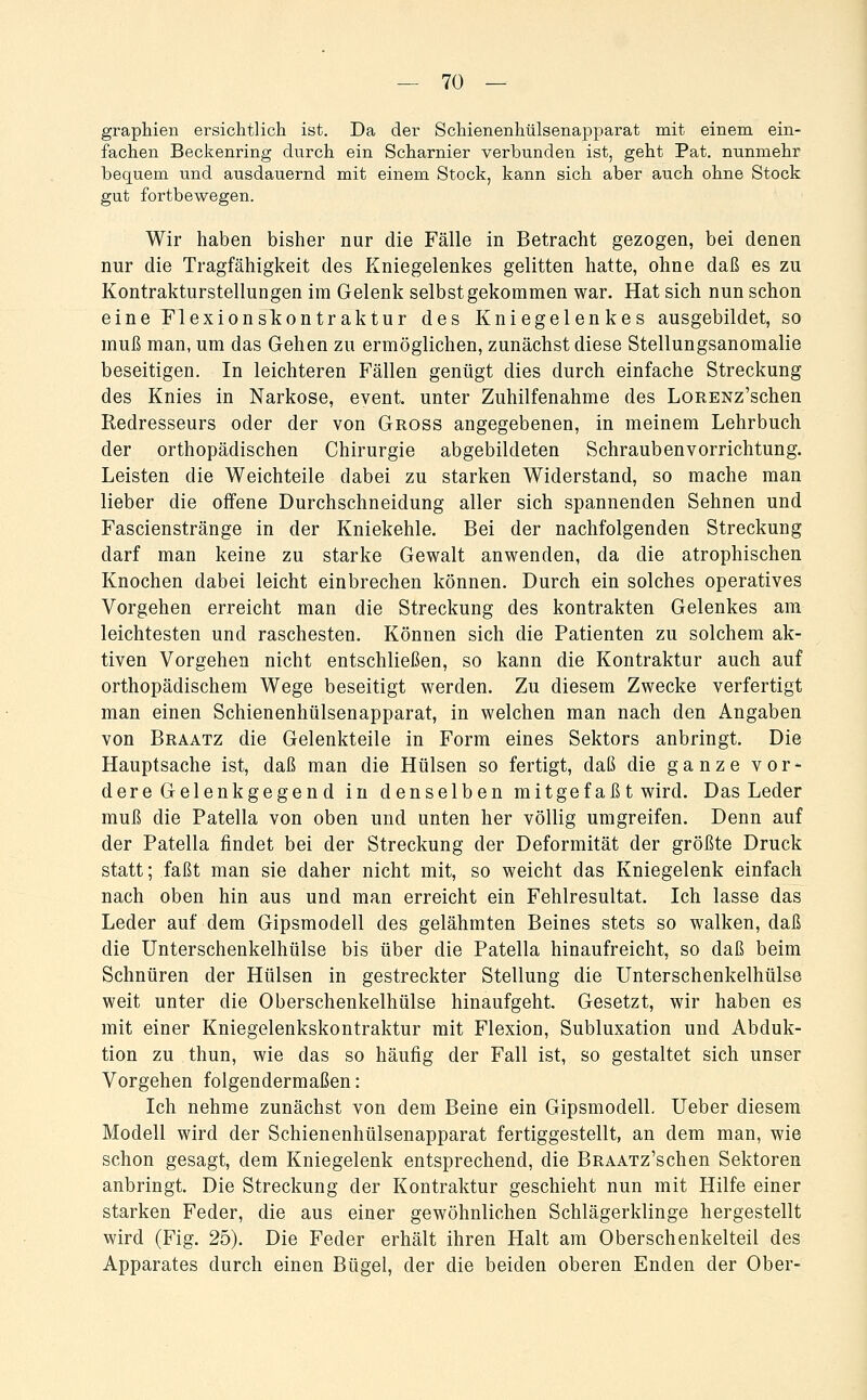 graphien ersichtlich ist. Da der Schienenhülsenapparat mit einem ein- fachen Beckenring durch ein Scharnier verbunden ist, geht Pat. nunmehr bequem und ausdauernd mit einem Stock, kann sich aber auch ohne Stock gut fortbewegen. Wir haben bisher nur die Fälle in Betracht gezogen, bei denen nur die Tragfähigkeit des Kniegelenkes gelitten hatte, ohne daß es zu Kontrakturstellungen im Gelenk selbst gekommen war. Hat sich nun schon eine riexionsliontraktur des Kniegelenkes ausgebildet, so muß man, um das Gehen zu ermöglichen, zunächst diese Stellungsanoraalie beseitigen. In leichteren Fällen genügt dies durch einfache Streckung des Knies in Narkose, event. unter Zuhilfenahme des LoRENz'schen Redresseurs oder der von Gross angegebenen, in meinem Lehrbuch der orthopädischen Chirurgie abgebildeten Schrauben Vorrichtung. Leisten die Weichteile dabei zu starken Widerstand, so mache man lieber die offene Durchschneidung aller sich spannenden Sehnen und Fascienstränge in der Kniekehle. Bei der nachfolgenden Streckung darf man keine zu starke Gewalt anwenden, da die atrophischen Knochen dabei leicht einbrechen können. Durch ein solches operatives Vorgehen erreicht man die Streckung des kontrakten Gelenkes am leichtesten und raschesten. Können sich die Patienten zu solchem ak- tiven Vorgehen nicht entschließen, so kann die Kontraktur auch auf orthopädischem Wege beseitigt werden. Zu diesem Zwecke verfertigt man einen Schienenhülsenapparat, in welchen man nach den Angaben von Braatz die Gelenkteile in Form eines Sektors anbringt. Die Hauptsache ist, daß man die Hülsen so fertigt, daß die ganze vor- dere Gelenkgegen d in denselben mitgef aß t wird. Das Leder muß die Patella von oben und unten her völlig umgreifen. Denn auf der Patella findet bei der Streckung der Deformität der größte Druck statt; faßt man sie daher nicht mit, so weicht das Kniegelenk einfach nach oben hin aus und man erreicht ein Fehlresultat. Ich lasse das Leder auf dem Gipsmodell des gelähmten Beines stets so walken, daß die Unterschenkelhülse bis über die Patella hinaufreicht, so daß beim Schnüren der Hülsen in gestreckter Stellung die Unterschenkelhülse weit unter die Oberschenkelhülse hinaufgeht. Gesetzt, wir haben es mit einer Kniegelenkskontraktur mit Flexion, Subluxation und Abduk- tion zu thun, wie das so häufig der Fall ist, so gestaltet sich unser Vorgehen folgendermaßen: Ich nehme zunächst von dem Beine ein Gipsmodell, Ueber diesem Modell wird der Schienenhülsenapparat fertiggestellt, an dem man, wie schon gesagt, dem Kniegelenk entsprechend, die BRAATz'schen Sektoren anbringt. Die Streckung der Kontraktur geschieht nun mit Hilfe einer starken Feder, die aus einer gewöhnlichen Schlägerklinge hergestellt wird (Fig. 25). Die Feder erhält ihren Halt am Oberschenkelteil des Apparates durch einen Bügel, der die beiden oberen Enden der Ober-