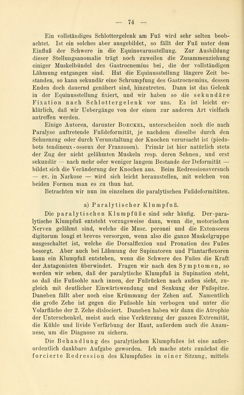 — 14: — Ein vollständiges Schlottergelenk am Fuß wird sehr selten beob- achtet. Ist ein solches aber ausgebildet, so fällt der Fuß unter dem Einfluß der Schwere in die Equinovarusstellung. Zur Ausbildung dieser Stellungsanomalie trägt noch zuweilen die Zusammenziehung einiger Muskelbündel des Gastrocnemius bei, die der vollständigen Lähmung entgangen sind. Hat die Equinusstellung längere Zeit be- standen, so kann sekundär eine Schrumpfung des Gastrocnemius, dessen Enden doch dauernd genähert sind, hinzutreten. Dann ist das Gelenk in der Equinusstellung fixiert, und wir haben so die sekundäre Fixation nach Schlottergelenk vor uns. Es ist leicht er- klärlich, daß wir Uebergänge von der einen zur anderen Art vielfach antreffen werden. Einige Autoren, darunter Boeckel, unterscheiden noch die nach Paralyse auftretende Fußdeformität, je nachdem dieselbe durch den Sehnenzug oder durch Verunstaltung der Knochen verursacht ist (pieds- bots tendineux-osseux der Franzosen). Primär ist hier natürlich stets der Zug der nicht gelähmten Muskeln resp. deren Sehnen, und erst sekundär — nach mehr oder weniger langem Bestände der Deformität — bildet sich die Veränderung der Knochen aus. Beim Redressionsversuch — ev. in Narkose — wird sich leicht herausstellen, mit welchen von beiden Formen man es zu thun hat. Betrachten wir nun im einzelnen die paralytischen Fußdeformitäten, a) Paralytischer Klumpfuß. Die paralytischen Klumpfüße sind sehr häufig. Der-para- lytische Klumpfuß entsteht vorzugsweise dann, wenn die. motorischen Nerven gelähmt sind, welche die Muse, peronei und die Extensores digitorum longi et breves versorgen, wenn also die ganze Muskelgruppe ausgeschaltet ist, welche die Dorsalflexion und Pronation des Fußes besorgt. Aber auch bei Lähmung der Supinatoren und Plantarflexoren kann ein Klumpfuß entstehen, wenn die Schwere des Fußes die Kraft der Antagonisten überwindet. Fragen wir nach den Symptomen, so werden wir sehen, daß der paralytische Klumpfuß in Supination steht, so daß die Fußsohle nach innen, der Fußrücken nach außen sieht, zu- gleich mit deutlicher Einwärtswendung und Senkung der Fußspitze. Daneben fällt aber noch eine Krümmung der Zehen auf. Namentlich die große Zehe ist gegen die Fußsohle hin verbogen und unter die Volarfläche der 2. Zehe dislociert. Daneben haben wir dann die Atrophie der Unterschenkel, meist auch eine Verkürzung der ganzen Extremität^ die Kühle und livide Verfärbung der Haut, außerdem auch die Anam- nese, um die Diagnose zu sichern. Die Behandlung des paralytischen Klumpfußes ist eine außer- ordentlich dankbare Aufgabe geworden. Ich mache stets zunächst die forcierte Redression des Klumpfußes in einer Sitzung, mittels
