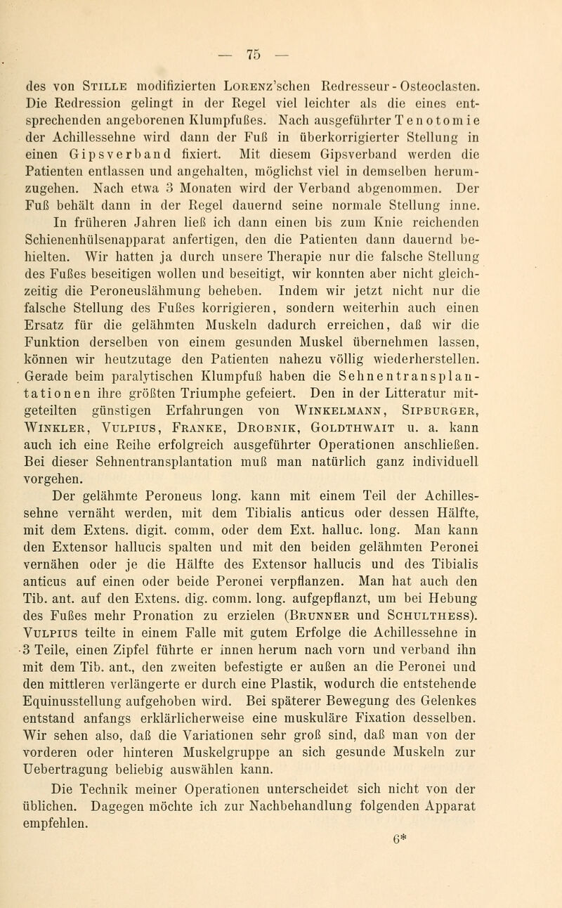 — To- des von Stille modifizierten LoRENz'schen Redresseur - Osteoclasten. Die Redression gelingt in der Regel viel leichter als die eines ent- sprechenden angeborenen Klumpfußes. Nach ausgeführter Tenotomie der Achillessehne wird dann der Fuß in überkorrigierter Stellung in einen Gipsverband fixiert. Mit diesem Gipsverband werden die Patienten entlassen und angehalten, möglichst viel in demselben herum- zugehen. Nach etwa 3 Monaten wird der Verband abgenommen. Der Fuß behält dann in der Regel dauernd seine normale Stellung inne. In früheren Jahren ließ ich dann einen bis zum Knie reichenden Schienenhülsenapparat anfertigen, den die Patienten dann dauernd be- hielten. Wir hatten ja durch unsere Therapie nur die falsche Stellung des Fußes beseitigen wollen und beseitigt, wir konnten aber nicht gleich- zeitig die Peroneuslähmung beheben. Indem wir jetzt nicht nur die falsche Stellung des Fußes korrigieren, sondern weiterhin auch einen Ersatz für die gelähmten Muskeln dadurch erreichen, daß wir die Funktion derselben von einem gesunden Muskel übernehmen lassen, können wir heutzutage den Patienten nahezu völlig wiederherstellen. Gerade beim paralytischen Klumpfuß haben die Sehnentransplan- tationen ihre größten Triumphe gefeiert. Den in der Litteratur mit- geteilten günstigen Erfahrungen von Winkelmann, Sipburger, Winkler, Vulpius, Franke, Drobnik, Goldthwait u. a. kann auch ich eine Reihe erfolgreich ausgeführter Operationen anschließen. Bei dieser Sehnentransplantation muß man natürlich ganz individuell vorgehen. Der gelähmte Peroneus long, kann mit einem Teil der Achilles- sehne vernäht werden, mit dem Tibialis anticus oder dessen Hälfte, mit dem Extens. digit. comm, oder dem Ext. halluc. long. Man kann den Extensor hallucis spalten und mit den beiden gelähmten Peronei vernähen oder je die Hälfte des Extensor hallucis und des Tibialis anticus auf einen oder beide Peronei verpflanzen. Man hat auch den Tib, ant. auf den Extens. dig. comm. long, aufgepflanzt, um bei Hebung des Fußes mehr Pronation zu erzielen (Brunner und Schulthess). Vulpius teilte in einem Falle mit gutem Erfolge die Achillessehne in •3 Teile, einen Zipfel führte er innen herum nach vorn und verband ihn mit dem Tib. ant., den zweiten befestigte er außen an die Peronei und den mittleren verlängerte er durch eine Plastik, wodurch die entstehende Equinusstellung aufgehoben wird. Bei späterer Bewegung des Gelenkes entstand anfangs erklärlicherweise eine muskuläre Fixation desselben. Wir sehen also, daß die Variationen sehr groß sind, daß man von der vorderen oder hinteren Muskelgruppe an sich gesunde Muskeln zur Uebertragung beliebig auswählen kann. Die Technik meiner Operationen unterscheidet sich nicht von der üblichen. Dagegen möchte ich zur Nachbehandlung folgenden Apparat empfehlen. 6*