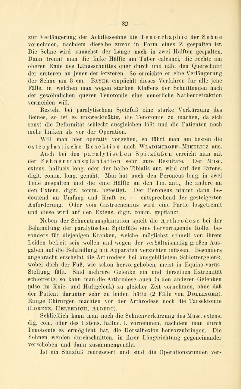 zur Verlängerung der Achillessehne die Tenorrhaphie der Sehne vornehmen, nachdem dieselbe zuvor in Form eines Z gespalten ist. Die Sehne wird zunächst der Länge nach in zwei Hälften gespalten. Dann trennt man die linke Hälfte am Tuber calcanei, die rechte am oberen Ende des Längsschnittes quer durch und näht den Querschnitt der ersteren an jenen der letzteren. So erreichte er eine Verlängerung der Sehne um 3 cm. Bayer empfiehlt dieses Verfahren für alle jene Fälle, in welchen man wegen starken Klaffens der Schnittenden nach der gewöhnlichen queren Tenotomie eine neuerliche Narbenretraktion vermeiden will. Besteht bei paralytischem Spitzfuß eine starke Verkürzung des Beines, so ist es unzweckmäßig, die Tenotomie zu machen, da sich sonst die Deformität schlecht ausgleichen läßt und die Patienten noch mehr hinken als vor der Operation. Will man hier operativ vorgehen, so führt man am besten die osteoplastische Resektion nach Wladimiroff-Mikulicz aus. Auch bei den paralytischen Spitz fußen erreicht man mit der Sehnentransplantation sehr gute Resultate. Der Muse, extens. hallucis long, oder der halbe Tibialis ant. wird auf den Extens. digit. comm. long, genäht. Man hat auch den Peroneus long, in zwei Teile gespalten und die eine Hälfte an den Tib. ant, die andere an den Extens. digit. comm. befestigt. Der Peroneus nimmt dann be- deutend an Umfang und Kraft zu — entsprechend der gesteigerten Anforderung. Oder vom Gastrocnemius wird eine Partie losgetrennt und diese wird auf den Extens. digit. comm. gepflanzt. Neben der Sehnentransplantation spielt die Arthrodese bei der Behandlung der paralytischen Spitzfüße eine hervorragende Rolle, be- sonders für diejenigen Kranken, welche möglichst schnell von ihrem Leiden befreit sein wollen und wegen der verhältnismäßig großen Aus- gaben auf die Behandlung mit Apparaten verzichten müssen. Besonders angebracht erscheint die Arthrodese bei ausgebildetem Schlottergelenk, wobei doch der Fuß, wie schon hervorgehoben, meist in Equino-varus- Stellung fällt. Sind mehrere Gelenke ein und derselben Extremität schlotterig, so kann man die Arthrodese auch in den anderen Gelenken (also im Knie- und Hüftgelenk) zu gleicher Zeit vornehmen, ohne daß der Patient darunter sehr zu leiden hätte (2 Fälle von Dollinger). Einige Chirurgen machten vor der Arthrodese noch die Tarsektomie (Lorenz, Helferich, Albert). Schließlich kann man noch die Sehnenverkürzung des Muse, extens. dig. com. oder des Extens. halluc. 1. vornehmen, nachdem man durch Tenotomie es ermöglicht hat, die Dorsalflexion hervorzubringen. Die Sehnen werden durchschnitten, in ihrer Längsrichtung gegeneinander verschoben und dann zusammengenäht. Ist ein Spitzfuß redressiert und sind die Operationswunden ver-