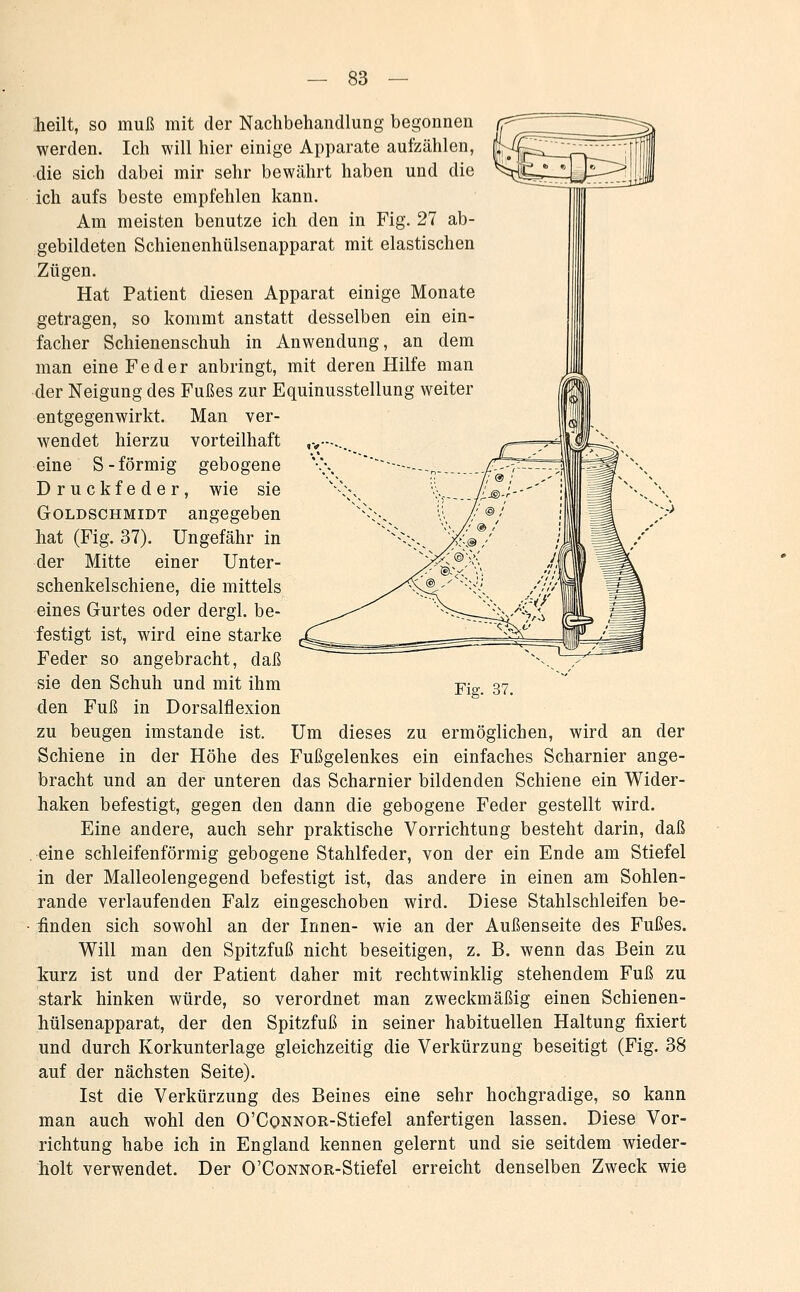 '--> heilt, so muß mit der Nachbehandlung begonnen werden. Ich will hier einige Apparate aufzählen, die sich dabei mir sehr bewährt haben und die ich aufs beste empfehlen kann. Am meisten benutze ich den in Fig. 27 ab- gebildeten Schienenhülsenapparat mit elastischen Zügen. Hat Patient diesen Apparat einige Monate getragen, so kommt anstatt desselben ein ein- facher Schienenschuh in Anwendung, an dem man eine Feder anbringt, mit deren Hilfe man -der Neigung des Fußes zur Equinusstellung weiter entgegenwirkt. Man ver- wendet hierzu vorteilhaft ,>—-.. eine S-förmig gebogene Druckfeder, wie sie Goldschmidt angegeben hat (Fig. 37). Ungefähr in der Mitte einer Unter- schenkelschiene, die mittels eines Gurtes oder dergl. be- festigt ist, wird eine starke Feder so angebracht, daß sie den Schuh und mit ihm den Fuß in Dorsalflexion zu beugen imstande ist. Um dieses zu ermöglichen, wird an der Schiene in der Höhe des Fußgelenkes ein einfaches Scharnier ange- bracht und an der unteren das Scharnier bildenden Schiene ein Wider- haken befestigt, gegen den dann die gebogene Feder gestellt wird. Eine andere, auch sehr praktische Vorrichtung besteht darin, daß .eine schleifenförmig gebogene Stahlfeder, von der ein Ende am Stiefel in der Malleolengegend befestigt ist, das andere in einen am Sohlen- Tande verlaufenden Falz eingeschoben wird. Diese Stahlschleifen be- ifinden sich sowohl an der Innen- wie an der Außenseite des Fußes. Will man den Spitzfuß nicht beseitigen, z. B. wenn das Bein zu iurz ist und der Patient daher mit rechtwinklig stehendem Fuß zu stark hinken würde, so verordnet man zweckmäßig einen Schienen- hülsenapparat, der den Spitzfuß in seiner habituellen Haltung fixiert und durch Korkunterlage gleichzeitig die Verkürzung beseitigt (Fig. 38 auf der nächsten Seite). Ist die Verkürzung des Beines eine sehr hochgradige, so kann man auch wohl den O'CoNNOR-Stiefel anfertigen lassen. Diese Vor- richtung habe ich in England kennen gelernt und sie seitdem wieder- holt verwendet. Der O'CoNNOR-Stiefel erreicht denselben Zweck wie