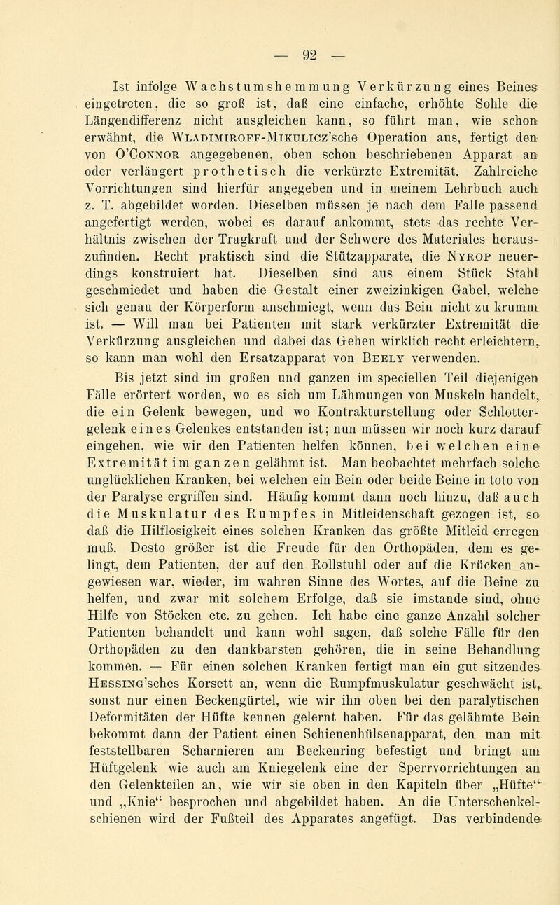 Ist infolge Wachstumshemmung Verkürzung eines Beines, eingetreten, die so groß ist, daß eine einfache, erhöhte Sohle die- Längendifferenz nicht ausgleichen kann, so führt man, wie schon erwähnt, die WLADiMiROFF-MiKULicz'sche Operation aus, fertigt den von O'CoNNOR angegebenen, oben schon beschriebenen Apparat an oder verlängert prothetisch die verkürzte Extremität. Zahlreiche Vorrichtungen sind hierfür angegeben und in meinem Lehrbuch auch z. T. abgebildet worden. Dieselben müssen je nach dem Falle passend angefertigt werden, wobei es darauf ankommt, stets das rechte Ver- hältnis zwischen der Tragkraft und der Schwere des Materiales heraus- zufinden. Recht praktisch sind die Stützapparate, die Nyrop neuer- dings konstruiert hat. Dieselben sind aus einem Stück Stahl geschmiedet und haben die Gestalt einer zweizinkigen Gabel, welche sich genau der Körperform anschmiegt, wenn das Bein nicht zu krumm ist. — Will man bei Patienten mit stark verkürzter Extremität die Verkürzung ausgleichen und dabei das Gehen wirklich recht erleichtern,, so kann man wohl den Ersatzapparat von Beely verwenden. Bis jetzt sind im großen und ganzen im speciellen Teil diejenigen Fälle erörtert worden, wo es sich um Lähmungen von Muskeln handelt^ die ein Gelenk bewegen, und wo Kontraktursteilung oder Schlotter- gelenk eines Gelenkes entstanden ist; nun müssen wir noch kurz darauf eingehen, wie wir den Patienten helfen können, bei welchen eina Extremität im ganzen gelähmt ist. Man beobachtet mehrfach solche^ unglücklichen Kranken, bei welchen ein Bein oder beide Beine in toto von der Paralyse ergriffen sind. Häufig kommt dann noch hinzu, daß auch die Muskulatur des Rumpfes in Mitleidenschaft gezogen ist, sa daß die Hilflosigkeit eines solchen Kranken das größte Mitleid erregen muß. Desto größer ist die Freude für den Orthopäden, dem es ge- lingt, dem Patienten, der auf den Rollstuhl oder auf die Krücken an-^ gewiesen war, wieder, im wahren Sinne des Wortes, auf die Beine zu helfen, und zwar mit solchem Erfolge, daß sie imstande sind, ohne Hilfe von Stöcken etc. zu gehen. Ich habe eine ganze Anzahl solcher Patienten behandelt und kann wohl sagen, daß solche Fälle für den Orthopäden zu den dankbarsten gehören, die in seine Behandlung^ kommen. — Für einen solchen Kranken fertigt man ein gut sitzendes^ HESSiNG'sches Korsett an, wenn die Rumpfmuskulatur geschwächt ist^ sonst nur einen Beckengürtel, wie wir ihn oben bei den paralytischen Deformitäten der Hüfte kennen gelernt haben. Für das gelähmte Bein bekommt dann der Patient einen Schienenhülsenapparat, den man mit feststellbaren Scharnieren am Beckenring befestigt und bringt am Hüftgelenk wie auch am Kniegelenk eine der Sperrvorrichtungen an den Gelenkteiien an, wie wir sie oben in den Kapiteln über „Hüfte und „Knie besprochen und abgebildet haben. An die Unterschenkel- schienen wird der Fußteil des Apparates angefügt. Das verbindende: