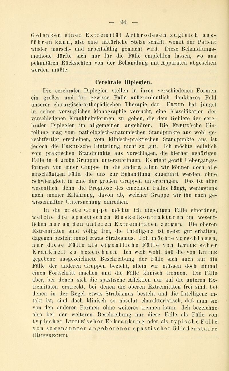 Gelenken einer Extremität Arthrodesen zugleich aus- führen kann, also eine natürliche Stelze schafft, womit der Patient wieder marsch- und arbeitsfähig gemacht wird. Diese Behandlungs- methode dürfte sich nur für die Fälle empfehlen lassen, wo aus. pekuniären Rücksichten von der Behandlung mit Apparaten abgesehen werden müßte. Cerebrale Diplegien. Die cerebralen Diplegien stellen in ihren verschiedenen Formen ein großes und für gewisse Fälle außerordentlich dankbares Feld unserer chirurgisch-orthopädischen Therapie dar. Freud hat jüngst in seiner vorzüglichen Monographie versucht, eine Klassifikation der verschiedenen Krankheitsformen zu geben, die dem Gebiete der cere- bralen Diplegien im allgemeinen angehören. Die FREUD'sche Ein- teilung mag vom pathologisch-anatomischen Standpunkte aus wohl ge- rechtfertigt erscheinen, vom klinisch-praktischen Standpunkte aus ist jedoch die FREUD'sche Einteilung nicht so gut. Ich möchte lediglich vom praktischen Standpunkte aus vorschlagen, die hierher gehörigen Fälle in 4 große Gruppen unterzubringen. Es giebt gewiß Uebergangs- formen von einer Gruppe in die andere, allein wir können doch alle einschlägigen Fälle, die uns zur Behandlung zugeführt werden, ohne Schwierigkeit in eine der großen Gruppen unterbringen. Das ist aber wesentlich, denn die Prognose des einzelnen Falles hängt, wenigstens nach meiner Erfahrung, davon ab, welcher Gruppe wir ihn nach ge- wissenhafter Untersuchung einreihen. In die erste Gruppe möchte ich diejenigen Fälle einordnen^ welche die spastischen Muskelkontrakturen im wesent- lichen nur an den unteren Extremitäten zeigen. Die oberen Extremitäten sind völlig frei, die Intelligenz ist meist gut erhalten,, dagegen besteht meist etwas Strabismus. Ich möchte vorschlagen, nur diese Fälle als eigentliche Fälle von Little'scher Krankheit zu bezeichnen. Ich weiß wohl, daß die von Little gegebene ausgezeichnete Beschreibung der Fälle sich auch auf die Fälle der anderen Gruppen bezieht, allein wir müssen doch einmal einen Fortschritt machen und die Fälle klinisch trennen. Die Fälle aber, bei denen sich die spastische Aöektion nur auf die unteren Ex- tremitäten erstreckt, bei denen die oberen Extremitäten frei sind, bei denen in der Regel etwas Strabismus besteht und die Intelligenz in- takt ist, sind doch klinisch so absolut charakteristisch, daß man sie von den anderen Formen ohne weiteres trennen kann. Ich bezeichne also bei der weiteren Beschreibung nur diese Fälle als Fälle von typischer Little'scher Erkrankung oder als typische Fälle von sogenannter angeborener spastischer Glied er starre (Rupprecht).