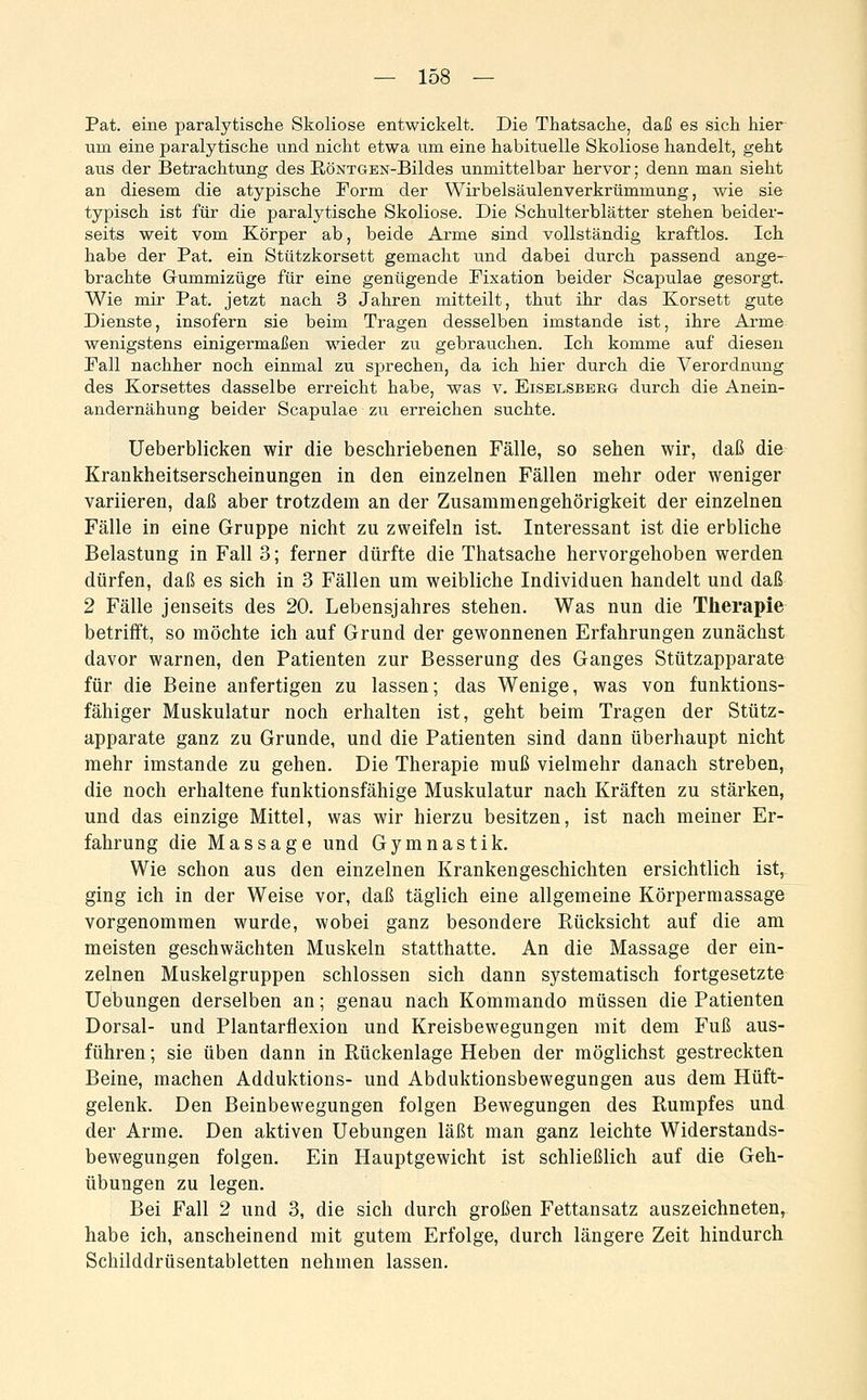 Pat. eine paralytische Skoliose entwickelt. Die Thatsache, daß es sich hier um eine paralytische und nicht etwa um eine habituelle Skoliose handelt, geht aus der Betrachtung des RöNTGEN-Bildes unmittelbar hervor; denn man sieht an diesem die atypische Eorm der Wirbelsäulenverkrümmung, wie sie typisch ist für die paralytische Skoliose. Die Schulterblätter stehen beider- seits weit vom Körper ab, beide Arme sind vollständig kraftlos. Ich habe der Pat. ein Stützkorsett gemacht und dabei durch passend ange- brachte Gummizüge für eine genügende Pixation beider Scapulae gesorgt. Wie mir Pat. jetzt nach 3 Jahren mitteilt, thut ihr das Korsett gute Dienste, insofern sie beim Tragen desselben imstande ist, ihre Arme wenigstens einigermaßen wieder zu gebrauchen. Ich komme auf diesen Pall nachher noch einmal zu sprechen, da ich hier durch die Verordnung des Korsettes dasselbe erreicht habe, was v. Eiselsbbrg- durch die Anein- andernähung beider Scapulae zu erreichen suchte. Ueberblicken wir die beschriebenen Fälle, so sehen wir, daß die Krankheitserscheinungen in den einzelnen Fällen mehr oder weniger variieren, daß aber trotzdem an der Zusammengehörigkeit der einzelnen Fälle in eine Gruppe nicht zu zweifeln ist. Interessant ist die erbliche Belastung in Fall 3; ferner dürfte die Thatsache hervorgehoben werden dürfen, daß es sich in 3 Fällen um weibliche Individuen handelt und daß 2 Fälle jenseits des 20. Lebensjahres stehen. Was nun die Therapie betrifft, so möchte ich auf Grund der gewonnenen Erfahrungen zunächst davor warnen, den Patienten zur Besserung des Ganges Stützapparate für die Beine anfertigen zu lassen; das Wenige, was von funktions- fähiger Muskulatur noch erhalten ist, geht beim Tragen der Stütz- apparate ganz zu Grunde, und die Patienten sind dann überhaupt nicht mehr imstande zu gehen. Die Therapie muß vielmehr danach streben, die noch erhaltene funktionsfähige Muskulatur nach Kräften zu stärken, und das einzige Mittel, was wir hierzu besitzen, ist nach meiner Er- fahrung die Massage und Gymnastik. Wie schon aus den einzelnen Krankengeschichten ersichtlich ist, ging ich in der Weise vor, daß täglich eine allgemeine Körpermassage vorgenommen wurde, wobei ganz besondere Rücksicht auf die am meisten geschwächten Muskeln statthatte. An die Massage der ein- zelnen Muskelgruppen schlössen sich dann systematisch fortgesetzte Uebungen derselben an; genau nach Kommando müssen die Patienten Dorsal- und Plantarflexion und Kreisbewegungen mit dem Fuß aus- führen ; sie üben dann in Rückenlage Heben der möglichst gestreckten Beine, machen Adduktions- und Abduktionsbewegungen aus dem Hüft- gelenk. Den Beinbewegungen folgen Bewegungen des Rumpfes und der Arme. Den aktiven Uebungen läßt man ganz leichte Widerstands- bewegungen folgen. Ein Hauptgewicht ist schließlich auf die Geh- übungen zu legen. Bei Fall 2 und 3, die sich durch großen Fettansatz auszeichneten, habe ich, anscheinend mit gutem Erfolge, durch längere Zeit hindurch Schilddrüsentabletten nehmen lassen.