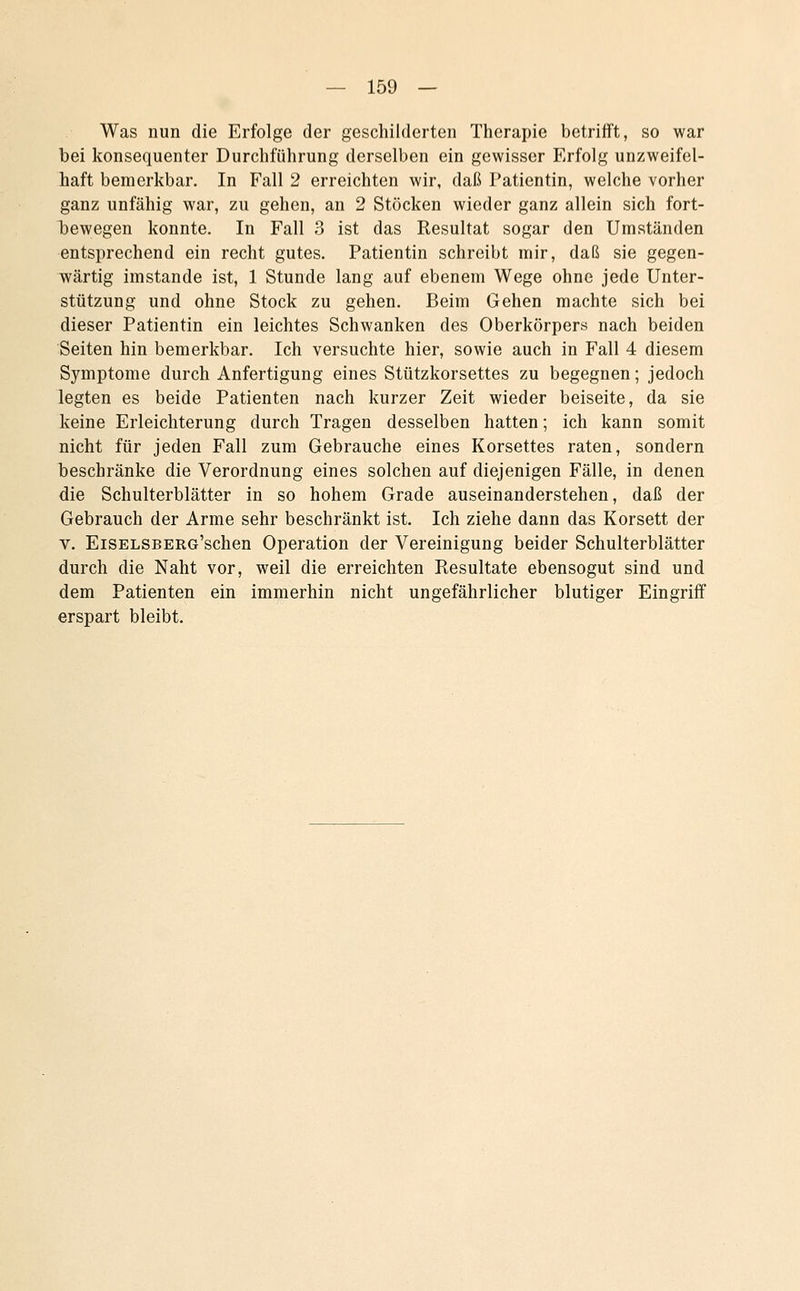 Was nun die Erfolge der geschilderten Therapie betrifft, so war bei konsequenter Durchführung derselben ein gewisser Erfolg unzweifel- haft bemerkbar. In Fall 2 erreichten wir, daß Patientin, welche vorher ganz unfähig war, zu gehen, an 2 Stöcken wieder ganz allein sich fort- bewegen konnte. In Fall 3 ist das Resultat sogar den Umständen entsprechend ein recht gutes. Patientin schreibt mir, daß sie gegen- wärtig imstande ist, 1 Stunde lang auf ebenem Wege ohne jede Unter- stützung und ohne Stock zu gehen. Beim Gehen machte sich bei dieser Patientin ein leichtes Schwanken des Oberkörpers nach beiden Seiten hin bemerkbar. Ich versuchte hier, sowie auch in Fall 4 diesem Symptome durch Anfertigung eines Stützkorsettes zu begegnen; jedoch legten es beide Patienten nach kurzer Zeit wieder beiseite, da sie keine Erleichterung durch Tragen desselben hatten; ich kann somit nicht für jeden Fall zum Gebrauche eines Korsettes raten, sondern beschränke die Verordnung eines solchen auf diejenigen Fälle, in denen die Schulterblätter in so hohem Grade auseinanderstehen, daß der Gebrauch der Arme sehr beschränkt ist. Ich ziehe dann das Korsett der V. EiSELSBERG'schen Operation der Vereinigung beider Schulterblätter durch die Naht vor, weil die erreichten Resultate ebensogut sind und dem Patienten ein immerhin nicht ungefährlicher blutiger Eingriff erspart bleibt.