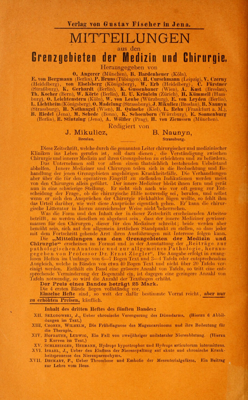 MITTEILUNGEN aus den Grenzgebieten der Medizin und Cliirurgie. Herausgegeben von 0. Angerer (München), B. Bardenhener (Köln), E. von Bergmann (Berlin), P. Bruns (Tübingen), H. Cnrsclnnann (Leipzig), V. C!zeniy (Heidelberg), Ton Eiselsberg (Königsberg), W. Erb (Heidelberg), C. Fürstner (Straßbnrg), K. Oerliardt (Berlin), K. (lussenbauer (Wien), A. Käst (Breslau), TIi. Kocher (Bern), W. Körte (Berlin), R. U. Krönlein (Zürich), H. Künimell (Ham- burg), 0. Leichtcnstern (Köln), W. von Leube (Würzbnrg), E. von Leyden (Berlin), L. Lielitheim (Königsberg), 0. Madelung (Strassburg), J. Mikulicz (Breslau), B. Xaunyn (Strassburg), II. Nothnagel (Wien), IL Quincke (Kiel), L. Reim (Frankfurt a. M.), B. Riedel (Jena), M. Schede (Bonn), K. Schoenhorn (Würzburg), E. Sonnenburg (Berlin), R. Stintzing (Jena), A. Wöliier (Prag), IL von Zienissen (München). Redigiert von J. Mikulicz, B. Naunyn, Breslau. Strassburg. Diese Zeitschrift, welche durch die genannten Leiter chirurgischer und medizinischer Kliniken ins Leben gerufen ist, soll dazu dienen, die Verständigung zwischen Chirurgie inid innerer Medizin auf ihren Grenzgebieten zu erleichtern und zu befördern. Das TJnternelunen soll vor allem einem thatsächlich bestehenden Ilebelstand abhelfen. Jnneio Mediziner und Chirurgen teilen sich in die Beobachtung xuid Be- handlung der jenen Grenzgebieten angehörigen Krankheitsfälle. Die Verhandlungeii aber über die für den opeiativen Eingriff zu stellenden Inchkationen werden meist von den Chirurgen allein geführt. Der innere Mediziner bleibt ihnen fern und gerät nun in eine schwierige Stellung. Er sieht sich nach wie vor oft genug zur Ent- scheidung der Frage, ob die chirurgische Hilfe notwendig sei, berufen, und selbst wenn er sich den Ans2>rüchen der Chirurgie rückhaltlos fügen wollte, so fehlt ihm das Urteil darüber, wie weit diese Ansprüche eigentlich gehen. Er' kann die chirur- gische Litteratur in hierzu ausreichender Weise nicht ^beherrschen. Was die Form und den Lihalt der in dieser Zeitschrift erscheinenden Arbeiten- betrifft, so werden dieselben so abgefasst sein, dass der innere Mediziner gewisser- massen für den Chirurgen, dieser für den Mechziner schreibt; beide werden aber bemüht sein, sich auf den allgemein ärztlichen iStandpimkt zu stellen, so dass jeder mit dem Fortschritt gehende Arzt ihren Ausführungen mit Interesse folgen kann. Die „Mitteilungen aus den Grenzgebieten der Medizin und Chirurgie erscheinen im Format und in der Ausstattung der ,,B ei träge ziir pathologischen Anatomie und zur allgemeinen Pathologie, heraus- gegeben von Professor Dr. Ernst Zieg 1 er. Die Ausgabe erfolgt in zwang- losen Heften im Umfange von G—7 Bogen Text imd 3—4 Tafeln oder entsprechemlem Ausgleich, welche in Bänden von etwa 40 Bogen Text luid nicht über 20 Tafeln ver- einigt werden. Enthält ein Band eine grössere Anzahl von Tafeln, so tritt ein»; ent- sprechende Verminderung der Bogenzahl ein, ist dagegen eine geringere Anzahl von Tafeln notwendig, so wird die Anzahl der Textbogen erhöht. Der Preis eines Bandes beträgt S5 Mark. Die 4 ersten Bände liegen vollständig- vor. Einzelne Hefte sind, so weit der dafür bestinmite Vorrat reicht, aber nur zu erhöhten Preisen, käuflich. Inhalt des dritten Heftes des fünften Bandes: XII. Sklodowski, J., Ueber chronische Verengerung des Dünndarms. (Hierzu 6 Abbil- dungen im Text.) XIII. Croner, Wilhelm, Die Frühdiagnose des Magencarcinoms und ihre Bedeutung für die Therapie. XIV. HoFBAüER, Ludwig, Ein Fall von zweijähriger unilateraler Nierenblutung. (Hierzu 2 Kurven im Text.) XV. ScHLESiKGER, HERMANN, Hydrops hypostrophos und Hydrops articulorum intermittens. XVI. Israel, J., Ueber den Einfluss der Nierenspaltüog auf akute und chi'onische Krank- heitsprozesse des Nierenparenchyms. XVII. Deckart, P., Ueber Thrombose und Embolie der Mesenterialgefässe. Ein Beitrag zur Lehre vom Ileus.