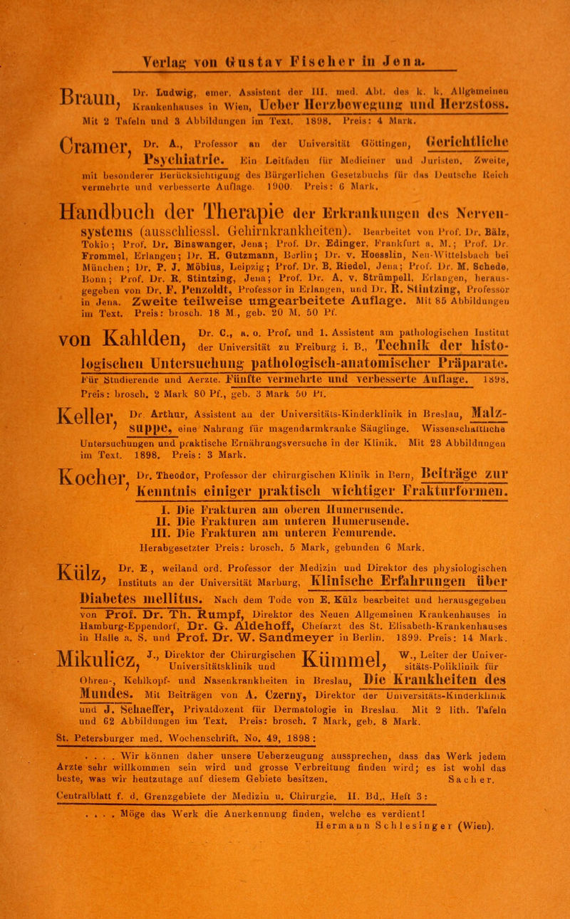 T^l'Onil **'• ^'»dwig, einer. Assistent der HI. med. Abi. do.s k. k. Allgemeinen DltlUU^ Krauktuiimuses h. Wien, Ucbcf Hcr/bcwe^uim: uiul Hei'zstosH. Mit 2 Tafeln und 3 Ahhilduiigen im Text. 1898. l'reis: 4 ftlurk. (yrnniPl* ^^^ ^•' l'i'o^essor an der Universität Göttingen, MOrlclltllCIIC PsyclliatrlC KIh Leltluden für Modiciner und Juristen. Zweite, mit besonderer IJerücksicIitiguug des liürgerliclien Gesetvibiiclis für da» Deutstbe llolih vermehrte und verbesserte Auflage. 1900. IVeis: G Mark. Handbuch der Therapie der Erkiankuii^on des Nerven- systems (ausschliessl. Geliiriikranklieitcn). nembeiiet von Prof. Dr. Bäiz, Tokio; Prof. Dr. Binswanger, Jena; l'rof. Dr. Edinger, P'rankfurt a. M.; Prof. Dr. Frommel, Erlangen; Dr. H. Gutzmann, Berlin; Dr. v. Hoeselin, Neu-VVittelsbaeh bei Müntben; Dr. P. J, Möbius, Leipzig; Prof. Dr. B. Riedel, Jena; Prof. Dr. M. Schede, Bonn; Prof. Dr. R. Stintzing, Jena; Prof. Dr. A. v. Strümpell, Kilangen, heraus- gegeben von Dr. F. I'eiizoldt, Professor in Erlangen, und Dr. R. Stilltzing, Professor iu Jena. Zweite teilweise umgearbeitete Auflage. Mit 85 Abbildungen im Text. Preis: brosch. 18 M., geb. 20 M. 50 Pf. T^oVil/l/in ^'^' ^•' *• ^ ^^°^' ^ I.Assistent am pathologischen Institut von IVdmaeil, ^^^ Universität zu Freiburg i. B., TCChnlli deV hJStO- logisclien Untersuchung p.atliologiseh-anatomisclier Präparate. Für btudierende und Aerzie. Fünfte Yeiinehlte mul verbesserte Auflage. 189ö. Preis: brosch. 2 Mark 80 Pf., geb. 3 Mark 50 PI. T/^pljpM Dr. Arthur, Assistent au der Universitäts-Kinderklinik in Breslau, Mai/I- ' SUppe, eine Nahrung für magendarmkranke Säuglinge. Wisseuschattlicha Untersuchungen und praktische Ernährungsversuche in der Klinik. Mit 28 Abbildungen im Text. 1898. Preis: 3 Mark. Ty/-v/-»l-i ri|« Dr. Theodor, Professorder chirurgischen Klinik in Bern, Beitl'age ZUr ' Kenntnis einiger pralttiscli wiclitiger Frakturtormen. KÜlZ; 1. Die Fiaktuiea am oberen llunierusentle. II. Die Frakturen am unteren llumerusende. III. Die Fralituren am unteren Femnreude. Herabgesetzter Preis: brosch. 5 Mark, gebunden 6 Mark. Dr. E., weiland ord. Professor der Medizin und Direktor des physiologischen Instituts an der Universität Marburg, KÜniSChC Erfahrungen Über Diabetes mellitus. Nach dem Tode von E. Külz bearbeitet und herausgegeben von Prof. Dr. Th. Rumpf, Direktor des Neuen Allgemeinen Krankenhauses in llamburg-Eppendorf, Dr. G. Aldehoff, Chefarzt des St. Elisabeth-Krankenhauses in Halle a. S. und Prof. Dr. W. Sandmeyer in Berlin. 1899. Preis: 14 Mark. IV/Til^lllI^^ J., Direktor der Chirurgischen lZii|Y-|vv-»/il W., Leiter der Univer- IVlliVUllL'Zjj Universitätsklinik und iVUIllllltJl^ sitäts-Poliklinik für Ohreu-, Kehlkopf- und Nasenkrankheiten in Breslau, Die Krauklielten dcS Mundes. Mit Beiträgen von A. Czeruy, Direktor der Universitäts-Kinderklinik und J. Selmeffer, Privatdozent für Dermatologie in Breslau. Mit 2 lith. Tafeln und 62 Abbildungen im Text. Preis: brosch. 7 Mark, geb. 8 Mark. St. Petersburger med. Wochenschrift, No. 49, 1898 : .... Wir können daher unsere Ueberzeugung aussprechen, dass das Werk jedem Arzte sehr willkommen sein wird und grosse Verbreitung finden wird; es ist wohl das beste, was wir heutzutage auf diesem Gebiete besitzen. Sa eher. Centralblatt f. d. Grenzgebiete der Medizin u. Chirurgie. II. Bd., Heft 3 : .... Wöge das Werk die Anerkennung finden, welche es verdient 1 Hermann Schlesinger (Wien).