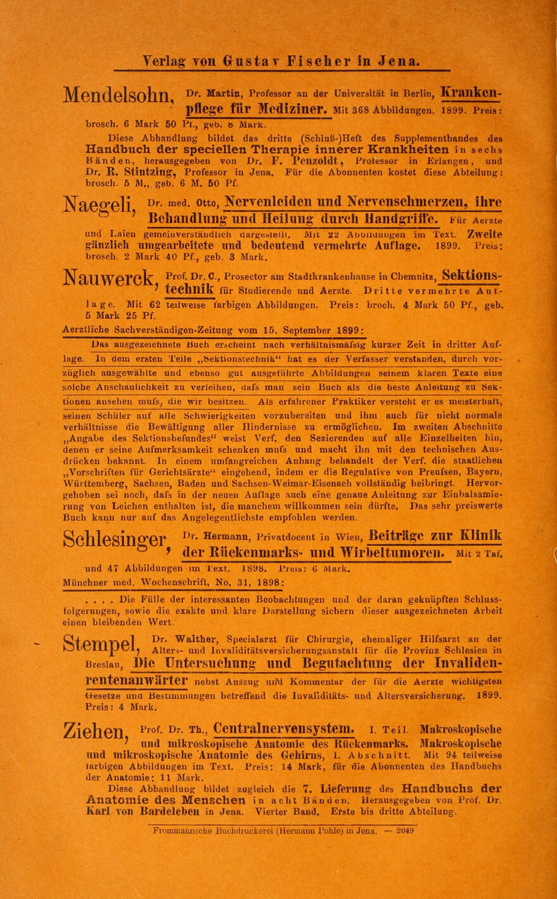 jyj^prjrlplQQriri Dr. Martin, Professor an der Universität in Berlin, Kraukcn- ■ pflege für Mediziner. Mit ses Abbildungen. I899. Preis: brosch. 6 Mark 50 Pt., geb. ö Mark. Diese Abhandlung bildet das dritte (Scbluß-)Heft des Supplementbandes des Handbuch der specieilen Therapie innerer Krankheiten in sechs Bänden, herausgegeben von Dr. F. Pcnzoldt, Protessor in Erlangen, und Dr. R. Stintzing', Professor in Jena. Für die Abonnenten kostet diese Abteilung: brosch. 5 M., geb. 6 M. 50 Pf. NaeS'Cli ^^- ^^^- °°' NerTcnleiden und NerTensclimerzen, itire ' Behandlung' und Heilung durcii Handgrift'c. Für Aeizie und Laien gemeiuverständlich üargesteilt. Mit 'ZZ AObiluuiigeu im Text. Zweite gänzlich umgearbeitete und bedeutend vermehrte Auflage. 1899, Preis: brosch. 2 Mark 40 Pf., geb. 3 Mark. XI 911WPVOK ^'^^^- O*' ^t Prosector am Stadtkrankenhause in Chemnitz, SektlOnS- ' technik für studierende und Aerzte. Dritte vermehrte Auf- lage. Mit 62 teilweise farbigen Abbildungen. Preis: brocli. 4 Mark 50 Pf., geb. 5 Mark 25 Pf. Aerztliche Sachverständigen-Zeitung vom 15. September 1899: Das ausgezeichnete buch erscheint nach verhältnismäfsig kurzer Zeit in dritter Auf- lage. In dem ersten Teile ,,Sektionstechnik hat es der Verfasser verstanden, durch vor- züglich ausgewählte und ebenso gut ausgeführte Abbildungen seinem klaren Texte eine solche Anschaulichkeit zu verleihen, dafs man sein Buch als die beste Anleitung zu Sek- tionen ansehen mufs, die wir besitzen. Als erfahrener Praktiker versteht er es meisterhaft, seinen Schüler auf alle Schwierigkeiten vorzubereiten und ihm auch für nicht normale Verhältnisse die Bewältigung aller Hindernisse zu ermöglichen. Im zweiten Abschnitte „Angabe des Sektionsbefundes weist Verf. den Sezierenden auf alle Einzelheiten hin, denen er seine Aufmerksamkeit schenken mufs und macht ihn mit den technischen Aus- drücken bekannt. In einem umfangreichen Anhang behandelt der Verf. die staatlichen „Vorschriften für Gerichtsärzte eingehend, indem er die Regulative von Preufsen, Bayern, Württemberg, Sachsen, Baden und Sachsen-Weimar-Eisenach vollständig beibringt. Hervor- gehoben sei noch, dafs in der neuen Auflage .auch eine genaue Anleitung zur Einbalsamie- rung von Leichen enthalten ist, die manchem willkommen sein dürfte. Das sehr preiswerte Buch kann nur auf das Angelegentlichste empfohlen werden. Sclll6SiD2'Gr ^^^' ^^^^^^^^ Privatdocent in Wien, Beiträge zuT Klinik ^ > der Rückenmarks- und Wirbeltunioren. Mit 2 Taf. und 47 Abbildungen im Text. 1898. Preis: G Alark. Münchner med. Wochenschrift, No. 31, 1898: .... Die Fülle der interessanten Beobachtungen und der daran geknüpften Schluss- folgeruugen, sowie die exakte und klare Darstellung sichern dieser ausgezeichneten Arbeit einen bleibenden Wert. ^if^TVrnCiil ^*^ ^^^^^^^j Specialarzt für Chirurgie, ehemaliger Hilfsarzt an der >Ol'v:7111|Jül^ Alters- und Invaliditätsversicherungsanstalt für die Provinz Schlesien in Breslau, Die TJutersuchung und Begutachtung der Invaliden- rentenanWärter nebst Auszug unM Kommentar der für die Aerzte wichtigsten Uesetze una Bestimmungen betreffend die luvaliditäts- und Altersversicherung. 1899, Preis: 4 Mark. Ziehen ^^°^- ^' ^^•' Zentralnervensystem, i. Teil. Makroskopische ' und mikroskopische Anatomie des Rückenmarks. j\Iakroskopische und mikroskopische Anatomie des Gehirns, i. Abschnitt. Mit 94 teilweise larbigen Abbildungen im Text. Preis: 14 Mark, für die Abonnenten des Handbuchs der Anatomie: 11 Mark. Diese Abhandlung bildet zugleich die 7. Lieferung des HandbUChs der Anatomie des Menschen in acht Bänden. Herausgegeben von Prof. Dr. Karl TOn Bardeleben in Jena. Vierter Band. Erste bis dritte Abteilung. Frommaiinsche Buclidruclierci (Hermann Polüe) in Jena. — 2U49