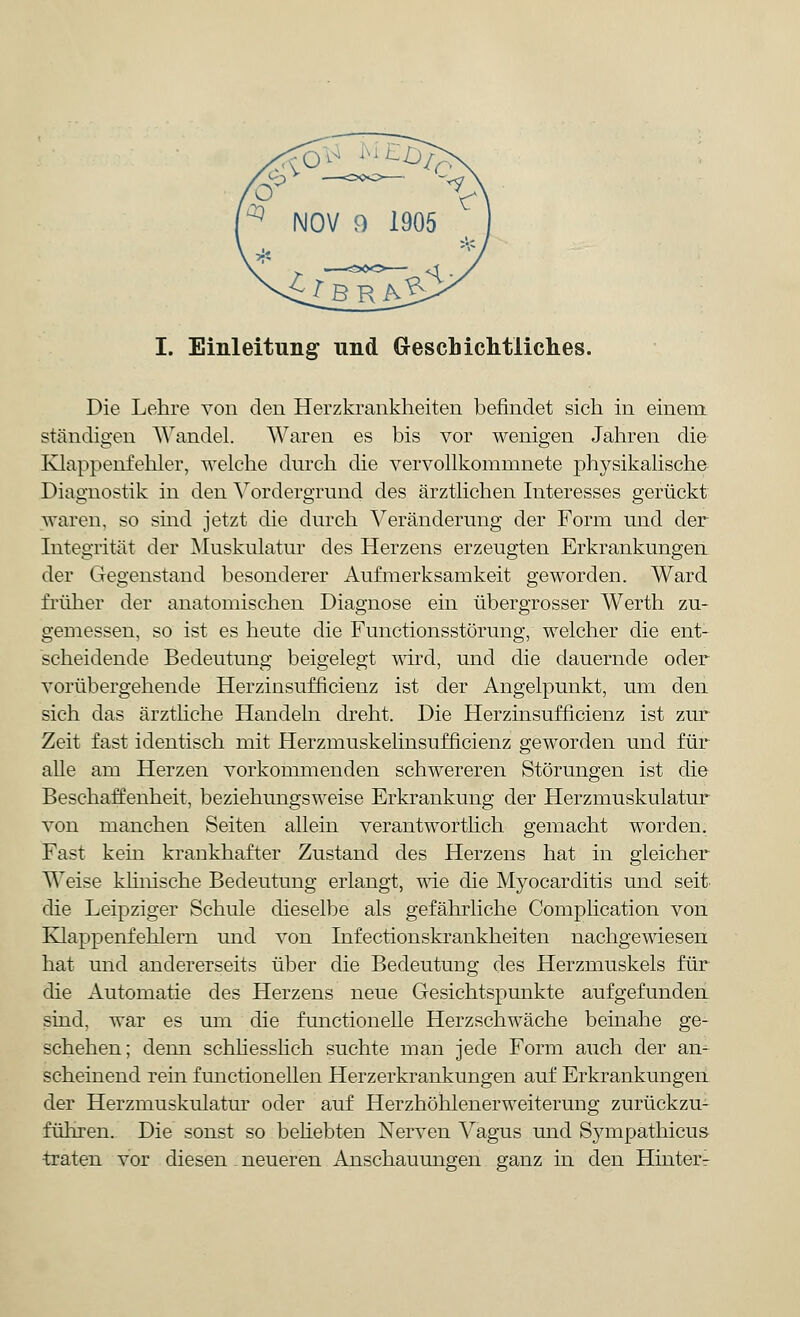 Die Lehre von den Herzkrankheiten befindet sich in einem ständigen Wandel. Waren es bis vor wenigen Jahren die Klappenfehler, welche durch die vervollkommnete physikalische Diagnostik in den Vordergrund des ärztlichen Interesses gerückt waren, so sind jetzt die durch Veränderung der Form und der Integrität der Muskulatur des Herzens erzeugten Erkrankungen der Gegenstand besonderer Aufmerksamkeit geworden. Ward früher der anatomischen Diagnose ein übergrosser Werth zu- gemessen, so ist es heute die Functionsstörung, welcher die ent- scheidende Bedeutung beigelegt wird, und die dauernde oder vorübergehende Herzinsufficienz ist der Angelpunkt, um den sich das ärztliche Handeln dreht. Die Herzinsufficienz ist zur Zeit fast identisch mit Herzmuskelinsufficienz geworden und für alle am Herzen vorkommenden schwereren Störungen ist die Beschaffenheit, beziehungsweise Erkrankung der Herzmuskulatur von manchen Seiten allein verantwortlich gemacht worden. Fast kein krankhafter Zustand des Herzens hat in gleicher AVeise klinische Bedeutung erlangt, wie die Myoearditis und seit die Leipziger Schule dieselbe als gefährliche Complication von Klappenfehlern und von Infectionskrankheiten nachgewiesen hat und andererseits über die BecleutuDg des Herzmuskels für die Automatie des Herzens neue Gesichtspunkte aufgefunden sind, war es um die functionelle Herzschwäche beinahe ge- schehen; denn schliesslich suchte man jede Form auch der an- scheinend rein functionellen Herzerkrankungen auf Erkrankungen der Herzmuskulatur oder auf Herzhöhlenerweiterung zurückzu- führen. Die sonst so behebten Nerven Vagus und Sympathicus traten vor diesen neueren Anschauungen ganz in den Hinteiv