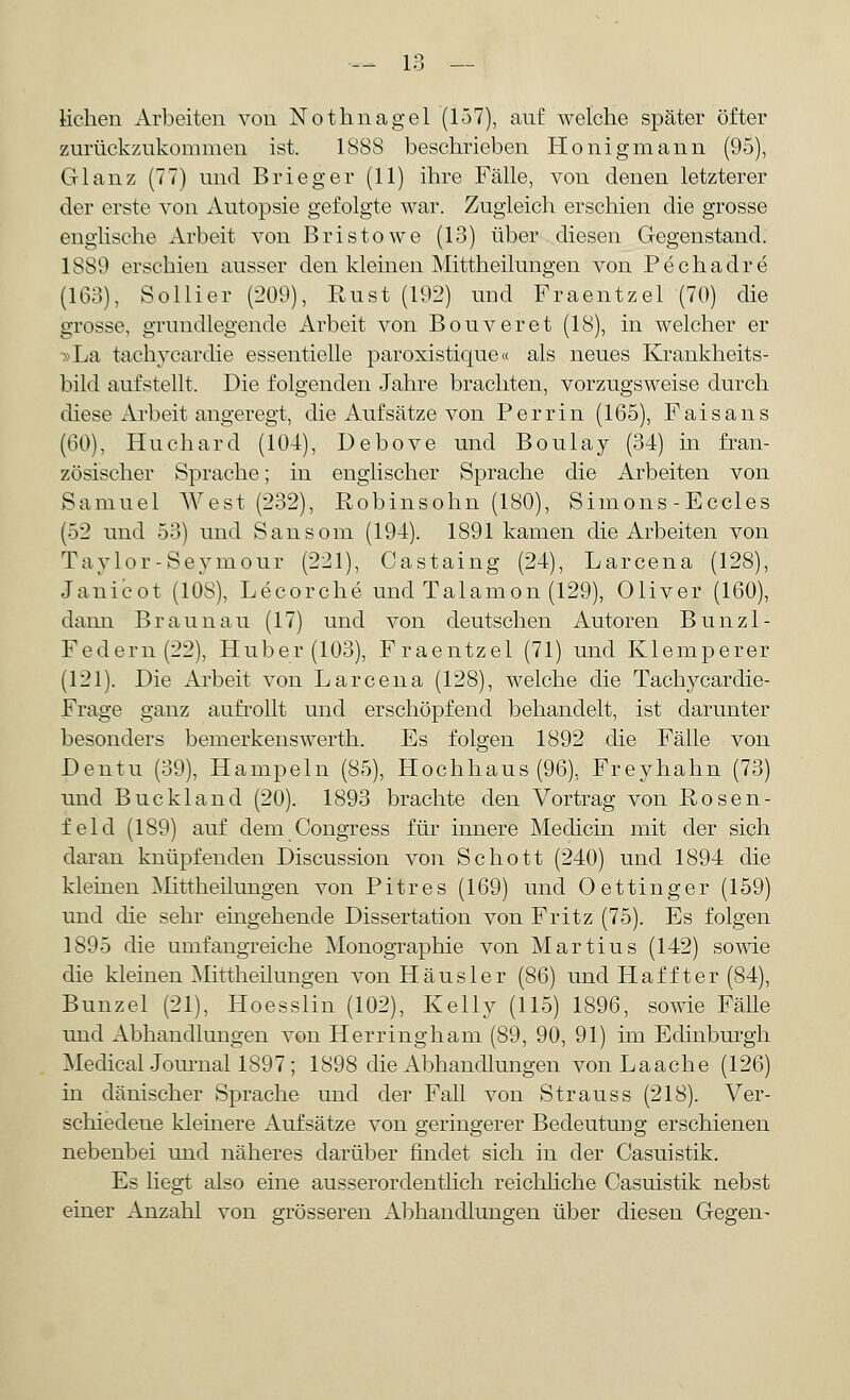 liehen Arbeiten von Nothnagel (157), auf welche später öfter zurückzukommen ist. 1888 beschrieben Honigmann (95), Glanz (TT) und Brieger (11) ihre Fälle, von denen letzterer der erste von Autopsie gefolgte war. Zugleich erschien die grosse englische Arbeit von Bristowe (13) über diesen Gegenstand. 1S89 erschien ausser den kleinen Mittheilungen von Pechadre (163), Sollier (209), Rust (192) und Fraentzel (70) die grosse, grundlegende Arbeit von Bouveret (18), in welcher er -La tachycardie essentielle paroxistique« als neues Krankheits- bild aufstellt, Die folgenden Jahre brachten, vorzugsweise durch diese Arbeit angeregt, die Aufsätze von Perrin (165), Faisans (60), Huchard (104), Debove und Boulay (34) in fran- zösischer Sprache; in englischer Sprache die Arbeiten von Samuel West (232), Robinsohn (180), Simons-Eccles (52 und 53) und Sansom (194). 1891 kamen die Arbeiten von Taylor-Seymour (221), Castaing (24), Larcena (128), Janicot (108), Lecorche und Talamon (129), Oliver (160), dann Braun au (17) und von deutschen Autoren Bunzl- Federn(22), Huber (103), Fraentzel (71) und Klemperer (121). Die Arbeit von Larcena (128), welche die Tachycardie- Frage ganz aufrollt und erschöpfend behandelt, ist darunter besonders bemerkenswerth. Es folgen 1892 die Fälle von Dentu (39), Hampeln (85), Hochhaus (96), Freyhahn (73) und Buckland (20). 1893 brachte den Vortrag von Rosen- feld (189) auf dem Congress für innere Medicin mit der sich daran knüpfenden Discussion von Schott (240) und 1894 die kleinen Mittheilungen von Pitres (169) und Oettinger (159) und die sehr eingehende Dissertation von Fritz (75). Es folgen 1895 die umfangreiche Monographie von Martius (142) sowie die kleinen Mittheüungen von Häusler (86) und H äfft er (84), Bunzel (21), Hoesslin (102), Kelly (115) 1896, sowie Fälle und Abhandlungen von Herringharn (89, 90, 91) im Edinburgh Medical Journal 1897; 1898 die Abhandlungen von Laache (126) in dänischer Sprache und der Fall von Strauss (218). Ver- schiedene kleinere Aufsätze von geringerer Bedeutung erschienen nebenbei und näheres darüber findet sich in der Casuistik. Es liegt also eine ausserordentlich reichliche Casuistik nebst einer Anzahl von grösseren Abhandlungen über diesen Gegen-