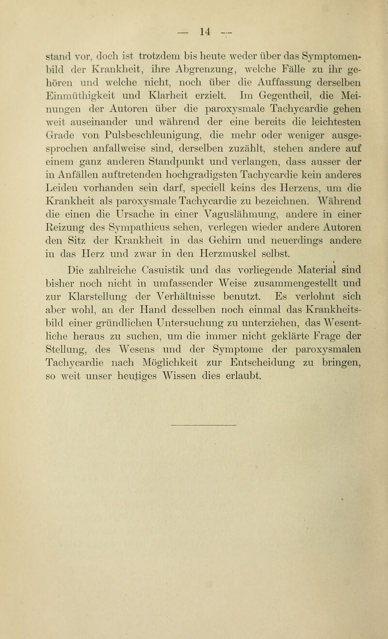 stand vor, doch ist trotzdem bis heute weder über das Symptomen- bild der Krankheit, ihre Abgrenzung, welche Fälle zu ihr ge- hören und welche nicht, noch über die Auffassung derselben Einmüthigkeit und Klarheit erzielt. Im Gegentheil, die Mei- nungen der Autoren über die paroxysmale Tachycardie gehen weit auseinander und während der eine bereits die leichtesten Grade von Pulsbeschleunigung, die mehr oder weniger ausge- sprochen anfallweise sind, derselben zuzählt, stehen andere auf einem ganz anderen Standpunkt und verlangen, dass ausser der in Anfällen auftretenden hochgradigsten Tachycardie kein anderes Leiden vorhanden sein darf, speciell keins des Herzens, um die Krankheit als paroxysmale Tachycardie zu bezeichnen. Während die einen die Ursache in einer Vaguslähmung, andere in einer Reizung des Sympathicus sehen, verlegen wieder andere Autoren den Sitz der Krankheit in das Gehirn und neuerdings andere in das Herz und zwar in den Herzmuskel selbst. Die zahlreiche Casuistik und das vorliegende Material sind bisher noch nicht in umfassender Weise zusammengestellt und zur Klarstellung der Verhältnisse benutzt. Es verlohnt sich aber wohl, an der Hand desselben noch einmal das Krankheits- bild einer gründlichen Untersuchung zu unterziehen, das Wesent- liche heraus zu suchen, um die immer nicht geklärte Frage der Stellung, des Wesens und der Symptome der paroxysmalen Tachycardie nach Möglichkeit zur Entscheidung zu bringen, so weit unser heutiges Wissen dies erlaubt.